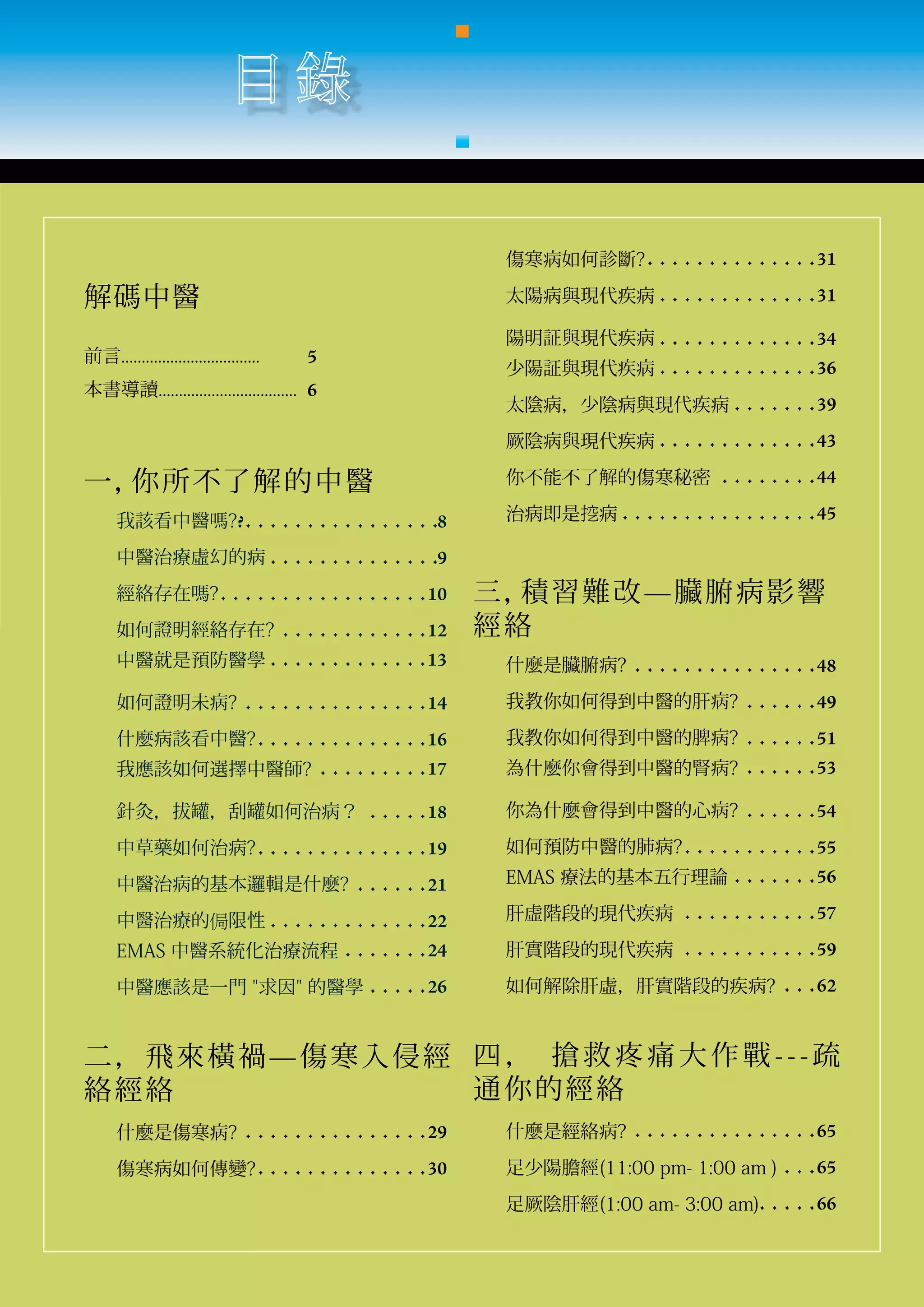 傷寒病如何診斷?	 	 	 	 	 	 	 	 	 	 	 	 	 	 31

解碼中醫                                                太陽病與現代疾病 	 	 	 	 	 	 	 	 	 	 	 	 	 31

                                                    陽明証與現代疾病		 	 	 	 	 	 	 	 	 	 	 	 	 34
前言..................................	   5
                                                    少陽証與現代疾病		 	 	 	 	 	 	 	 	 	 	 	 	 36
本書導讀..................................	 6
                                                    太陰病，少陰病與現代疾病 	 	 	 	 	 	 	 39
                                                    厥陰病與現代疾病		 	 	 	 	 	 	 	 	 	 	 	 	 43

一，你所不了解 的 中 醫                                       你不能不了解的傷寒秘密 		 	 	 	 	 	 	 	 44

      我該看中醫嗎??	 	 	 	 	 	 	 	 	 	 	 	 	 	 	 	 8     治病即是挖病		 	 	 	 	 	 	 	 	 	 	 	 	 	 	 	 45

      中醫治療虛幻的病	 	 	 	 	 	 	 	 	 	 	 	 	 	 9
      經絡存在嗎?	 	 	 	 	 	 	 	 	 	 	 	 	 	 	 	 	 10   三， 習 難 改 — 臟 腑 病 影響
                                                     積
      如何證明經絡存在?		 	 	 	 	 	 	 	 	 	 	 	 12         經絡
      中醫就是預防醫學 	 	 	 	 	 	 	 	 	 	 	 	 	 13         什麼是臟腑病?		 	 	 	 	 	 	 	 	 	 	 	 	 	 	 48

      如何證明未病?		 	 	 	 	 	 	 	 	 	 	 	 	 	 	 14      我教你如何得到中醫的肝病?		 	 	 	 	 	 49

      什麼病該看中醫?	 	 	 	 	 	 	 	 	 	 	 	 	 	 16        我教你如何得到中醫的脾病?		 	 	 	 	 	 51
      我應該如何選擇中醫師? 		 	 	 	 	 	 	 	 	 17             為什麼你會得到中醫的腎病? 		 	 	 	 	 	 53

      針灸，拔罐，刮罐如何治病？ 		 	 	 	 	 18                   你為什麼會得到中醫的心病?		 	 	 	 	 	 54

      中草藥如何治病?	 	 	 	 	 	 	 	 	 	 	 	 	 	 19        如何預防中醫的肺病?	 	 	 	 	 	 	 	 	 	 	 55

      中醫治病的基本邏輯是什麼?		 	 	 	 	 	 21                  EMAS 療法的基本五行理論		 	 	 	 	 	 	 56

      中醫治療的侷限性	 	 	 	 	 	 	 	 	 	 	 	 	 22          肝虛階段的現代疾病 		 	 	 	 	 	 	 	 	 	 	 57

      EMAS 中醫系統化治療流程 	 	 	 	 	 	 	 24               肝實階段的現代疾病			 	 	 	 	 	 	 	 	 	 	 59

      中醫應該是一門 "求因" 的醫學 	 	 	 	 	 26                 如何解除肝虛，肝實階段的疾病?		 	 	 62


二，飛來橫禍—傷寒入侵經 四 ， 搶 救 疼 痛 大 作 戰 - - - 疏
絡經絡          通你的經絡
      什麼是傷寒病?		 	 	 	 	 	 	 	 	 	 	 	 	 	 	 29      什麼是經絡病?		 	 	 	 	 	 	 	 	 	 	 	 	 	 	 65

      傷寒病如何傳變?	 	 	 	 	 	 	 	 	 	 	 	 	 	 30        足少陽膽經(11:00 pm- 1:00 am ) 	 	 	 65
                                                    足厥陰肝經(1:00 am- 3:00 am)	 	 	 	 	 66
 