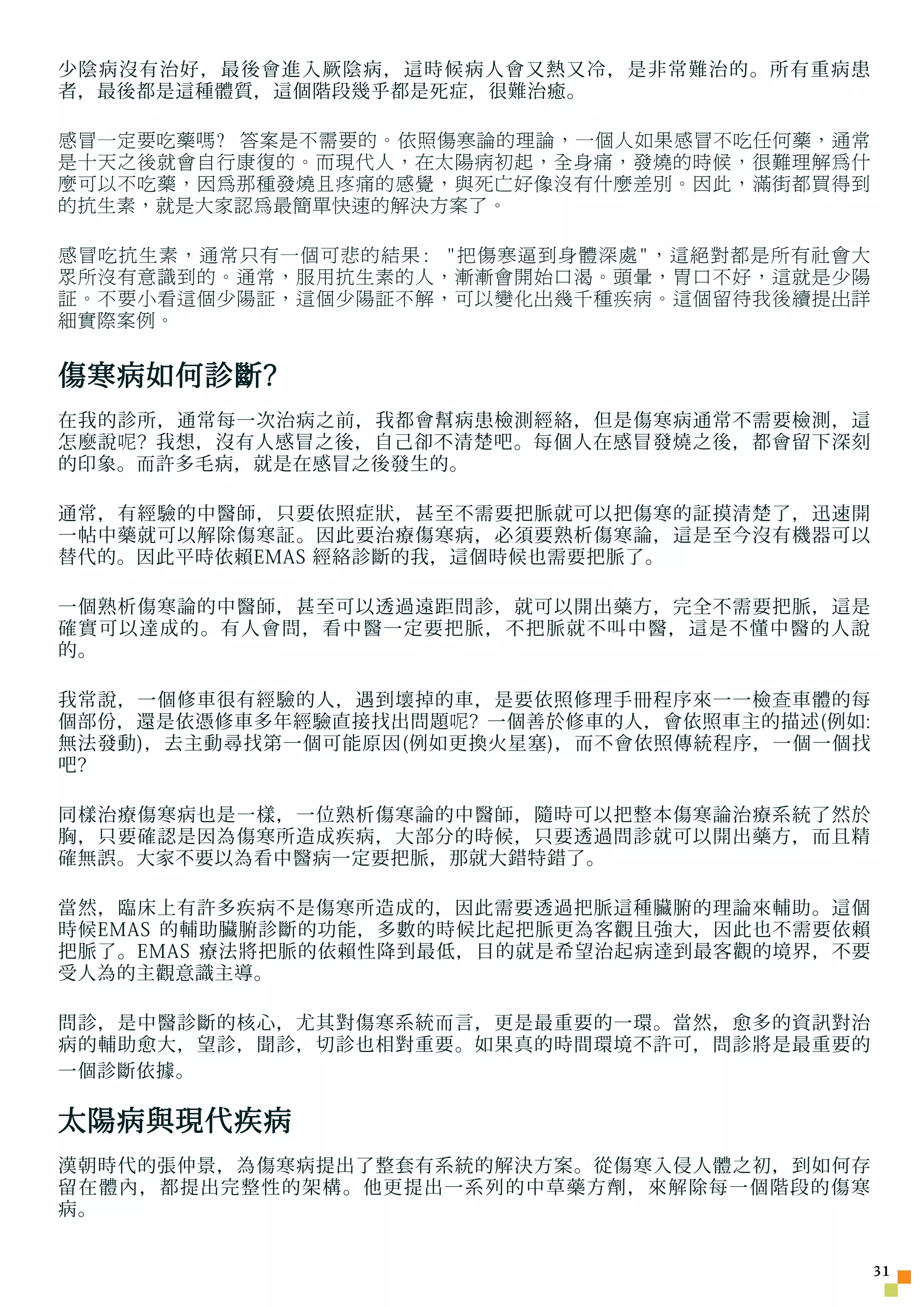 少陰病沒有治好，最後會進入厥陰病，這時候病人會又熱又冷，是非常難治的。所有重病患
者，最後都是這種體質，這個階段幾乎都是死症，很難治癒。

感冒一定要吃藥嗎? 答案是不需要的。依照傷寒論的理論，一個人如果感冒不吃任何藥，通常
是十天之後就會自行康復的。而現代人，在太陽病初起，全身痛，發燒的時候，很難理解為什
麼可以不吃藥，因為那種發燒且疼痛的感覺，與死亡好像沒有什麼差別。因此，滿街都買得到
的抗生素，就是大家認為最簡單快速的解決方案了。

感冒吃抗生素，通常只有一個可悲的結果: 把傷寒逼到身體深處，這絕對都是所有社會大
眾所沒有意識到的。通常，服用抗生素的人，漸漸會開始口渴。頭暈，胃口不好，這就是少陽
証。不要小看這個少陽証，這個少陽証不解，可以變化出幾千種疾病。這個留待我後續提出詳
細實際案例。


傷寒病如何診斷?
在我的診所，通常每一次治病之前，我都會幫病患檢測經絡，但是傷寒病通常不需要檢測，這
怎麼說 呢 ? 我想，沒有人感冒之後，自己卻不清楚吧。每個人在感冒發燒之後，都會留下深刻
的印象。而許多毛病，就是在感冒之後發生的。

通常，有經驗的中醫師，只要依照症狀，甚至不需要把脈就可以把傷寒的証摸清楚了，迅速開
一帖中藥就可以解除傷寒証。因此要治療傷寒病，必須要熟析傷寒論，這是至今沒有機器可以
替代的。因此平時依賴EMAS 經絡診斷的我，這個時候也需要把脈了。

一個熟析傷寒論的中醫師，甚至可以透過遠距問診，就可以開出藥方，完全不需要把脈，這是
確實可以達成的。有人會問，看中醫一定要把脈，不把脈就不叫中醫，這是不懂中醫的人說
的。

我常說，一個修車很有經驗的人，遇到壞掉的車，是要依照修理手冊程序來一一檢 查 車體的每
個部份，還是依憑修車多年經驗直接找出問題 呢 ? 一個善於修車的人，會依照車主的描述(例如:
無法發動)，去主動尋找第一個可能原因(例如更換火星塞)，而不會依照傳統程序，一個一個找
吧?

同樣治療傷寒病也是一樣，一位熟析傷寒論的中醫師，隨時可以把整本傷寒論治療系統了然於
胸，只要確認是因為傷寒所造成疾病，大部分的時候，只要透過問診就可以開出藥方，而且精
確無誤。大家不要以為看中醫病一定要把脈，那就大錯特錯了。

當然，臨床上有許多疾病不是傷寒所造成的，因此需要透過把脈這種臟腑的理論來輔助。這個
時候EMAS 的輔助臟腑診斷的功能，多數的時候比起把脈更為客觀且強大，因此也不需要依賴
把脈了。EMAS 療法將把脈的依賴性降到最低，目的就是希望治起病達到最客觀的境界，不要
受人為的主觀意識主導。

問診，是中醫診斷的核心，尤其對傷寒系統而言，更是最重要的一環。當然，愈多的資訊對治
病的輔助愈大，望診，聞診，切診也相對重要。如果真的時間環境不許可，問診將是最重要的
一個診斷依據。

太陽病與現代疾病
漢朝時代的張仲景，為傷寒病提出了整套有系統的解決方案。從傷寒入侵人體之初，到如何存
留在體內，都提出完整性的架構。他更提出一系列的中草藥方劑，來解除每一個階段的傷寒
病。


                                                 31
 