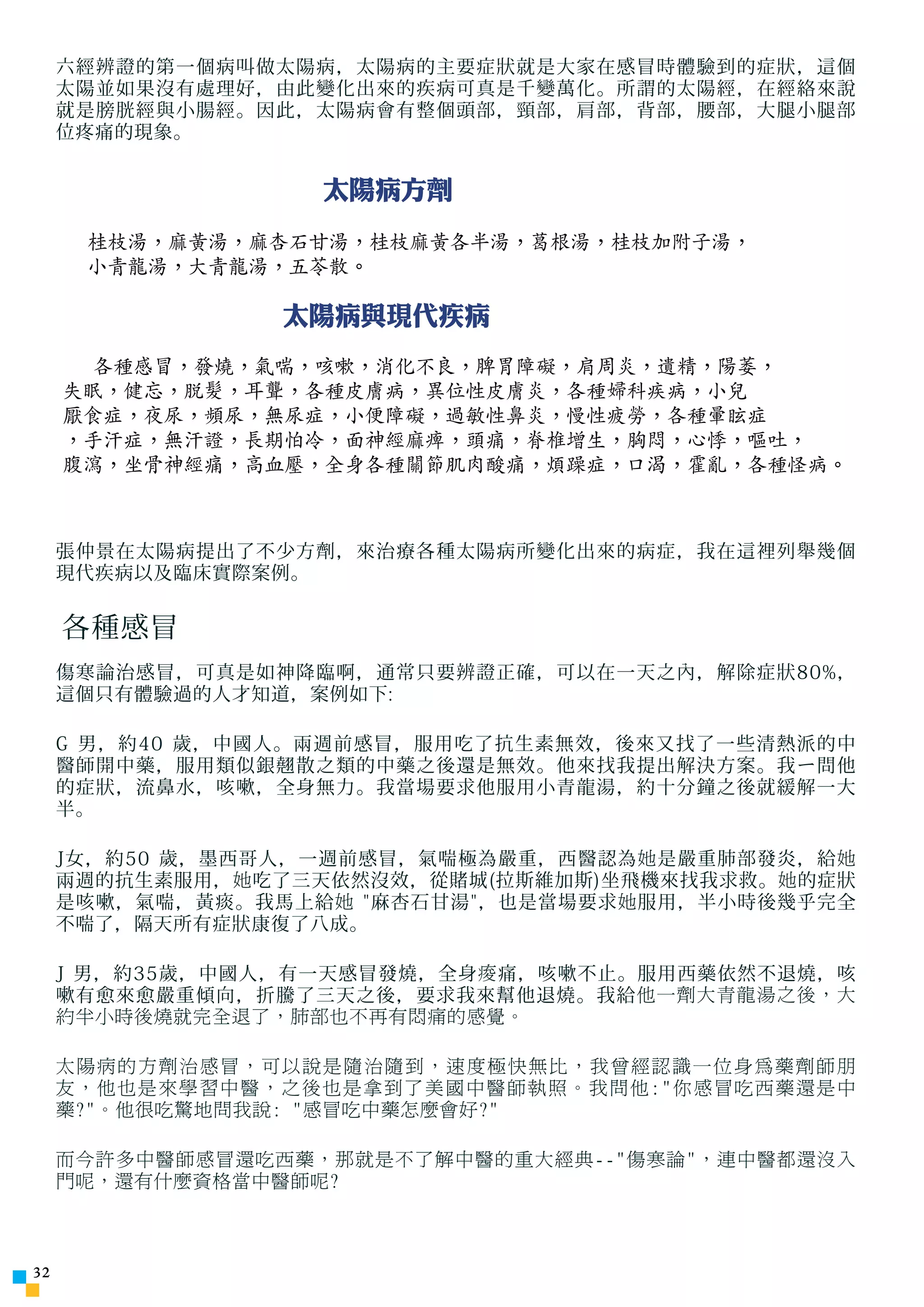 六經辨證的第一個病叫做太陽病，太陽病的主要症狀就是大家在感冒時體驗到的症狀，這個
     太陽並如果沒有處理好，由此變化出來的疾病可真是千變萬化。所謂的太陽經，在經絡來說
     就是膀胱經與小腸經。因此，太陽病會有整個頭部，頸部，肩部，背部，腰部，大腿小腿部
     位疼痛的現象。


                    太陽病方劑
      桂枝湯，麻黃湯，麻杏石甘湯，桂枝麻黃各半湯，葛根湯，桂枝加附子湯，
      小青龍湯，大青龍湯，五苓散。

                  太陽病與現代疾病
       各種感冒，發燒，氣喘，咳嗽，消化不良，脾胃障礙，肩周炎，遺精，陽萎，
     失眠，健忘，脫髮，耳聾，各種皮膚病，異位性皮膚炎，各種婦科疾病，小兒
     厭食症，夜尿，頻尿，無尿症，小便障礙，過敏性鼻炎，慢性疲勞，各種暈眩症
     ，手汗症，無汗證，長期怕冷，面神經麻痺，頭痛，脊椎增生，胸悶，心悸，嘔吐，
     腹瀉，坐骨神經痛，高血壓，全身各種關節肌肉酸痛，煩躁症，口渴，霍亂，各種怪病。



     張仲景在太陽病提出了不少方劑，來治療各種太陽病所變化出來的病症，我在這裡列舉幾個
     現代疾病以及臨床實際案例。


     各種感冒
     傷寒論治感冒，可真是如神降臨啊，通常只要辨證正確，可以在一天之內，解除症狀80%，
     這個只有體驗過的人才知道，案例如下:

     G 男，約40 歲，中國人。兩週前感冒，服用吃了抗生素無效，後來又找了一些清熱派的中
     醫師開中藥，服用類似銀翹散之類的中藥之後還是無效。他來找我提出解決方案。我 ㄧ 問他
     的症狀，流鼻水，咳嗽，全身無力。我當場要求他服用小青龍湯，約十分鐘之後就緩解一大
     半。

     J女，約50 歲，墨西哥人，一週前感冒，氣喘極為嚴重，西醫認為 她 是嚴重肺部發炎，給 她
     兩週的抗生素服用， 她 吃了三天依然沒效，從賭城(拉斯維加斯)坐飛機來找我求救。 她 的症狀
     是咳嗽，氣喘，黃痰。我馬上給 她 麻杏石甘湯，也是當場要求 她 服用，半小時後幾乎完全
     不喘了，隔天所有症狀康復了八成。

     J 男，約35歲，中國人，有一天感冒發燒，全身 痠 痛，咳嗽不止。服用西藥依然不退燒，咳
     嗽有愈來愈嚴重傾向，折騰了三天之後，要求我來幫他退燒。我給 他一劑大青龍湯之後，大
     約半小時後燒就完全退了，肺部也不再有悶痛的感覺。

     太陽病的方劑治感冒，可以說是隨治隨到，速度極快無比，我曾經認識一位身為藥劑師朋
     友，他也是來學習中醫，之後也是拿到了美國中醫師執照。我問他:你感冒吃西藥還是中
     藥?。他很吃驚地問我說: 感冒吃中藥怎麼會好?

     而今許多中醫師感冒還吃西藥，那就是不了解中醫的重大經典--傷寒論，連中醫都還沒入
     門呢，還有什麼資格當中醫師呢?



32
 
