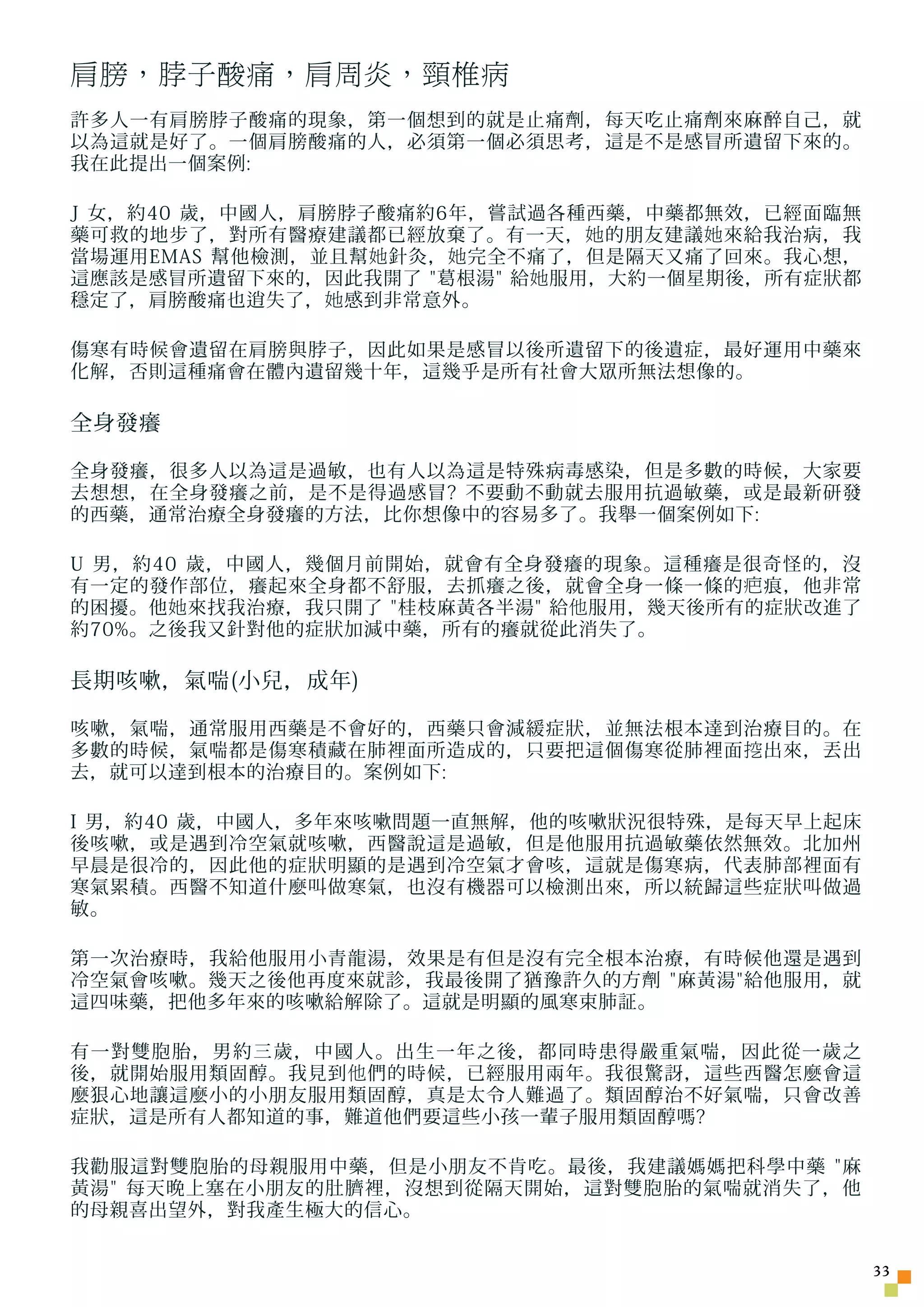 肩膀，脖子酸痛，肩周炎，頸椎病
許多人一有肩膀脖子酸痛的現象，第一個想到的就是止痛劑，每天吃止痛劑來麻醉自己，就
以為這就是好了。一個肩膀酸痛的人，必須第一個必須思考，這是不是感冒所遺留下來的。
我在此提出一個案例:

J 女，約40 歲，中國人，肩膀脖子酸痛約6年，嘗試過各種西藥，中藥都無效，已經面臨無
藥可救的地步了，對所有醫療建議都已經放棄了。有一天， 她 的朋友建議 她 來給我治病，我
當場運用EMAS 幫他檢測，並且幫 她 針灸， 她 完全不痛了，但是隔天又痛了回來。我心想，
這應該是感冒所遺留下來的，因此我開了 葛根湯 給 她 服用，大約一個星期後，所有症狀都
穩定了，肩膀酸痛也逍失了， 她 感到非常意外。

傷寒有時候會遺留在肩膀與脖子，因此如果是感冒以後所遺留下的後遺症，最好運用中藥來
化解，否則這種痛會在體內遺留幾十年，這幾乎是所有社會大眾所無法想像的。

全身發癢

全身發癢，很多人以為這是過敏，也有人以為這是特殊病毒感染，但是多數的時候，大家要
去想想，在全身發癢之前，是不是得過感冒? 不要動不動就去服用抗過敏藥，或是最新研發
的西藥，通常治療全身發癢的方法，比你想像中的容易多了。我舉一個案例如下:

U 男，約40 歲，中國人，幾個月前開始，就會有全身發癢的現象。這種癢是很奇怪的，沒
有一定的發作部位，癢起來全身都不舒服，去抓癢之後，就會全身一條一條的 疤 痕，他非常
的困擾。他 她 來找我治療，我只開了 桂枝麻黃各半湯 給 他 服用，幾天後所有的症狀改進了
約70%。之後我又針對他的症狀加減中藥，所有的癢就從此消失了。

長期咳嗽，氣喘(小兒，成年)

咳嗽，氣喘，通常服用西藥是不會好的，西藥只會減緩症狀，並無法根本達到治療目的。在
多數的時候，氣喘都是傷寒積藏在肺裡面所造成的，只要把這個傷寒從肺裡面 挖 出來，丟出
去，就可以達到根本的治療目的。案例如下:

I 男，約40 歲，中國人，多年來咳嗽問題一直無解，他的咳嗽狀況很特殊，是每天早上起床
後咳嗽，或是遇到冷空氣就咳嗽，西醫說這是過敏，但是他服用抗過敏藥依然無效。北加州
早晨是很冷的，因此他的症狀明顯的是遇到冷空氣才會咳，這就是傷寒病，代表肺部裡面有
寒氣累積。西醫不知道什麼叫做寒氣，也沒有機器可以檢測出來，所以統歸這些症狀叫做過
敏。

第一次治療時，我給他服用小青龍湯，效果是有但是沒有完全根本治療，有時候他還是遇到
冷空氣會咳嗽。幾天之後他再度來就診，我最後開了猶豫許久的方劑 麻黃湯給他服用，就
這四味藥，把他多年來的咳嗽給解除了。這就是明顯的風寒束肺証。

有一對雙胞胎，男約三歲，中國人。出生一年之後，都同時患得嚴重氣喘，因此從一歲之
後，就開始服用類固醇。我見到 他 們的時候，已經服用兩年。我很驚訝，這些西醫怎麼會這
麼狠心地讓這麼小的小朋友服用類固醇，真是太令人難過了。類固醇治不好氣喘，只會改善
症狀，這是所有人都知道的事，難道他們要這些小孩一輩子服用類固醇嗎?

我勸服這對雙胞胎的母親服用中藥，但是小朋友不肯吃。最後，我建議媽媽把科學中藥 麻
黃湯 每天晚上塞在小朋友的肚臍裡，沒想到從隔天開始，這對雙胞胎的氣喘就消失了，他
的母親喜出望外，對我產生極大的信心。


                                                  33
 