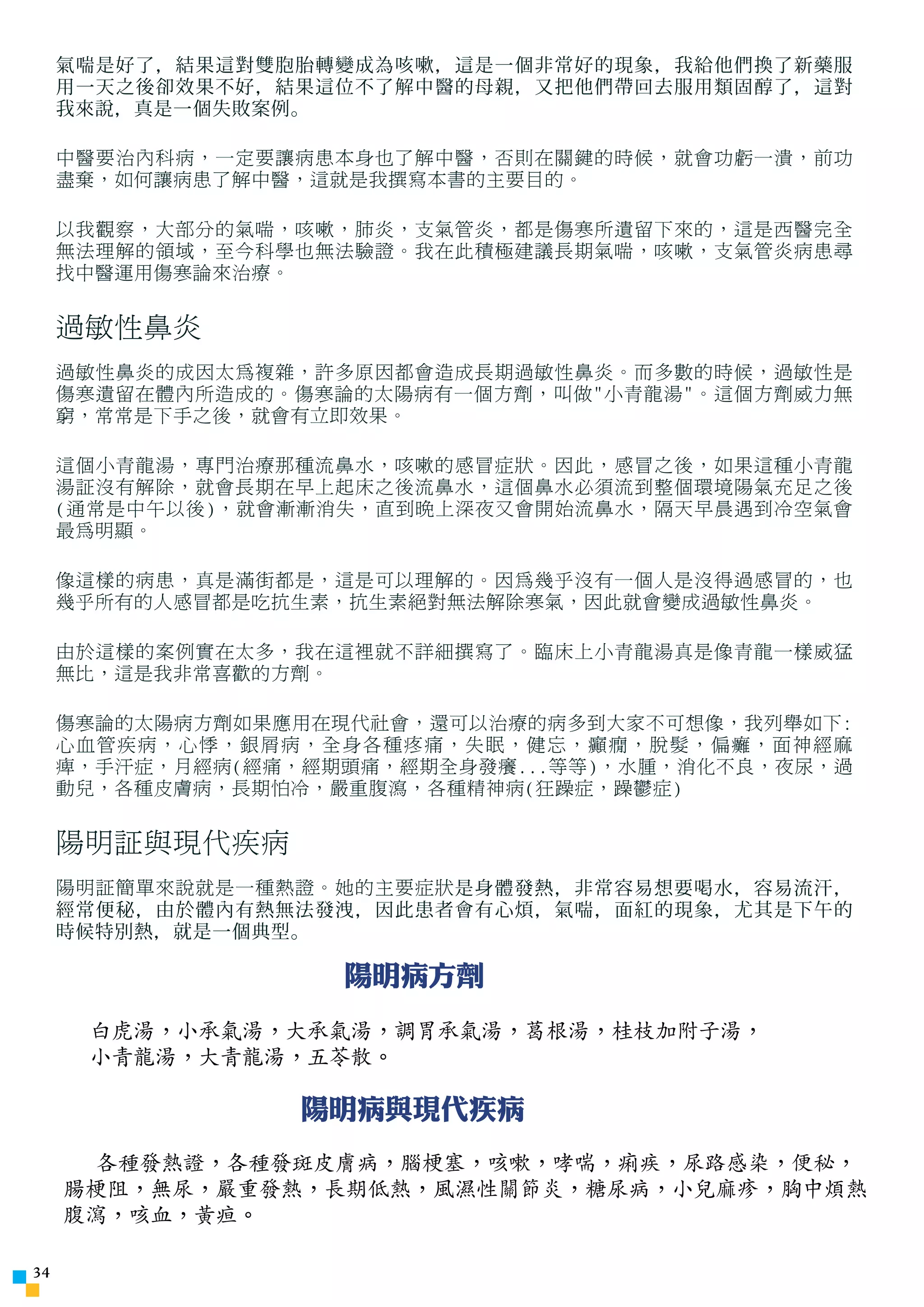 氣喘是好了，結果這對雙胞胎轉變成為咳嗽，這是一個非常好的現象，我給他們換了新藥服
     用一天之後卻效果不好，結果這位不了解中醫的母親，又把他們帶回去服用類固醇了，這對
     我來說，真是一個失敗案例。

     中醫要治內科病，一定要讓病患本身也了解中醫，否則在關鍵的時候，就會功虧一潰，前功
     盡棄，如何讓病患了解中醫，這就是我撰寫本書的主要目的。

     以我觀察，大部分的氣喘，咳嗽，肺炎，支氣管炎，都是傷寒所遺留下來的，這是西醫完全
     無法理解的領域，至今科學也無法驗證。我在此積極建議長期氣喘，咳嗽，支氣管炎病患尋
     找中醫運用傷寒論來治療。


     過敏性鼻炎
     過敏性鼻炎的成因太為複雜，許多原因都會造成長期過敏性鼻炎。而多數的時候，過敏性是
     傷寒遺留在體內所造成的。傷寒論的太陽病有一個方劑，叫做小青龍湯。這個方劑威力無
     窮，常常是下手之後，就會有立即效果。

     這個小青龍湯，專門治療那種流鼻水，咳嗽的感冒症狀。因此，感冒之後，如果這種小青龍
     湯証沒有解除，就會長期在早上起床之後流鼻水，這個鼻水必須流到整個環境陽氣充足之後
     (通常是中午以後)，就會漸漸消失，直到晚上深夜又會開始流鼻水，隔天早晨遇到冷空氣會
     最為明顯。

     像這樣的病患，真是滿街都是，這是可以理解的。因為幾乎沒有一個人是沒得過感冒的，也
     幾乎所有的人感冒都是吃抗生素，抗生素絕對無法解除寒氣，因此就會變成過敏性鼻炎。

     由於這樣的案例實在太多，我在這裡就不詳細撰寫了。臨床上小青龍湯真是像青龍一樣威猛
     無比，這是我非常喜歡的方劑。

     傷寒論的太陽病方劑如果應用在現代社會，還可以治療的病多到大家不可想像，我列舉如下:
     心血管疾病，心悸，銀屑病，全身各種疼痛，失眠，健忘，癲癇，脫髮，偏癱，面神經麻
     痺，手汗症，月經病(經痛，經期頭痛，經期全身發癢...等等)，水腫，消化不良，夜尿，過
     動兒，各種皮膚病，長期怕冷，嚴重腹瀉，各種精神病(狂躁症，躁鬱症)


     陽明証與現代疾病
     陽明証簡單來說就是一種熱證。她的主要症狀 是身體發熱，非常容易想要喝水，容易流汗，
     經常便秘，由於體內有熱無法發洩，因此患者會有心煩，氣喘，面紅的現象，尤其是下午的
     時候特別熱，就是一個典型。

                    陽明病方劑
      白虎湯，小承氣湯，大承氣湯，調胃承氣湯，葛根湯，桂枝加附子湯，
      小青龍湯，大青龍湯，五苓散。

                  陽明病與現代疾病
       各種發熱證，各種發斑皮膚病，腦梗塞，咳嗽，哮喘，痢疾，尿路感染，便秘，
     腸梗阻，無尿，嚴重發熱，長期低熱，風濕性關節炎，糖尿病，小兒麻疹，胸中煩熱，
     腹瀉，咳血，黃疸。

34
 