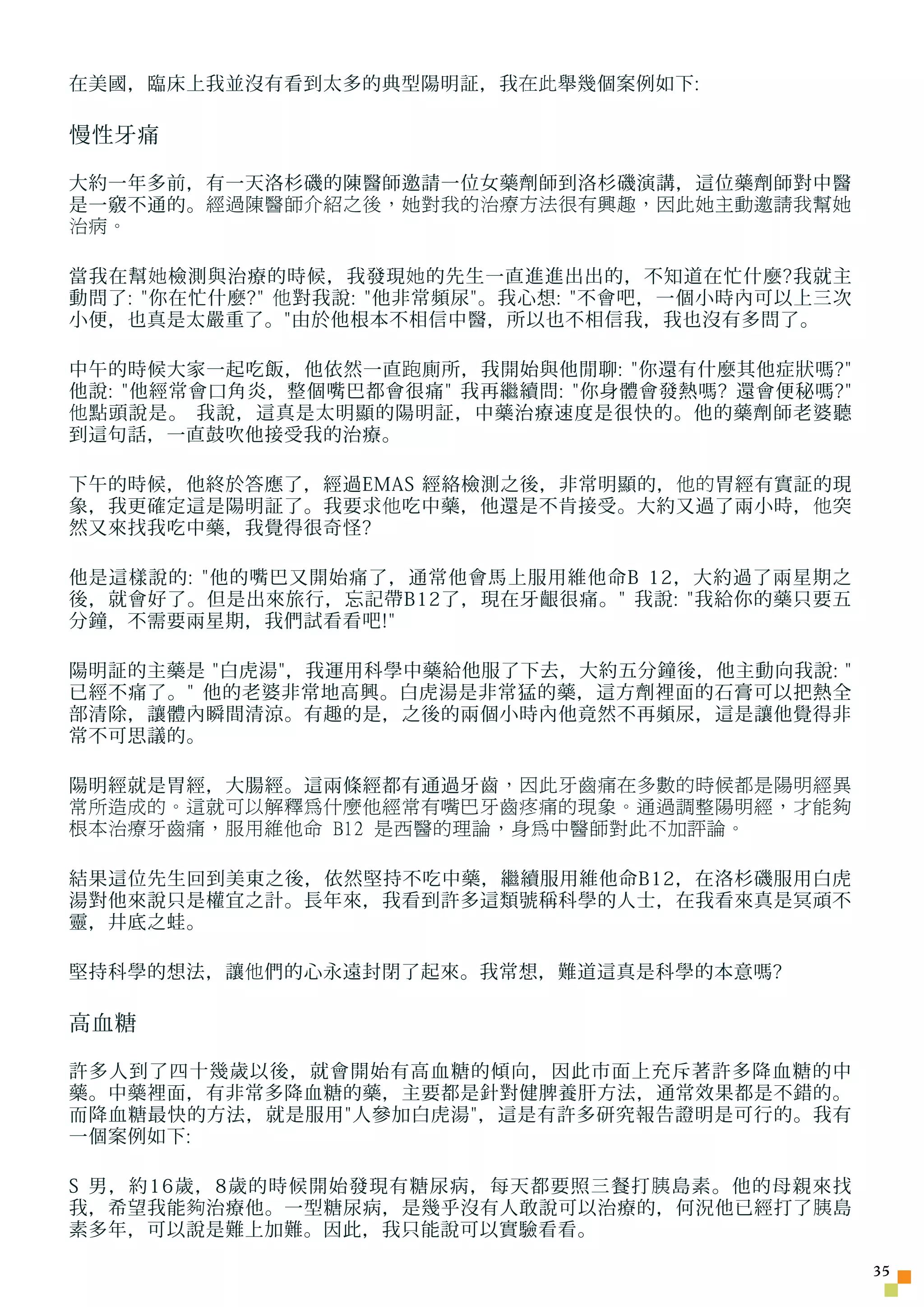 在美國，臨床上我並沒有看到太多的典型陽明証，我 在此 舉幾個案例如下:

慢性牙痛

大約一年多前，有一天洛杉磯的陳醫師邀請一位女藥劑師到洛杉磯演講，這位藥劑師對中醫
是一竅不通的。 經過陳醫師介紹之後，她對我的治療方法很有興趣，因此她主動邀請我幫她
治病。

當我在幫 她 檢測與治療的時候，我發現 她 的先生一直進進出出的，不知道在忙什麼?我就主
動問了: 你在忙什麼? 他 對我說: 他非常頻尿。我心想: 不會吧，一個小時內可以上三次
小便，也真是太嚴重了。由於他根本不相信中醫，所以也不相信我，我也沒有多問了。

中午的時候大家一起吃飯，他依然一直 跑 廁所，我開始與他閒聊: 你還有什麼其他症狀嗎?
他說: 他經常會口角炎，整個嘴巴都會很痛 我再繼續問: 你身體會發熱嗎? 還會便秘嗎?
他 點頭說是。 我說，這真是太明顯的陽明証，中藥治療速度是很快的。他的藥劑師老婆聽
到這句話，一直鼓吹他接受我的治療。

下午的時候，他終於答應了，經過EMAS 經絡檢測之後，非常明顯的， 他的 胃經有實証的現
象，我更確定這是陽明証了。我要求 他 吃中藥，他還是不肯接受。大約又過了兩小時， 他 突
然又來找我吃中藥，我覺得很奇怪?

他是這樣說的: 他的嘴巴又開始痛了，通常他會馬上服用維他命B 12，大約過了兩星期之
後，就會好了。但是出來旅行，忘記帶B12了，現在牙齦很痛。 我說: 我給你的藥只要五
分鐘，不需要兩星期，我們試看看吧!

陽明証的主藥是 白虎湯，我運用科學中藥給他服了下去，大約五分鐘後，他主動向我說: 
已經不痛了。 他的老婆非常地高興。白虎湯是非常猛的藥，這方劑裡面的石膏可以把熱全
部清除，讓體內瞬間清涼。有趣的是，之後的兩個小時內他竟然不再頻尿，這是讓他覺得非
常不可思議的。

陽明經就是胃經，大腸經。這兩條經都有通過牙齒 ，因此牙齒痛在多數的時候都是陽明經異
常所造成的。這就可以解釋為什麼他經常有嘴巴牙齒疼痛的現象。通過調整陽明經，才能夠
根本治療牙齒痛，服用維他命 B12 是西醫的理論，身為中醫師對此不加評論。

結果這位先生回到美東之後，依然堅持不吃中藥，繼續服用維他命B12，在洛杉磯服用白虎
湯對他來說只是權宜之計。長年來，我看到許多這類號稱科學的人士，在我看來真是冥頑不
靈，井底之蛙。

堅持科學的想法，讓 他 們的心永遠封閉了起來。我常想，難道這真是科學的本意嗎?

高血糖

許多人到了四十幾歲以後，就會開始有高血糖的傾向，因此市面上充斥著許多降血糖的中
藥。中藥裡面，有非常多降血糖的藥，主要都是針對健脾養肝方法，通常效果都是不錯的。
而降血糖最快的方法，就是服用人參加白虎湯，這是有許多研究報告證明是可行的。我有
一個案例如下:

S 男，約16歲，8歲的時候開始發現有糖尿病，每天都要照三餐打 胰 島素。他的母親來找
我，希望我能 夠 治療他。一型糖尿病，是幾乎沒有人敢說可以治療的，何況他已經打了 胰 島
素多年，可以說是難上加難。因此，我只能說可以實驗看看。

                                                    35
 