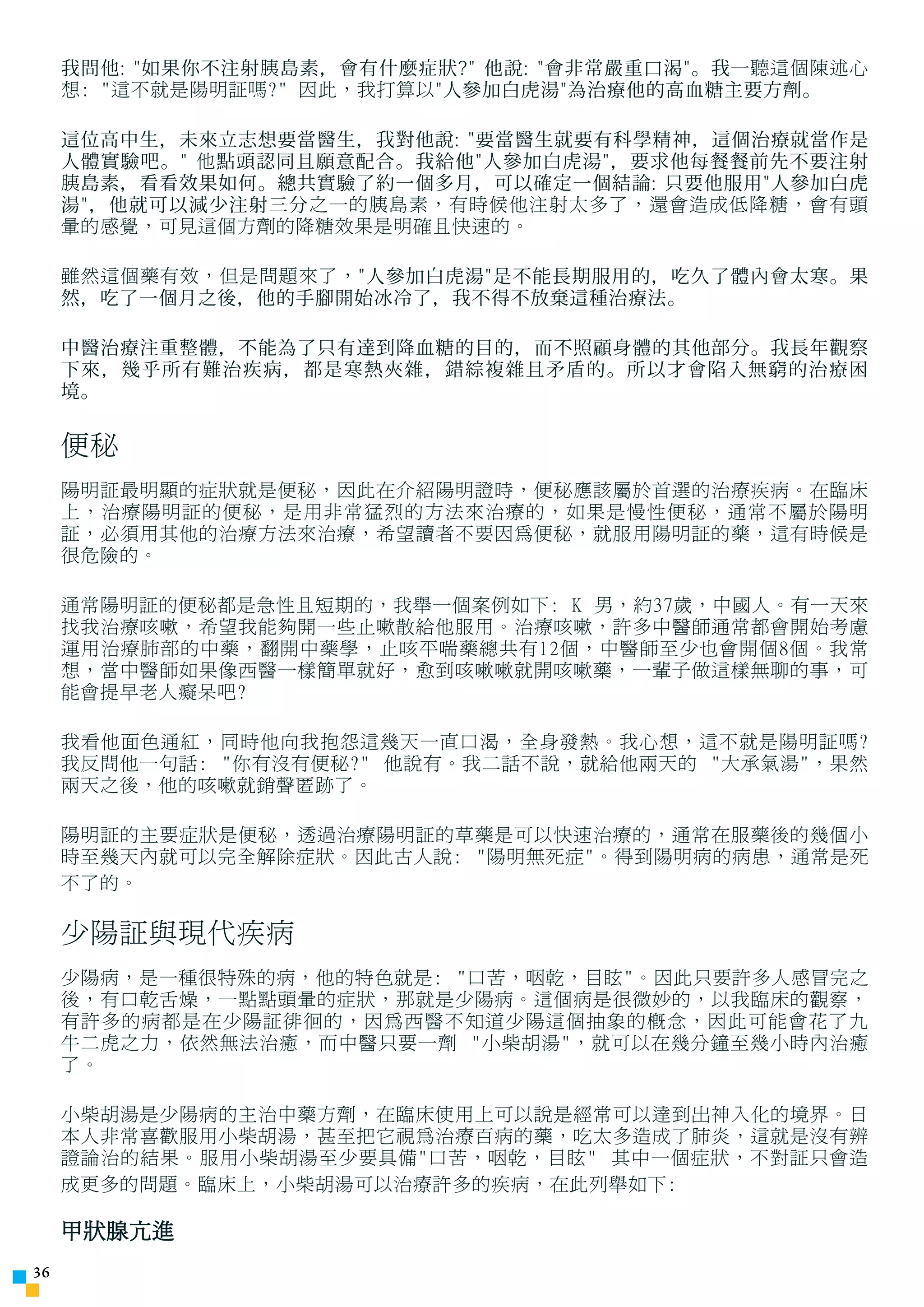 我問他: 如果你不注射 胰 島素，會有什麼症狀? 他說: 會非常嚴重口渴。我 一聽這個陳述心
     想: 這不就是陽明証嗎? 因此，我打算以 人參加白虎湯為治療他的高血糖主要方劑。

     這位高中生，未來立志想要當醫生，我對他說: 要當醫生就要有科學精神，這個治療就當作是
     人體實驗吧。 他 點頭認同且願意配合。我給他人參加白虎湯，要求他每餐餐前先不要注射
     胰 島素，看看效果如何。總共實驗了約一個多月，可以確定一個結論: 只要他服用人參加白虎
     湯，他就可以減少注射三分 之一的胰島素，有時候他注射太多了，還會造成低降糖，會有頭
     暈的感覺，可見這個方劑的降糖效果是明確且快速的。

     雖然這個藥有效，但是問題來了， 人參加白虎湯是不能長期服用的，吃久了體內會太寒。果
     然，吃了一個月之後，他的手腳開始冰冷了，我不得不放棄這種治療法。

     中醫治療注重整體，不能為了只有達到降血糖的目的，而不照顧身體的其他部分。我長年觀察
     下來，幾乎所有難治疾病，都是寒熱夾雜，錯綜複雜且矛盾的。所以才會陷入無窮的治療困
     境。

     便秘
     陽明証最明顯的症狀就是便秘，因此在介紹陽明證時，便秘應該屬於首選的治療疾病。在臨床
     上，治療陽明証的便秘，是用非常猛烈的方法來治療的，如果是慢性便秘，通常不屬於陽明
     証，必須用其他的治療方法來治療，希望讀者不要因為便秘，就服用陽明証的藥，這有時候是
     很危險的。

     通常陽明証的便秘都是急性且短期的，我舉一個案例如下: K 男，約37歲，中國人。有一天來
     找我治療咳嗽，希望我能夠開一些止嗽散給他服用。治療咳嗽，許多中醫師通常都會開始考慮
     運用治療肺部的中藥，翻開中藥學，止咳平喘藥總共有12個，中醫師至少也會開個8個。我常
     想，當中醫師如果像西醫一樣簡單就好，愈到咳嗽嗽就開咳嗽藥，一輩子做這樣無聊的事，可
     能會提早老人癡呆吧?

     我看他面色通紅，同時他向我抱怨這幾天一直口渴，全身發熱。我心想，這不就是陽明証嗎?
     我反問他一句話: 你有沒有便秘? 他說有。我二話不說，就給他兩天的 大承氣湯，果然
     兩天之後，他的咳嗽就銷聲匿跡了。

     陽明証的主要症狀是便秘，透過治療陽明証的草藥是可以快速治療的，通常在服藥後的幾個小
     時至幾天內就可以完全解除症狀。因此古人說: 陽明無死症。得到陽明病的病患，通常是死
     不了的。

     少陽証與現代疾病
     少陽病，是一種很特殊的病，他的特色就是: 口苦，咽乾，目眩。因此只要許多人感冒完之
     後，有口乾舌燥，一點點頭暈的症狀，那就是少陽病。這個病是很微妙的，以我臨床的觀察，
     有許多的病都是在少陽証徘徊的，因為西醫不知道少陽這個抽象的概念，因此可能會花了九
     牛二虎之力，依然無法治癒，而中醫只要一劑 小柴胡湯，就可以在幾分鐘至幾小時內治癒
     了。

     小柴胡湯是少陽病的主治中藥方劑，在臨床使用上可以說是經常可以達到出神入化的境界。日
     本人非常喜歡服用小柴胡湯，甚至把它視為治療百病的藥，吃太多造成了肺炎，這就是沒有辨
     證論治的結果。服用小柴胡湯至少要具備口苦，咽乾，目眩 其中一個症狀，不對証只會造
     成更多的問題。臨床上，小柴胡湯可以治療許多的疾病，在此列舉如下:

     甲狀腺亢進
3
 
