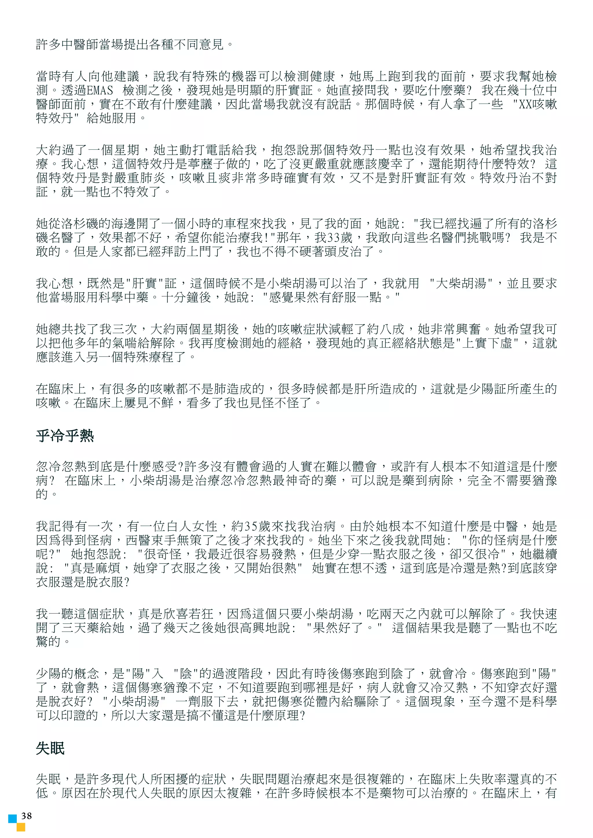 許多中醫師當場提出各種不同意見。

     當時有人向他建議，說我有特殊的機器可以檢測健康，她馬上跑到我的面前，要求我幫她檢
     測。透過EMAS 檢測之後，發現她是明顯的肝實証。她直接問我，要吃什麼藥? 我在幾十位中
     醫師面前，實在不敢有什麼建議，因此當場我就沒有說話。那個時候，有人拿了一些 XX咳嗽
     特效丹 給她服用。

     大約過了一個星期，她主動打電話給我，抱怨說那個特效丹一點也沒有效果，她希望找我治
     療。我心想，這個特效丹是葶藶子做的，吃了沒更嚴重就應該慶幸了，還能期待什麼特效? 這
     個特效丹是對嚴重肺炎，咳嗽且痰非常多時確實有效，又不是對肝實証有效。特效丹治不對
     証，就一點也不特效了。

     她從洛杉磯的海邊開了一個小時的車程來找我，見了我的面，她說: 我已經找遍了所有的洛杉
     磯名醫了，效果都不好，希望你能治療我!那年，我33歲，我敢向這些名醫們挑戰嗎? 我是不
     敢的。但是人家都已經拜訪上門了，我也不得不硬著頭皮治了。

     我心想，既然是肝實証，這個時候不是小柴胡湯可以治了，我就用 大柴胡湯，並且要求
     他當場服用科學中藥。十分鐘後，她說: 感覺果然有舒服一點。

     她總共找了我三次，大約兩個星期後，她的咳嗽症狀減輕了約八成，她非常興奮。她希望我可
     以把他多年的氣喘給解除。我再度檢測她的經絡，發現她的真正經絡狀態是上實下虛，這就
     應該進入另一個特殊療程了。

     在臨床上，有很多的咳嗽都不是肺造成的，很多時候都是肝所造成的，這就是少陽証所產生的
     咳嗽。在臨床上屢見不鮮，看多了我也見怪不怪了。

     乎冷乎熱

     忽冷忽熱到底是什麼感受?許多沒有體會過的人實在難以體會，或許有人根本不知道這是什麼
     病? 在臨床上，小柴胡湯是治療忽冷忽熱最神奇的藥，可以說是藥到病除，完全不需要猶豫
     的。

     我記得有一次，有一位白人女性，約35歲來找我治病。由於她根本不知道什麼是中醫，她是
     因為得到怪病，西醫束手無策了之後才來找我的。她坐下來之後我就問她: 你的怪病是什麼
     呢? 她抱怨說: 很奇怪，我最近很容易發熱，但是少穿一點衣服之後，卻又很冷，她繼續
     說: 真是麻煩，她穿了衣服之後，又開始很熱 她實在想不透，這到底是冷還是熱?到底該穿
     衣服還是脫衣服?

     我一聽這個症狀，真是欣喜若狂，因為這個只要小柴胡湯，吃兩天之內就可以解除了。我快速
     開了三天藥給她，過了幾天之後她很高興地說: 果然好了。 這個結果我是聽了一點也不吃
     驚的。

     少陽的概念，是陽入 陰的過渡階段，因此有時後傷寒跑到陰了，就會冷。傷寒跑到陽
     了，就會熱，這個傷寒猶豫不定，不知道要跑到哪裡是好，病人就會又冷又熱，不知穿衣好還
     是脫衣好? 小柴胡湯 一劑服下去，就把傷寒從體內給驅除了。這個現象，至今還不是科學
     可以印證的，所以大家還是搞不懂這是什麼原理?

     失眠

     失眠，是許多現代人所困擾的症狀，失眠問題治療起來是很複雜的，在臨床上失敗率還真的不
     低。原因在於現代人失眠的原因太複雜，在許多時候根本不是藥物可以治療的。在臨床上，有
3
 