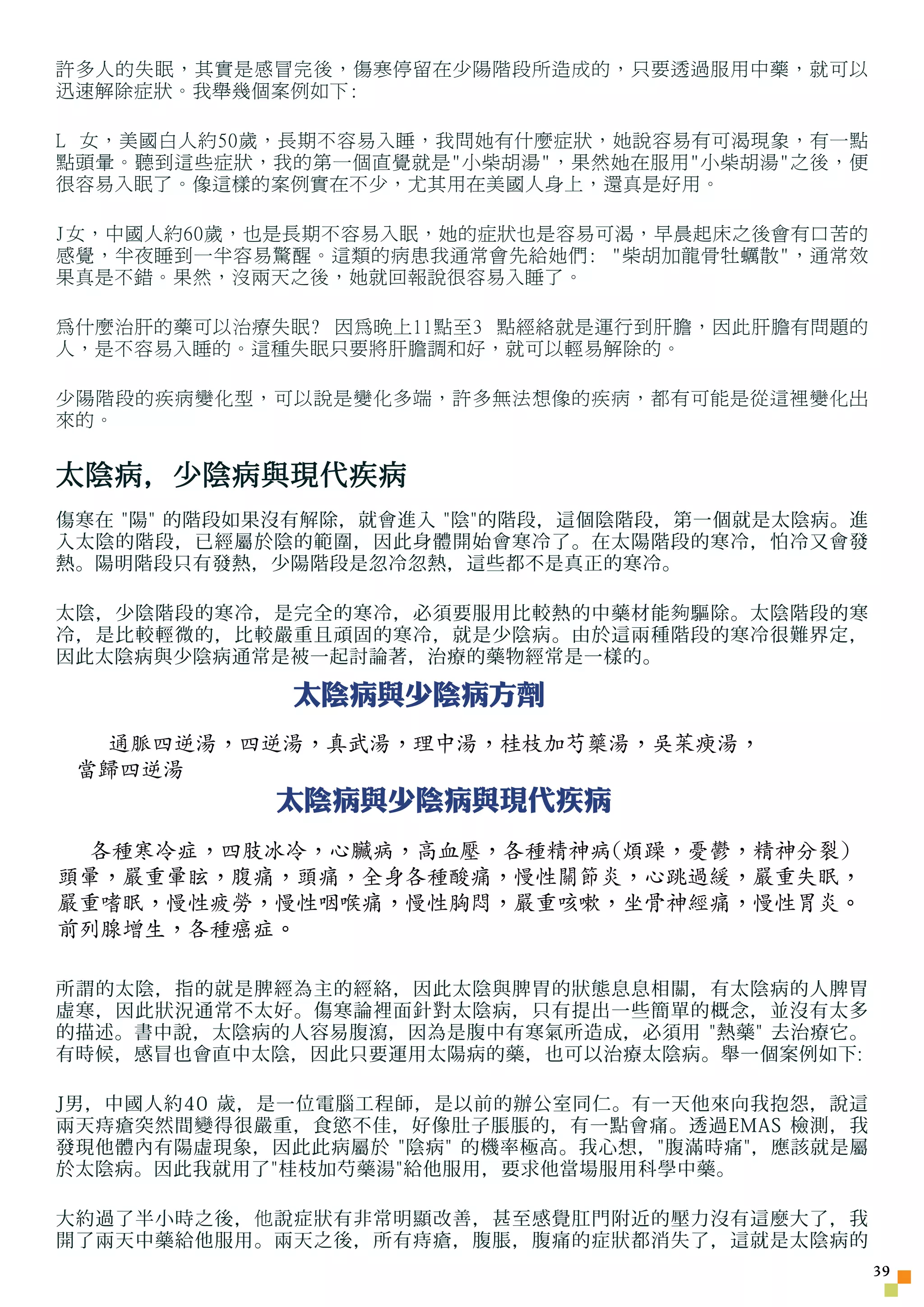 許多人的失眠，其實是感冒完後，傷寒停留在少陽階段所造成的，只要透過服用中藥，就可以
迅速解除症狀。我舉幾個案例如下:

L 女，美國白人約50歲，長期不容易入睡，我問她有什麼症狀，她說容易有可渴現象，有一點
點頭暈。聽到這些症狀，我的第一個直覺就是小柴胡湯，果然她在服用小柴胡湯之後，便
很容易入眠了。像這樣的案例實在不少，尤其用在美國人身上，還真是好用。

J女，中國人約60歲，也是長期不容易入眠，她的症狀也是容易可渴，早晨起床之後會有口苦的
感覺，半夜睡到一半容易驚醒。這類的病患我通常會先給她們: 柴胡加龍骨牡蠣散，通常效
果真是不錯。果然，沒兩天之後，她就回報說很容易入睡了。

為什麼治肝的藥可以治療失眠? 因為晚上11點至3 點經絡就是運行到肝膽，因此肝膽有問題的
人，是不容易入睡的。這種失眠只要將肝膽調和好，就可以輕易解除的。

少陽階段的疾病變化型，可以說是變化多端，許多無法想像的疾病，都有可能是從這裡變化出
來的。


太陰病，少陰病與現代疾病
傷寒在 陽 的階段如果沒有解除，就會進入 陰的階段，這個陰階段，第一個就是太陰病。進
入太陰的階段，已經屬於陰的範圍，因此身體開始會寒冷了。在太陽階段的寒冷，怕冷又會發
熱。陽明階段只有發熱，少陽階段是忽冷忽熱，這些都不是真正的寒冷。

太陰，少陰階段的寒冷，是完全的寒冷，必須要服用比較熱的中藥材能 夠 驅除。太陰階段的寒
冷，是比較輕微的，比較嚴重且頑固的寒冷，就是少陰病。由於這兩種階段的寒冷很難界定，
因此太陰病與少陰病通常是被一起討論著，治療的藥物經常是一樣的。

             太陰病與少陰病方劑
   通脈四逆湯，四逆湯，真武湯，理中湯，桂枝加芍藥湯，吳茱瘐湯，
 當歸四逆湯
            太陰病與少陰病與現代疾病
  各種寒冷症，四肢冰冷，心臟病，高血壓，各種精神病(煩躁，憂鬱，精神分裂)
頭暈，嚴重暈眩，腹痛，頭痛，全身各種酸痛，慢性關節炎，心跳過緩，嚴重失眠，
嚴重嗜眠，慢性疲勞，慢性咽喉痛，慢性胸悶，嚴重咳嗽，坐骨神經痛，慢性胃炎。
前列腺增生，各種癌症。

所謂的太陰，指的就是脾經為主的經絡，因此太陰與脾胃的狀態息息相關，有太陰病的人脾胃
虛寒，因此狀況通常不太好。傷寒論裡面針對太陰病，只有提出一些簡單的概念，並沒有太多
的描述。書中說，太陰病的人容易腹瀉，因為是腹中有寒氣所造成，必須用 熱藥 去治療它。
有時候，感冒也會直中太陰，因此只要運用太陽病的藥，也可以治療太陰病。舉一個案例如下:

J男，中國人約40 歲，是一位電腦工程師，是以前的辦公室同仁。有一天他來向我抱怨，說這
兩天痔瘡突然間變得很嚴重，食慾不佳，好像肚子脹脹的，有一點會痛。透過EMAS 檢測，我
發現他體內有陽虛現象，因此此病屬於 陰病 的機率極高。我心想，腹滿時痛，應該就是屬
於太陰病。因此我就用了桂枝加芍藥湯給他服用，要求他當場服用科學中藥。

大約過了半小時之後， 他 說症狀有非常明顯改善，甚至感覺肛門附近的壓力沒有這麼大了，我
開了兩天中藥給他服用。兩天之後，所有痔瘡，腹脹，腹痛的症狀都消失了，這就是太陰病的
                                                 3
 