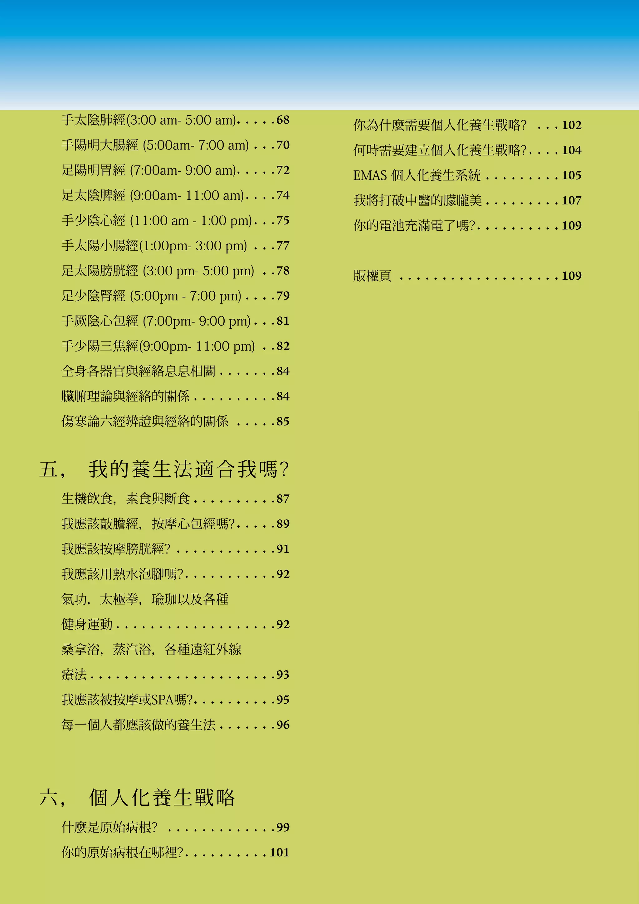 手太陰肺經(3:00 am- 5:00 am)	 	 	 	 	 68                 你為什麼需要個人化養生戰略?	 		 	 	 102
 手陽明大腸經 (5:00am- 7:00 am) 	 	 	 70                   何時需要建立個人化養生戰略?	 	 	 	 	104
 足陽明胃經 (7:00am- 9:00 am)	 	 	 	 	 72                 EMAS 個人化養生系統 	 	 	 	 	 	 	 	 	 	105
 足太陰脾經 (9:00am- 11:00 am)	 	 	 	 74                  我將打破中醫的朦朧美		 	 	 	 	 	 	 	 	 	107
 手少陰心經 (11:00 am - 1:00 pm)	 	 	 75                  你的電池充滿電了嗎?	 	 	 	 	 	 	 	 	 	 	109
 手太陽小腸經(1:00pm- 3:00 pm) 		 	 	 77
 足太陽膀胱經 (3:00 pm- 5:00 pm) 		 	 78                   版權頁 		 	 	 	 	 	 	 	 	 	 	 	 	 	 	 	 	 	 	 109
 足少陰腎經 (5:00pm - 7:00 pm) 	 	 	 	 79
 手厥陰心包經 (7:00pm- 9:00 pm)	 	 	 81
 手少陽三焦經(9:00pm- 11:00 pm) 		 	 82
 全身各器官與經絡息息相關 	 	 	 	 	 	 	 84
 臟腑理論與經絡的關係 	 	 	 	 	 	 	 	 	 	 84
 傷寒論六經辨證與經絡的關係 		 	 	 	 	 85


五， 我的養 生 法 適 合 我 嗎 ?
 生機飲食，素食與斷食 	 	 	 	 	 	 	 	 	 	 87
 我應該敲膽經，按摩心包經嗎?	 	 	 	 	 89
 我應該按摩膀胱經?		 	 	 	 	 	 	 	 	 	 	 	 91
 我應該用熱水泡腳嗎?	 	 	 	 	 	 	 	 	 	 	 92
 氣功，太極拳，瑜珈以及各種
 健身運動 	 	 	 	 	 	 	 	 	 	 	 	 	 	 	 	 	 	 	 92
 桑拿浴，蒸汽浴，各種遠紅外線
 療法 	 	 	 	 	 	 	 	 	 	 	 	 	 	 	 	 	 	 	 	 	 	 93
 我應該被按摩或SPA嗎?	 	 	 	 	 	 	 	 	 	 95
 每一個人都應該做的養生法 	 	 	 	 	 	 	 96




六， 個人化 養 生 戰 略
 什麼是原始病根? 	 	 	 	 	 	 	 	 	 	 	 	 	 	 99
 你的原始病根在哪裡?	 	 	 	 	 	 	 	 	 	 	101
 