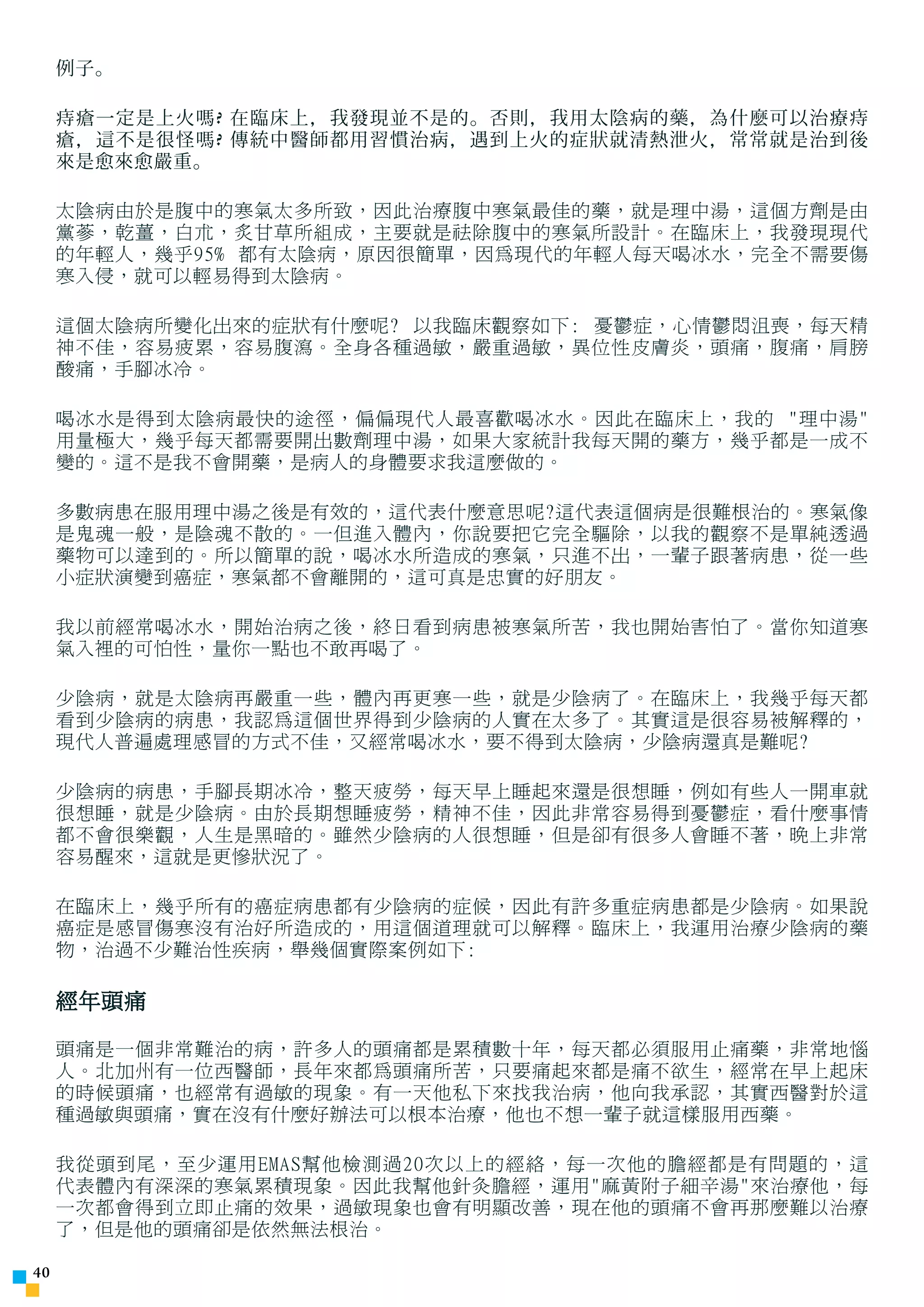 例子。

     痔瘡一定是上火嗎 ? 在臨床上，我發現並不是的。否則，我用太陰病的藥，為什麼可以治療痔
     瘡，這不是很怪嗎 ? 傳統中醫師都用習慣治病，遇到上火的症狀就清熱泄火，常常就是治到後
     來是愈來愈嚴重。

     太陰病由於是腹中的寒氣太多所致，因此治療腹中寒氣最佳的藥，就是理中湯，這個方劑是由
     黨蔘，乾薑，白朮，炙甘草所組成，主要就是祛除腹中的寒氣所設計。在臨床上，我發現現代
     的年輕人，幾乎95% 都有太陰病，原因很簡單，因為現代的年輕人每天喝冰水，完全不需要傷
     寒入侵，就可以輕易得到太陰病。

     這個太陰病所變化出來的症狀有什麼呢? 以我臨床觀察如下: 憂鬱症，心情鬱悶沮喪，每天精
     神不佳，容易疲累，容易腹瀉。全身各種過敏，嚴重過敏，異位性皮膚炎，頭痛，腹痛，肩膀
     酸痛，手腳冰冷。

     喝冰水是得到太陰病最快的途徑，偏偏現代人最喜歡喝冰水。因此在臨床上，我的 理中湯
     用量極大，幾乎每天都需要開出數劑理中湯，如果大家統計我每天開的藥方，幾乎都是一成不
     變的。這不是我不會開藥，是病人的身體要求我這麼做的。

     多數病患在服用理中湯之後是有效的，這代表什麼意思呢?這代表這個病是很難根治的。寒氣像
     是鬼魂一般，是陰魂不散的。一但進入體內，你說要把它完全驅除，以我的觀察不是單純透過
     藥物可以達到的。所以簡單的說，喝冰水所造成的寒氣，只進不出，一輩子跟著病患，從一些
     小症狀演變到癌症，寒氣都不會離開的，這可真是忠實的好朋友。

     我以前經常喝冰水，開始治病之後，終日看到病患被寒氣所苦，我也開始害怕了。當你知道寒
     氣入裡的可怕性，量你一點也不敢再喝了。

     少陰病，就是太陰病再嚴重一些，體內再更寒一些，就是少陰病了。在臨床上，我幾乎每天都
     看到少陰病的病患，我認為這個世界得到少陰病的人實在太多了。其實這是很容易被解釋的，
     現代人普遍處理感冒的方式不佳，又經常喝冰水，要不得到太陰病，少陰病還真是難呢?

     少陰病的病患，手腳長期冰冷，整天疲勞，每天早上睡起來還是很想睡，例如有些人一開車就
     很想睡，就是少陰病。由於長期想睡疲勞，精神不佳，因此非常容易得到憂鬱症，看什麼事情
     都不會很樂觀，人生是黑暗的。雖然少陰病的人很想睡，但是卻有很多人會睡不著，晚上非常
     容易醒來，這就是更慘狀況了。

     在臨床上，幾乎所有的癌症病患都有少陰病的症候，因此有許多重症病患都是少陰病。如果說
     癌症是感冒傷寒沒有治好所造成的，用這個道理就可以解釋。臨床上，我運用治療少陰病的藥
     物，治過不少難治性疾病，舉幾個實際案例如下:

     經年頭痛

     頭痛是一個非常難治的病，許多人的頭痛都是累積數十年，每天都必須服用止痛藥，非常地惱
     人。北加州有一位西醫師，長年來都為頭痛所苦，只要痛起來都是痛不欲生，經常在早上起床
     的時候頭痛，也經常有過敏的現象。有一天他私下來找我治病，他向我承認，其實西醫對於這
     種過敏與頭痛，實在沒有什麼好辦法可以根本治療，他也不想一輩子就這樣服用西藥。

     我從頭到尾，至少運用EMAS幫他檢測過20次以上的經絡，每一次他的膽經都是有問題的，這
     代表體內有深深的寒氣累積現象。因此我幫他針灸膽經，運用麻黃附子細辛湯來治療他，每
     一次都會得到立即止痛的效果，過敏現象也會有明顯改善，現在他的頭痛不會再那麼難以治療
     了，但是他的頭痛卻是依然無法根治。

40
 