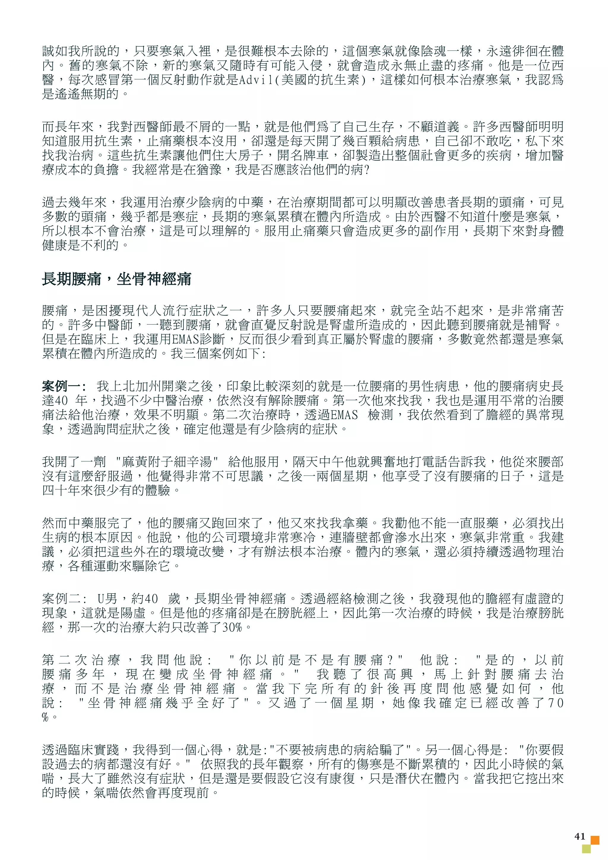 誠如我所說的，只要寒氣入裡，是很難根本去除的，這個寒氣就像陰魂一樣，永遠徘徊在體
內。舊的寒氣不除，新的寒氣又隨時有可能入侵，就會造成永無止盡的疼痛。他是一位西
醫，每次感冒第一個反射動作就是Advil(美國的抗生素)，這樣如何根本治療寒氣，我認為
是遙遙無期的。

而長年來，我對西醫師最不屑的一點，就是他們為了自己生存，不顧道義。許多西醫師明明
知道服用抗生素，止痛藥根本沒用，卻還是每天開了幾百顆給病患，自己卻不敢吃，私下來
找我治病。這些抗生素讓他們住大房子，開名牌車，卻製造出整個社會更多的疾病，增加醫
療成本的負擔。我經常是在猶豫，我是否應該治他們的病?

過去幾年來，我運用治療少陰病的中藥，在治療期間都可以明顯改善患者長期的頭痛，可見
多數的頭痛，幾乎都是寒症，長期的寒氣累積在體內所造成。由於西醫不知道什麼是寒氣，
所以根本不會治療，這是可以理解的。服用止痛藥只會造成更多的副作用，長期下來對身體
健康是不利的。

長期腰痛，坐骨神經痛

腰痛，是困擾現代人流行症狀之一，許多人只要腰痛起來，就完全站不起來，是非常痛苦
的。許多中醫師，一聽到腰痛，就會直覺反射說是腎虛所造成的，因此聽到腰痛就是補腎。
但是在臨床上，我運用EMAS診斷，反而很少看到真正屬於腎虛的腰痛，多數竟然都還是寒氣
累積在體內所造成的。我三個案例如下:

案例一: 我上北加州開業之後，印象比較深刻的就是一位腰痛的男性病患，他的腰痛病史長
達40 年，找過不少中醫治療，依然沒有解除腰痛。第一次他來找我，我也是運用平常的治腰
痛法給他治療，效果不明顯。第二次治療時，透過EMAS 檢測，我依然看到了膽經的異常現
象，透過詢問症狀之後，確定他還是有少陰病的症狀。

我開了一劑 麻黃附子細辛湯 給他服用，隔天中午他就興奮地打電話告訴我，他從來腰部
沒有這麼舒服過，他覺得非常不可思議，之後一兩個星期，他享受了沒有腰痛的日子，這是
四十年來很少有的體驗。

然而中藥服完了，他的腰痛又跑回來了，他又來找我拿藥。我勸他不能一直服藥，必須找出
生病的根本原因。他說，他的公司環境非常寒冷，連牆壁都會滲水出來，寒氣非常重。我建
議，必須把這些外在的環境改變，才有辦法根本治療。體內的寒氣，還必須持續透過物理治
療，各種運動來驅除它。

案例二: U男，約40 歲，長期坐骨神經痛。透過經絡檢測之後，我發現他的膽經有虛證的
現象，這就是陽虛。但是他的疼痛卻是在膀胱經上，因此第一次治療的時候，我是治療膀胱
經，那一次的治療大約只改善了30%。

第二   次治療，我問他說: 你以前是不是有腰痛? 他說: 是的，以前
腰痛   多年，現在變成坐骨神經痛。 我聽了很高興，馬上針對腰痛去治
療，   而不是治療坐骨神經痛。當我下完所有的針後再度問他感覺如何，他
說:   坐骨神經痛幾乎全好了。又過了一個星期，她像我確定已經改善了70
%。

透過臨床實踐，我得到一個心得，就是:不要被病患的病給騙了。另一個心得是: 你要假
設過去的病都還沒有好。 依照我的長年觀察，所有的傷寒是不斷累積的，因此小時候的氣
喘，長大了雖然沒有症狀，但是還是要假設它沒有康復，只是潛伏在體內。當我把它挖出來
的時候，氣喘依然會再度現前。


                                              41
 