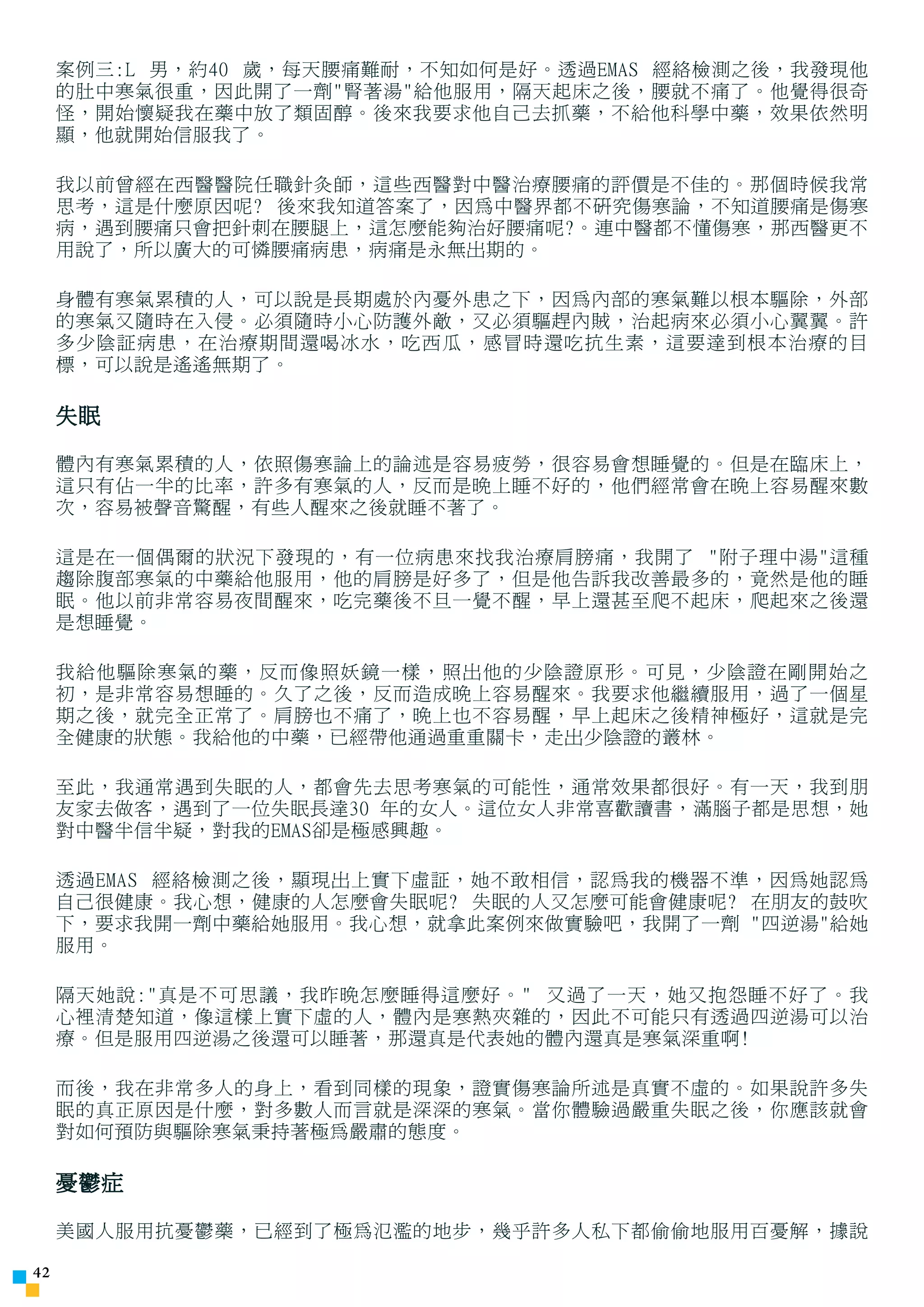 案例三:L 男，約40 歲，每天腰痛難耐，不知如何是好。透過EMAS 經絡檢測之後，我發現他
     的肚中寒氣很重，因此開了一劑腎著湯給他服用，隔天起床之後，腰就不痛了。他覺得很奇
     怪，開始懷疑我在藥中放了類固醇。後來我要求他自己去抓藥，不給他科學中藥，效果依然明
     顯，他就開始信服我了。

     我以前曾經在西醫醫院任職針灸師，這些西醫對中醫治療腰痛的評價是不佳的。那個時候我常
     思考，這是什麼原因呢? 後來我知道答案了，因為中醫界都不研究傷寒論，不知道腰痛是傷寒
     病，遇到腰痛只會把針刺在腰腿上，這怎麼能夠治好腰痛呢?。連中醫都不懂傷寒，那西醫更不
     用說了，所以廣大的可憐腰痛病患，病痛是永無出期的。

     身體有寒氣累積的人，可以說是長期處於內憂外患之下，因為內部的寒氣難以根本驅除，外部
     的寒氣又隨時在入侵。必須隨時小心防護外敵，又必須驅趕內賊，治起病來必須小心翼翼。許
     多少陰証病患，在治療期間還喝冰水，吃西瓜，感冒時還吃抗生素，這要達到根本治療的目
     標，可以說是遙遙無期了。

     失眠

     體內有寒氣累積的人，依照傷寒論上的論述是容易疲勞，很容易會想睡覺的。但是在臨床上，
     這只有佔一半的比率，許多有寒氣的人，反而是晚上睡不好的，他們經常會在晚上容易醒來數
     次，容易被聲音驚醒，有些人醒來之後就睡不著了。

     這是在一個偶爾的狀況下發現的，有一位病患來找我治療肩膀痛，我開了 附子理中湯這種
     趨除腹部寒氣的中藥給他服用，他的肩膀是好多了，但是他告訴我改善最多的，竟然是他的睡
     眠。他以前非常容易夜間醒來，吃完藥後不旦一覺不醒，早上還甚至爬不起床，爬起來之後還
     是想睡覺。

     我給他驅除寒氣的藥，反而像照妖鏡一樣，照出他的少陰證原形。可見，少陰證在剛開始之
     初，是非常容易想睡的。久了之後，反而造成晚上容易醒來。我要求他繼續服用，過了一個星
     期之後，就完全正常了。肩膀也不痛了，晚上也不容易醒，早上起床之後精神極好，這就是完
     全健康的狀態。我給他的中藥，已經帶他通過重重關卡，走出少陰證的叢林。

     至此，我通常遇到失眠的人，都會先去思考寒氣的可能性，通常效果都很好。有一天，我到朋
     友家去做客，遇到了一位失眠長達30 年的女人。這位女人非常喜歡讀書，滿腦子都是思想，她
     對中醫半信半疑，對我的EMAS卻是極感興趣。

     透過EMAS 經絡檢測之後，顯現出上實下虛証，她不敢相信，認為我的機器不準，因為她認為
     自己很健康。我心想，健康的人怎麼會失眠呢? 失眠的人又怎麼可能會健康呢? 在朋友的鼓吹
     下，要求我開一劑中藥給她服用。我心想，就拿此案例來做實驗吧，我開了一劑 四逆湯給她
     服用。

     隔天她說:真是不可思議，我昨晚怎麼睡得這麼好。 又過了一天，她又抱怨睡不好了。我
     心裡清楚知道，像這樣上實下虛的人，體內是寒熱夾雜的，因此不可能只有透過四逆湯可以治
     療。但是服用四逆湯之後還可以睡著，那還真是代表她的體內還真是寒氣深重啊!

     而後，我在非常多人的身上，看到同樣的現象，證實傷寒論所述是真實不虛的。如果說許多失
     眠的真正原因是什麼，對多數人而言就是深深的寒氣。當你體驗過嚴重失眠之後，你應該就會
     對如何預防與驅除寒氣秉持著極為嚴肅的態度。

     憂鬱症

     美國人服用抗憂鬱藥，已經到了極為氾濫的地步，幾乎許多人私下都偷偷地服用百憂解，據說

42
 