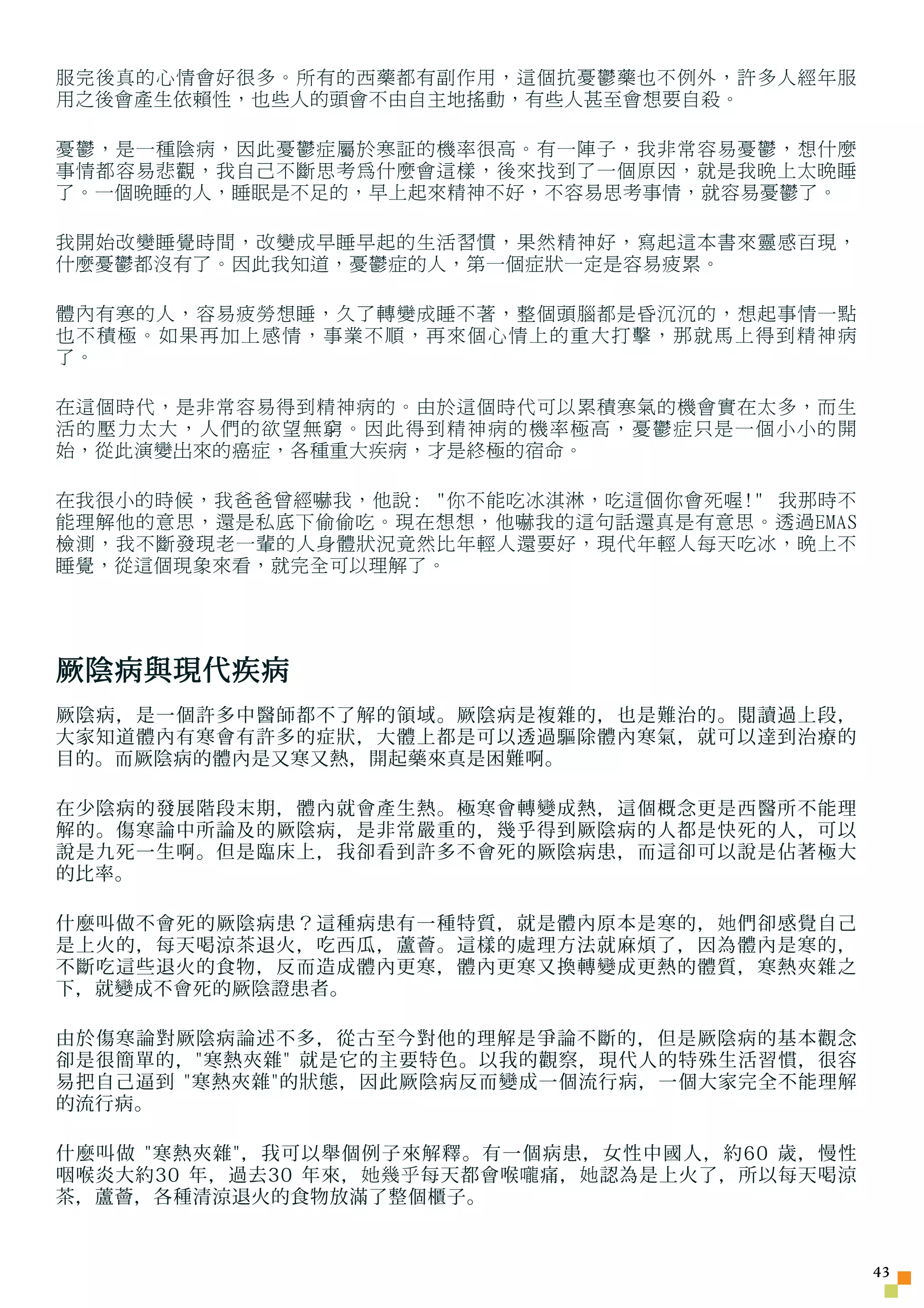 服完後真的心情會好很多。所有的西藥都有副作用，這個抗憂鬱藥也不例外，許多人經年服
用之後會產生依賴性，也些人的頭會不由自主地搖動，有些人甚至會想要自殺。

憂鬱，是一種陰病，因此憂鬱症屬於寒証的機率很高。有一陣子，我非常容易憂鬱，想什麼
事情都容易悲觀，我自己不斷思考為什麼會這樣，後來找到了一個原因，就是我晚上太晚睡
了。一個晚睡的人，睡眠是不足的，早上起來精神不好，不容易思考事情，就容易憂鬱了。

我開始改變睡覺時間，改變成早睡早起的生活習慣，果然精神好，寫起這本書來靈感百現，
什麼憂鬱都沒有了。因此我知道，憂鬱症的人，第一個症狀一定是容易疲累。

體內有寒的人，容易疲勞想睡，久了轉變成睡不著，整個頭腦都是昏沉沉的，想起事情一點
也不積極。如果再加上感情，事業不順，再來個心情上的重大打擊，那就馬上得到精神病
了。

在這個時代，是非常容易得到精神病的。由於這個時代可以累積寒氣的機會實在太多，而生
活的壓力太大，人們的欲望無窮。因此得到精神病的機率極高，憂鬱症只是一個小小的開
始，從此演變出來的癌症，各種重大疾病，才是終極的宿命。

在我很小的時候，我爸爸曾經嚇我，他說: 你不能吃冰淇淋，吃這個你會死喔! 我那時不
能理解他的意思，還是私底下偷偷吃。現在想想，他嚇我的這句話還真是有意思。透過EMAS
檢測，我不斷發現老一輩的人身體狀況竟然比年輕人還要好，現代年輕人每天吃冰，晚上不
睡覺，從這個現象來看，就完全可以理解了。




厥陰病與現代疾病
厥陰病，是一個許多中醫師都不了解的領域。厥陰病是複雜的，也是難治的。閱讀過上段，
大家知道體內有寒會有許多的症狀，大體上都是可以透過驅除體內寒氣，就可以達到治療的
目的。而厥陰病的體內是又寒又熱，開起藥來真是困難啊。

在少陰病的發展階段末期，體內就會產生熱。極寒會轉變成熱，這個概念更是西醫所不能理
解的。傷寒論中所論及的厥陰病，是非常嚴重的，幾乎得到厥陰病的人都是快死的人，可以
說是九死一生啊。但是臨床上，我卻看到許多不會死的厥陰病患，而這卻可以說是佔著極大
的比率。

什麼叫做不會死的厥陰病患？這種病患有一種特質，就是體內原本是寒的， 她 們卻感覺自己
是上火的，每天喝涼茶退火，吃西瓜，蘆薈。這樣的處理方法就麻煩了，因為體內是寒的，
不斷吃這些退火的食物，反而造成體內更寒，體內更寒又換轉變成更熱的體質，寒熱夾雜之
下，就變成不會死的厥陰證患者。

由於傷寒論對厥陰病論述不多，從古至今對他的理解是爭論不斷的，但是厥陰病的基本觀念
卻是很簡單的，寒熱夾雜 就是它的主要特色。以我的觀察，現代人的特殊生活習慣，很容
易把自己逼到 寒熱夾雜的狀態，因此厥陰病反而變成一個流行病，一個大家完全不能理解
的流行病。

什麼叫做 寒熱夾雜，我可以舉個例子來解釋。有一個病患，女性中國人，約60 歲，慢性
咽喉炎大約30 年，過去30 年來， 她幾乎 每天都會喉 嚨 痛， 她 認為是上火了，所以每天喝涼
茶，蘆薈，各種清涼退火的食物放滿了整個櫃子。


                                                    43
 
