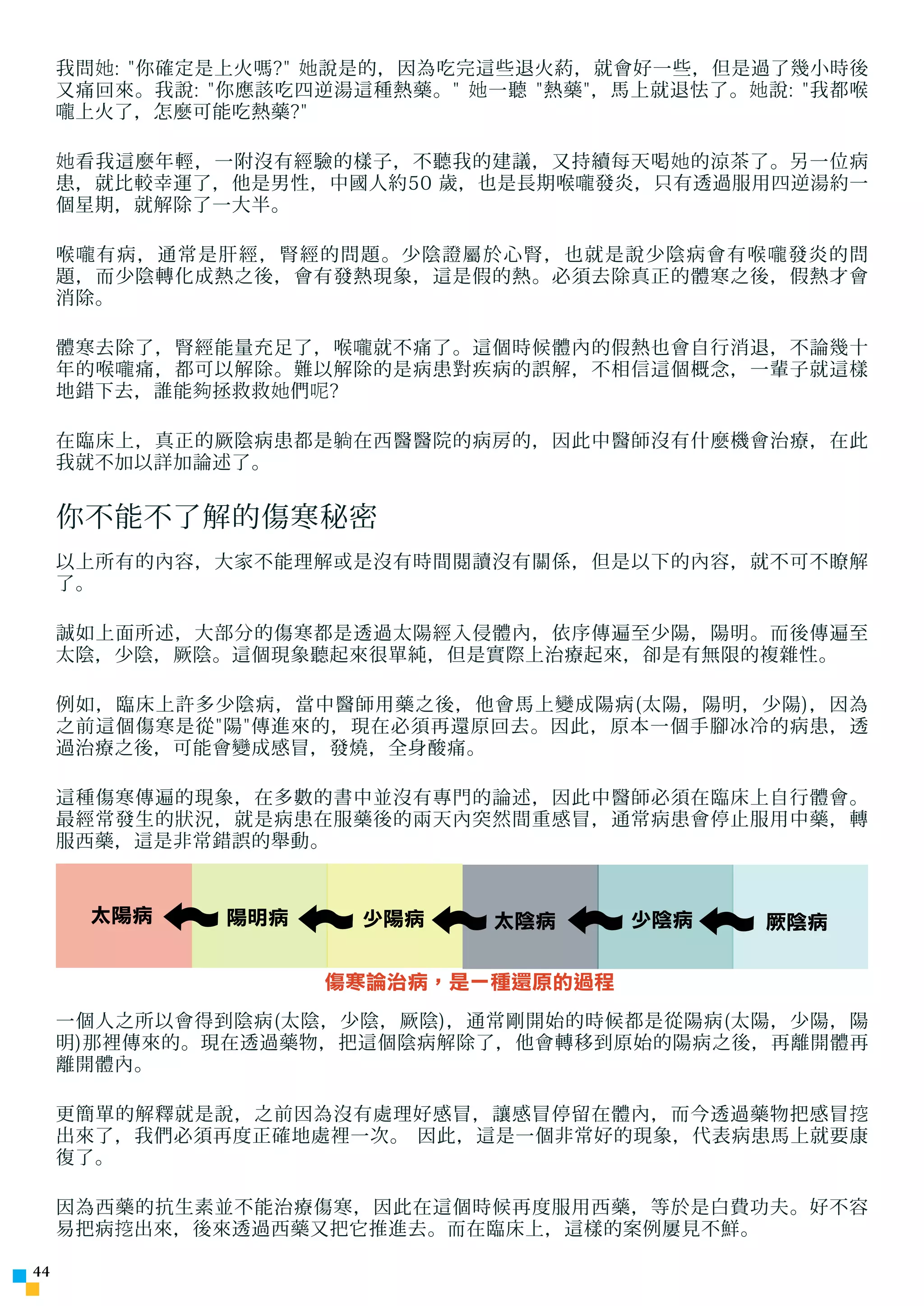 我問 她 : 你確定是上火嗎? 她 說是的，因為吃完這些退火葯，就會好一些，但是過了幾小時後
     又痛回來。我說: 你應該吃四逆湯這種熱藥。 她 一聽 熱藥，馬上就退怯了。 她 說: 我都喉
     嚨 上火了，怎麼可能吃熱藥?

     她 看我這麼年輕，一附沒有經驗的樣子，不聽我的建議，又持續每天喝 她 的涼茶了。另一位病
     患，就比較幸運了，他是男性，中國人約50 歲，也是長期喉 嚨 發炎，只有透過服用四逆湯約一
     個星期，就解除了一大半。

     喉 嚨 有病，通常是肝經，腎經的問題。少陰證屬於心腎，也就是說少陰病會有喉 嚨 發炎的問
     題，而少陰轉化成熱之後，會有發熱現象，這是假的熱。必須去除真正的體寒之後，假熱才會
     消除。

     體寒去除了，腎經能量充足了，喉 嚨 就不痛了。這個時候體內的假熱也會自行消退，不論幾十
     年的喉 嚨 痛，都可以解除。難以解除的是病患對疾病的誤解，不相信這個概念，一輩子就這樣
     地錯下去，誰能 夠 拯救救 她 們 呢 ?

     在臨床上，真正的厥陰病患都是 躺 在西醫醫院的病房的，因此中醫師沒有什麼機會治療，在此
     我就不加以詳加論述了。


     你不能不了解的傷寒秘密
     以上所有的內容，大家不能理解或是沒有時間閱讀沒有關係，但是以下的內容，就不可不瞭解
     了。

     誠如上面所述，大部分的傷寒都是透過太陽經入侵體內，依序傳遍至少陽，陽明。而後傳遍至
     太陰，少陰，厥陰。這個現象聽起來很單純，但是實際上治療起來，卻是有無限的複雜性。

     例如，臨床上許多少陰病，當中醫師用藥之後，他會馬上變成陽病(太陽，陽明，少陽)，因為
     之前這個傷寒是從陽傳進來的，現在必須再還原回去。因此，原本一個手腳冰冷的病患，透
     過治療之後，可能會變成感冒，發燒，全身酸痛。

     這種傷寒傳遍的現象，在多數的書中並沒有專門的論述，因此中醫師必須在臨床上自行體會。
     最經常發生的狀況，就是病患在服藥後的兩天內突然間重感冒，通常病患會停止服用中藥，轉
     服西藥，這是非常錯誤的舉動。


       太陽病     陽明病      少陽病     太陰病      少陰病     厥陰病


                     傷寒論治病，是一種還原的過程
     一個人之所以會得到陰病(太陰，少陰，厥陰)，通常剛開始的時候都是從陽病(太陽，少陽，陽
     明)那裡傳來的。現在透過藥物，把這個陰病解除了，他會轉移到原始的陽病之後，再離開體再
     離開體內。

     更簡單的解釋就是說，之前因為沒有處理好感冒，讓感冒停留在體內，而今透過藥物把感冒 挖
     出來了，我們必須再度正確地處裡一次。 因此，這是一個非常好的現象，代表病患馬上就要康
     復了。

     因為西藥的抗生素並不能治療傷寒，因此在這個時候再度服用西藥，等於是白費功夫。好不容
     易把病 挖 出來，後來透過西藥又把它推進去。而在臨床上，這樣的案例屢見不鮮。

44
 