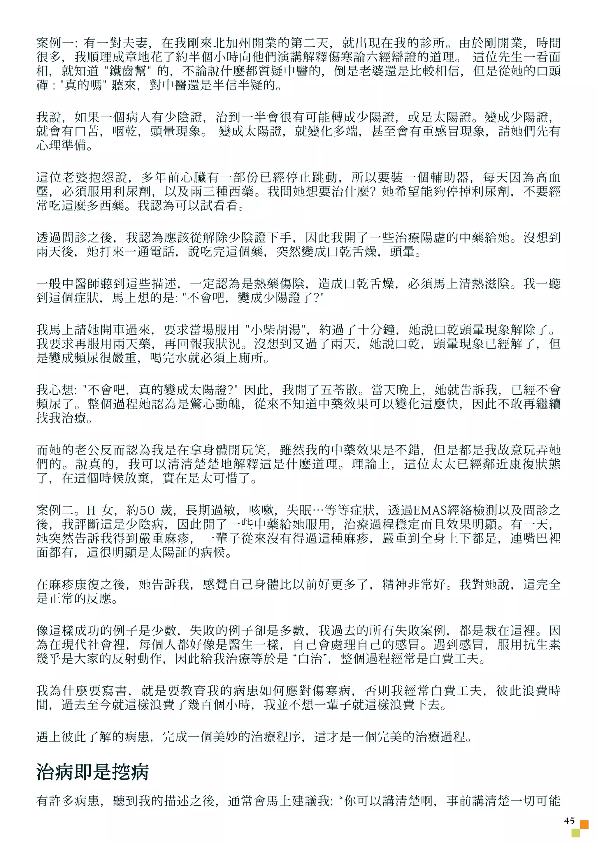 案例一: 有一對夫妻，在我剛來北加州開業的第二天，就出現在我的診所。由於剛開業，時間
很多，我順理成章地花了約半個小時向他們演講解釋傷寒論六經辯證的道理。 這位先生一看面
相，就知道 鐵齒幫 的，不論說什麼都質疑中醫的，倒是老婆還是比較相信，但是從 她 的口頭
禪 : 真的嗎 聽來，對中醫還是半信半疑的。

我說，如果一個病人有少陰證，治到一半會很有可能轉成少陽證，或是太陽證。變成少陽證，
就會有口苦，咽乾，頭暈現象。 變成太陽證，就變化多端，甚至會有重感冒現象，請 她 們先有
心理準備。

這位老婆抱怨說，多年前心臟有一部份已經停止跳動，所以要裝一個輔助器，每天因為高血
壓，必須服用利尿劑，以及兩三種西藥。我問 她 想要治什麼? 她 希望能 夠 停掉利尿劑，不要經
常吃這麼多西藥。我認為可以試看看。

透過問診之後，我認為應該從解除少陰證下手，因此我開了一些治療陽虛的中藥給 她 。沒想到
兩天後， 她 打來一通電話，說吃完這個藥，突然變成口乾舌燥，頭暈。

一般中醫師聽到這些描述，一定認為是熱藥傷陰，造成口乾舌燥，必須馬上清熱滋陰。我一聽
到這個症狀，馬上想的是: 不會吧，變成少陽證了?

我馬上請 她 開車過來，要求當場服用 小柴胡湯，約過了十分鐘， 她 說口乾頭暈現象解除了。
我要求再服用兩天藥，再回報我狀況。沒想到又過了兩天， 她 說口乾，頭暈現象已經解了，但
是變成頻尿很嚴重，喝完水就必須上廁所。

我心想: 不會吧，真的變成太陽證? 因此，我開了五苓散。當天晚上， 她 就告訴我，已經不會
頻尿了。整個過程 她 認為是驚心動魄，從來不知道中藥效果可以變化這麼快，因此不敢再繼續
找我治療。

而 她 的老公反而認為我是在拿身體開玩笑，雖然我的中藥效果是不錯，但是都是我故意玩弄 她
們的。說真的，我可以清清楚楚地解釋這是什麼道理。理論上，這位太太已經鄰近康復狀態
了，在這個時候放棄，實在是太可惜了。

案例二。H 女，約50 歲，長期過敏，咳嗽，失眠…等等症狀，透過EMAS經絡檢測以及問診之
後，我評斷這是少陰病，因此開了一些中藥給 她 服用，治療過程穩定而且效果明顯。有一天，
她 突然告訴我得到嚴重麻疹，一輩子從來沒有得過這種麻疹，嚴重到全身上下都是，連嘴巴裡
面都有，這很明顯是太陽証的病候。

在麻疹康復之後， 她 告訴我，感覺自己身體比以前好更多了，精神非常好。我對 她 說，這完全
是正常的反應。

像這樣成功的例子是少數，失敗的例子卻是多數，我過去的所有失敗案例，都是栽在這裡。因
為在現代社會裡，每個人都好像是醫生一樣，自己會處理自己的感冒。遇到感冒，服用抗生素
幾乎是大家的反射動作，因此給我治療等於是 “白治”，整個過程經常是白費工夫。

我為什麼要寫書，就是要教育我的病患如何應對傷寒病，否則我經常白費工夫，彼此浪費時
間，過去至今就這樣浪費了幾百個小時，我並不想一輩子就這樣浪費下去。

遇上彼此了解的病患，完成一個美妙的治療程序，這才是一個完美的治療過程。


治病即是 挖 病
有許多病患，聽到我的描述之後，通常會馬上建議我: “你可以講清楚啊，事前講清楚一切可能
                                                  45
 
