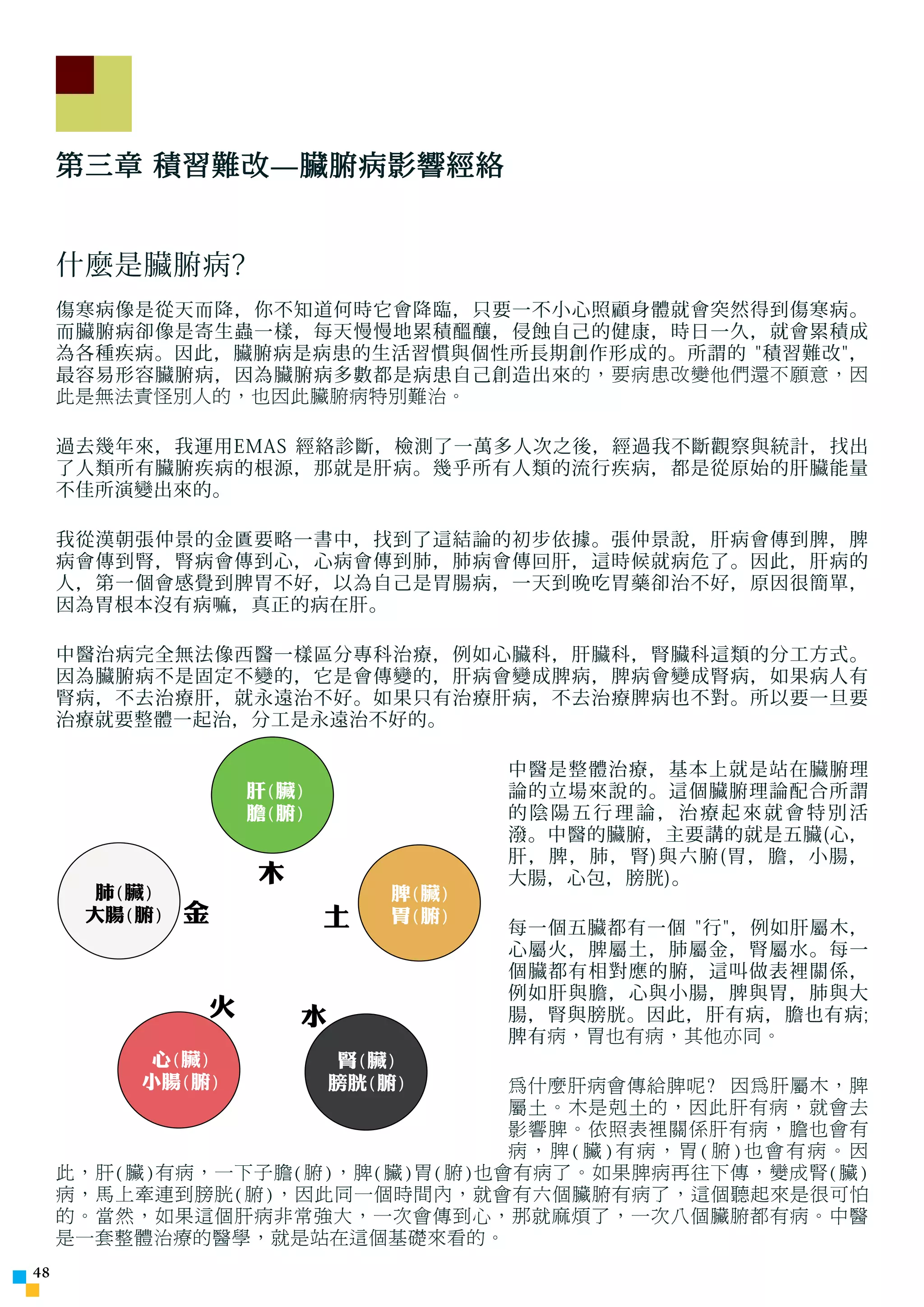 第三章 積習難改—臟腑病影響經絡


     什麼是臟腑病?
     傷寒病像是從天而降，你不知道何時它會降臨，只要一不小心照顧身體就會突然得到傷寒病。
     而臟腑病卻像是寄生蟲一樣，每天慢慢地累積醞釀，侵蝕自己的健康，時日一久，就會累積成
     為各種疾病。因此，臟腑病是病患的生活習慣與個性所長期創作形成的。所謂的 積習難改，
     最容易形容臟腑病，因為臟腑病多數都是病患自己創造出來 的，要病患改變他們還不願意，因
     此是無法責怪別人的，也因此臟腑病特別難治。

     過去幾年來，我運用EMAS 經絡診斷，檢測了一萬多人次之後，經過我不斷觀察與統計，找出
     了人類所有臟腑疾病的根源，那就是肝病。幾乎所有人類的流行疾病，都是從原始的肝臟能量
     不佳所演變出來的。

     我從漢朝張仲景的金匱要略一書中，找到了這結論的初步依據。張仲景說，肝病會傳到脾，脾
     病會傳到腎，腎病會傳到心，心病會傳到肺，肺病會傳回肝，這時候就病危了。因此，肝病的
     人，第一個會感覺到脾胃不好，以為自己是胃腸病，一天到晚吃胃藥卻治不好，原因很簡單，
     因為胃根本沒有病嘛，真正的病在肝。

     中醫治病完全無法像西醫一樣區分專科治療，例如心臟科，肝臟科，腎臟科這類的分工方式。
     因為臟腑病不是固定不變的，它是會傳變的，肝病會變成脾病，脾病會變成腎病，如果病人有
     腎病，不去治療肝，就永遠治不好。如果只有治療肝病，不去治療脾病也不對。所以要一旦要
     治療就要整體一起治，分工是永遠治不好的。

                                      中醫是整體治療，基本上就是站在臟腑理
                   肝(臟)               論的立場來說的。這個臟腑理論配合所謂
                   膽(腑)               的陰陽五行理論，治療起來就會特別活
                                      潑。中醫的臟腑，主要講的就是五臟(心，
                                      肝，脾，肺，腎)與六腑(胃，膽，小腸，
                   木                  大腸，心包，膀胱)。
      肺(臟)                     脾(臟)
      大腸(腑)   金           土    胃(腑)
                                      每一個五臟都有一個 行，例如肝屬木，
                                      心屬火，脾屬土，肺屬金，腎屬水。每一
                                      個臟都有相對應的腑，這叫做表裡關係，
                                      例如肝與膽，心與小腸，脾與胃，肺與大
               火       水              腸，腎與膀胱。因此，肝有病，膽也有病;
                                      脾有 病，胃也有病，其他亦同。
          心(臟)              腎(臟)
         小腸(腑)             膀胱(腑)為什麼肝病會傳給脾呢? 因為肝屬木，脾
                                屬土。木是剋土的，因此肝有病，就會去
                                影響脾。依照表裡關係肝有病，膽也會有
                                病，脾(臟)有病，胃(腑)也會有病。因
     此，肝(臟)有病，一下子膽(腑)，脾(臟)胃(腑)也會有病了。如果脾病再往下傳，變成腎(臟)
     病，馬上牽連到膀胱(腑)，因此同一個時間內，就會有六個臟腑有病了，這個聽起來是很可怕
     的。當然，如果這個肝病非常強大，一次會傳到心，那就麻煩了，一次八個臟腑都有病。中醫
     是一套整體治療的醫學，就是站在這個基礎來看的。
4
 