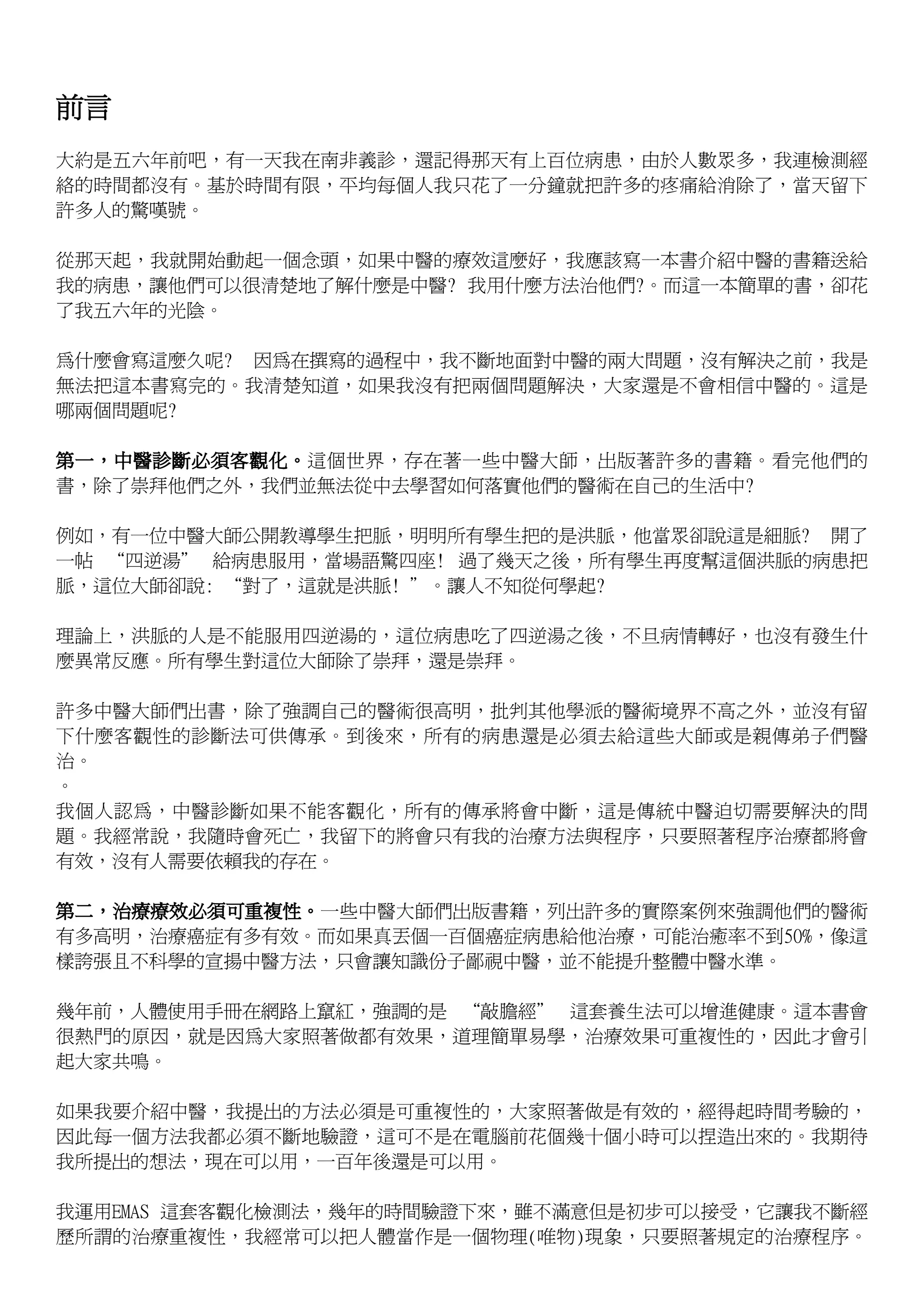 前言
大約是五六年前吧，有一天我在南非義診，還記得那天有上百位病患，由於人數眾多，我連檢測經
絡的時間都沒有。基於時間有限，平均每個人我只花了一分鐘就把許多的疼痛給消除了，當天留下
許多人的驚嘆號。

從那天起，我就開始動起一個念頭，如果中醫的療效這麼好，我應該寫一本書介紹中醫的書籍送給
我的病患，讓他們可以很清楚地了解什麼是中醫? 我用什麼方法治他們?。而這一本簡單的書，卻花
了我五六年的光陰。

為什麼會寫這麼久呢? 因為在撰寫的過程中，我不斷地面對中醫的兩大問題，沒有解決之前，我是
無法把這本書寫完的。我清楚知道，如果我沒有把兩個問題解決，大家還是不會相信中醫的。這是
哪兩個問題呢?

第一，中醫診斷必須客觀化。這個世界，存在著一些中醫大師，出版著許多的書籍。看完他們的
書，除了崇拜他們之外，我們並無法從中去學習如何落實他們的醫術在自己的生活中?

例如，有一位中醫大師公開教導學生把脈，明明所有學生把的是洪脈，他當眾卻說這是細脈? 開了
一帖 “四逆湯” 給病患服用，當場語驚四座! 過了幾天之後，所有學生再度幫這個洪脈的病患把
脈，這位大師卻說: “對了，這就是洪脈! ”。讓人不知從何學起?

理論上，洪脈的人是不能服用四逆湯的，這位病患吃了四逆湯之後，不旦病情轉好，也沒有發生什
麼異常反應。所有學生對這位大師除了崇拜，還是崇拜。

許多中醫大師們出書，除了強調自己的醫術很高明，批判其他學派的醫術境界不高之外，並沒有留
下什麼客觀性的診斷法可供傳承。到後來，所有的病患還是必須去給這些大師或是親傳弟子們醫
治。
。
我個人認為，中醫診斷如果不能客觀化，所有的傳承將會中斷，這是傳統中醫迫切需要解決的問
題。我經常說，我隨時會死亡，我留下的將會只有我的治療方法與程序，只要照著程序治療都將會
有效，沒有人需要依賴我的存在。

第二，治療療效必須可重複性。一些中醫大師們出版書籍，列出許多的實際案例來強調他們的醫術
有多高明，治療癌症有多有效。而如果真丟個一百個癌症病患給他治療，可能治癒率不到50%，像這
樣誇張且不科學的宣揚中醫方法，只會讓知識份子鄙視中醫，並不能提升整體中醫水準。

幾年前，人體使用手冊在網路上竄紅，強調的是 “敲膽經” 這套養生法可以增進健康。這本書會
很熱門的原因，就是因為大家照著做都有效果，道理簡單易學，治療效果可重複性的，因此才會引
起大家共鳴。

如果我要介紹中醫，我提出的方法必須是可重複性的，大家照著做是有效的，經得起時間考驗的，
因此每一個方法我都必須不斷地驗證，這可不是在電腦前花個幾十個小時可以捏造出來的。我期待
我所提出的想法，現在可以用，一百年後還是可以用。

我運用EMAS 這套客觀化檢測法，幾年的時間驗證下來，雖不滿意但是初步可以接受，它讓我不斷經
歷所謂的治療重複性，我經常可以把人體當作是一個物理(唯物)現象，只要照著規定的治療程序。
 