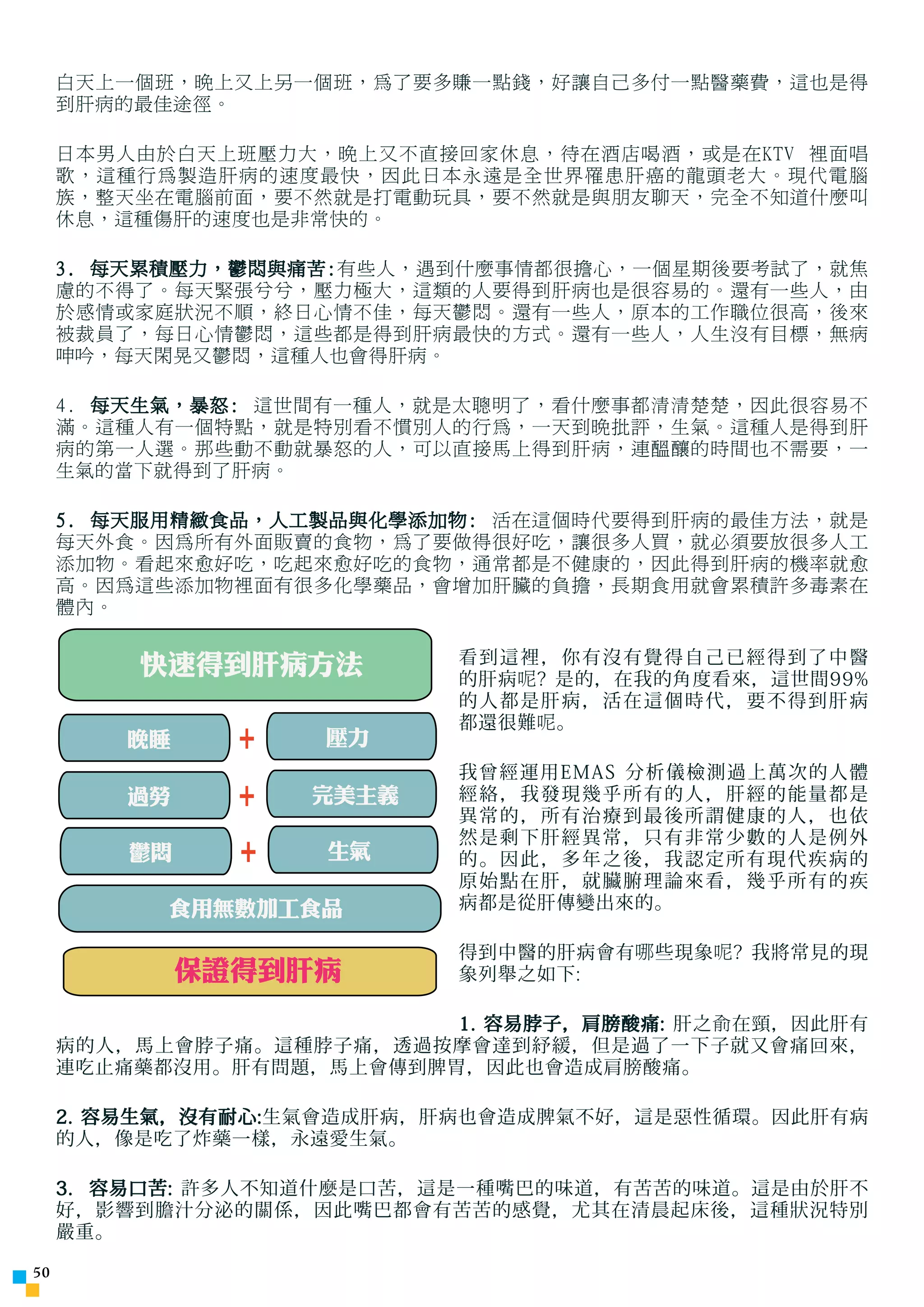白天上一個班，晚上又上另一個班，為了要多賺一點錢，好讓自己多付一點醫藥費，這也是得
     到肝病的最佳途徑。

     日本男人由於白天上班壓力大，晚上又不直接回家休息，待在酒店喝酒，或是在KTV 裡面唱
     歌，這種行為製造肝病的速度最快，因此日本永遠是全世界罹患肝癌的龍頭老大。現代電腦
     族，整天坐在電腦前面，要不然就是打電動玩具，要不然就是與朋友聊天，完全不知道什麼叫
     休息，這種傷肝的速度也是非常快的。

     3. 每天累積壓力，鬱悶與痛苦:有些人，遇到什麼事情都很擔心，一個星期後要考試了，就焦
     慮的不得了。每天緊張兮兮，壓力極大，這類的人要得到肝病也是很容易的。還有一些人，由
     於感情或家庭狀況不順，終日心情不佳，每天鬱悶。還有一些人，原本的工作職位很高，後來
     被裁員了，每日心情鬱悶，這些都是得到肝病最快的方式。還有一些人，人生沒有目標，無病
     呻吟，每天閑晃又鬱悶，這種人也會得肝病。

     4. 每天生氣，暴怒: 這世間有一種人，就是太聰明了，看什麼事都清清楚楚，因此很容易不
     滿。這種人有一個特點，就是特別看不慣別人的行為，一天到晚批評，生氣。這種人是得到肝
     病的第一人選。那些動不動就暴怒的人，可以直接馬上得到肝病，連醞釀的時間也不需要，一
     生氣的當下就得到了肝病。

     5. 每天服用精緻食品，人工製品與化學添加物: 活在這個時代要得到肝病的最佳方法，就是
     每天外食。因為所有外面販賣的食物，為了要做得很好吃，讓很多人買，就必須要放很多人工
     添加物。看起來愈好吃，吃起來愈好吃的食物，通常都是不健康的，因此得到肝病的機率就愈
     高。因為這些添加物裡面有很多化學藥品，會增加肝臟的負擔，長期食用就會累積許多毒素在
     體內。


         快速得到肝病方法           看到這裡，你有沒有覺得自己已經得到了中醫
                            的肝病 呢 ? 是的，在我的角度看來，這世間99%
                            的人都是肝病，活在這個時代，要不得到肝病
                            都還很難 呢 。
         晚睡     +   壓力
                            我曾經運用EMAS 分析儀檢測過上萬次的人體
         過勞     +   完美主義    經絡，我發現幾乎所有的人，肝經的能量都是
                            異常的，所有治療到最後所謂健康的人，也依
                            然是剩下肝經異常，只有非常少數的人是例外
         鬱悶
         晚睡     +   生氣
                    壓力      的。因此，多年之後，我認定所有現代疾病的
                            原始點在肝，就臟腑理論來看，幾乎所有的疾
           食用無數加工食品         病都是從肝傳變出來的。

                            得到中醫的肝病會有 哪 些現象 呢 ? 我將常見的現
              保證得到肝病        象列舉之如下:

                          1. 容易脖子，肩膀酸痛: 肝之 俞 在頸，因此肝有
     病的人，馬上會脖子痛。這種脖子痛，透過按摩會達到紓緩，但是過了一下子就又會痛回來，
     連吃止痛藥都沒用。肝有問題，馬上會傳到脾胃，因此也會造成肩膀酸痛。

     2. 容易生氣，沒有耐心:生氣會造成肝病，肝病也會造成脾氣不好，這是惡性循環。因此肝有病
     的人，像是吃了炸藥一樣，永遠愛生氣。

     3. 容易口苦: 許多人不知道什麼是口苦，這是一種嘴巴的味道，有苦苦的味道。這是由於肝不
     好，影響到膽汁分泌的關係，因此嘴巴都會有苦苦的感覺，尤其在清晨起床後，這種狀況特別
     嚴重。

50
 