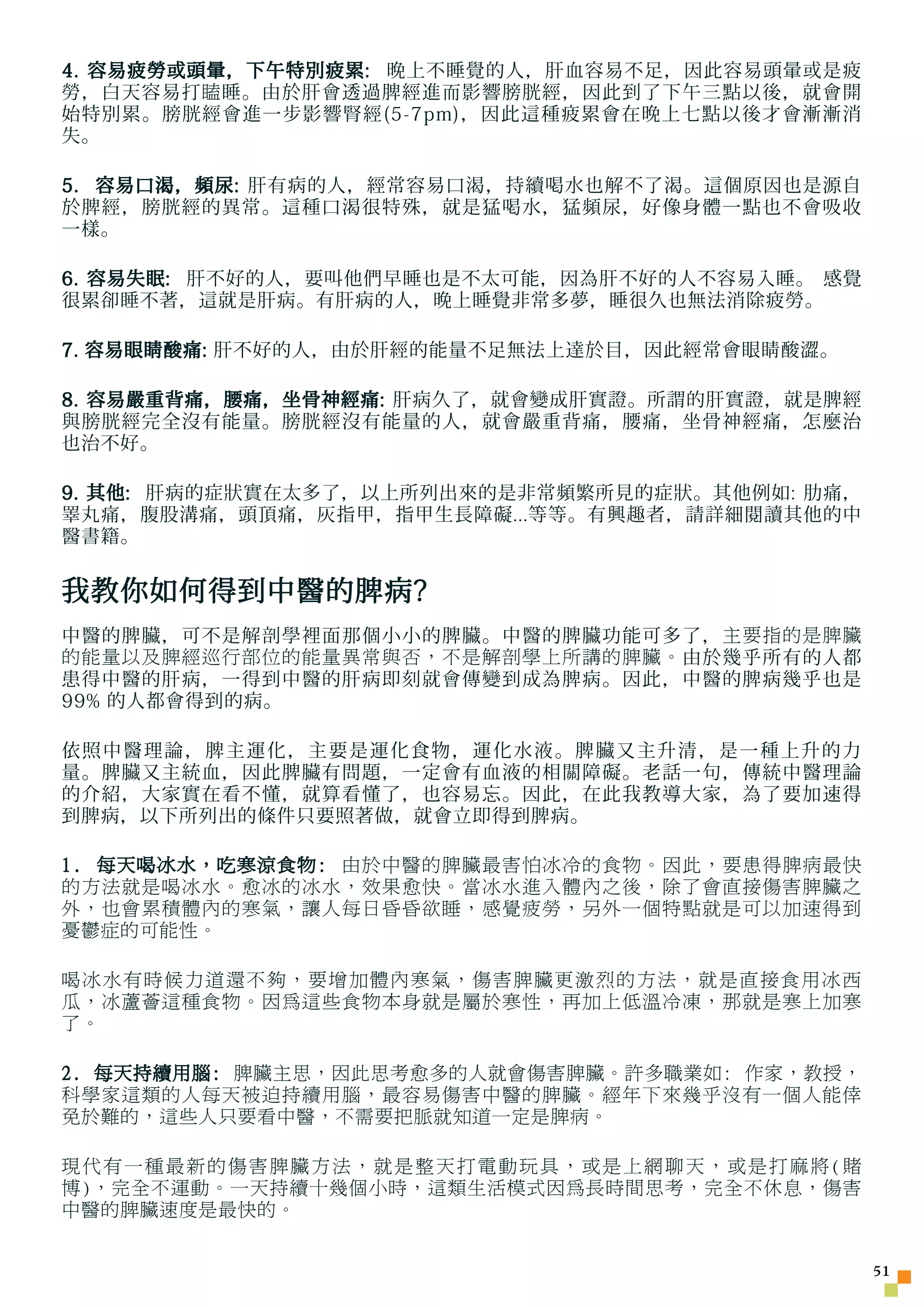 4. 容易疲勞或頭暈，下午特別疲累: 晚上不睡覺的人，肝血容易不足，因此容易頭暈或是疲
勞，白天容易打 瞌 睡。由於肝會透過脾經進而影響膀胱經，因此到了下午三點以後，就會開
始特別累。膀胱經會進一步影響腎經(5-7pm)，因此這種疲累會在晚上七點以後才會漸漸消
失。

5. 容易口渴，頻尿: 肝有病的人，經常容易口渴，持續喝水也解不了渴。這個原因也是源自
於脾經，膀胱經的異常。這種口渴很特殊，就是猛喝水，猛頻尿，好像身體一點也不會吸收
一樣。

6. 容易失眠: 肝不好的人，要叫他們早睡也是不太可能，因為肝不好的人不容易入睡。 感覺
很累卻睡不著，這就是肝病。有肝病的人，晚上睡覺非常多夢，睡很久也無法消除疲勞。

7. 容易眼睛酸痛: 肝不好的人，由於肝經的能量不足無法上達於目，因此經常會眼睛酸澀。

8. 容易嚴重背痛，腰痛，坐骨神經痛: 肝病久了，就會變成肝實證。所謂的肝實證，就是脾經
與膀胱經完全沒有能量。膀胱經沒有能量的人，就會嚴重背痛，腰痛，坐骨神經痛，怎麼治
也治不好。

9. 其他: 肝病的症狀實在太多了，以上所列出來的是非常頻繁所見的症狀。其他例如: 肋痛，
睪丸痛，腹股溝痛，頭頂痛，灰指甲，指甲生長障礙...等等。有興趣者，請詳細閱讀其他的中
醫書籍。


我教你如何得到中醫的脾病?
中醫的脾臟，可不是解剖學裡面那個小小的脾臟。中醫的脾臟功能可多了， 主要指的是脾臟
的能量以及脾經巡行部位的能量異常與否，不是解剖學上所講的脾臟。 由於幾乎所有的人都
患得中醫的肝病，一得到中醫的肝病即刻就會傳變到成為脾病。因此，中醫的脾病幾乎也是
99% 的人都會得到的病。

依照中醫理論，脾主運化，主要是運化食物，運化水液。脾臟又主升清，是一種上升的力
量。脾臟又主統血，因此脾臟有問題，一定會有血液的相關障礙。老話一句，傳統中醫理論
的介紹，大家實在看不懂，就算看懂了，也容易忘。因此，在此我教導大家，為了要加速得
到脾病，以下所列出的條件只要照著做，就會立即得到脾病。

1. 每天喝冰水，吃寒涼食物: 由於中醫的脾臟最害怕冰冷的食物。因此，要患得脾病最快
的方法就是喝冰水。愈冰的冰水，效果愈快。當冰水進入體內之後，除了會直接傷害脾臟之
外，也會累積體內的寒氣，讓人每日昏昏欲睡，感覺疲勞，另外一個特點就是可以加速得到
憂鬱症的可能性。

喝冰水有時候力道還不夠，要增加體內寒氣，傷害脾臟更激烈的方法，就是直接食用冰西
瓜，冰蘆薈這種食物。因為這些食物本身就是屬於寒性，再加上低溫冷凍，那就是寒上加寒
了。

2. 每天持續用腦: 脾臟主思，因此思考愈多的人就會傷害脾臟。許多職業如: 作家，教授，
科學家這類的人每天被迫持續用腦，最容易傷害中醫的脾臟。經年下來幾乎沒有一個人能倖
免於難的，這些人只要看中醫，不需要把脈就知道一定是脾病。

現代有一種最新的傷害脾臟方法，就是整天打電動玩具，或是上網聊天，或是打麻將(賭
博)，完全不運動。一天持續十幾個小時，這類生活模式因為長時間思考，完全不休息，傷害
中醫的脾臟速度是最快的。


                                                51
 