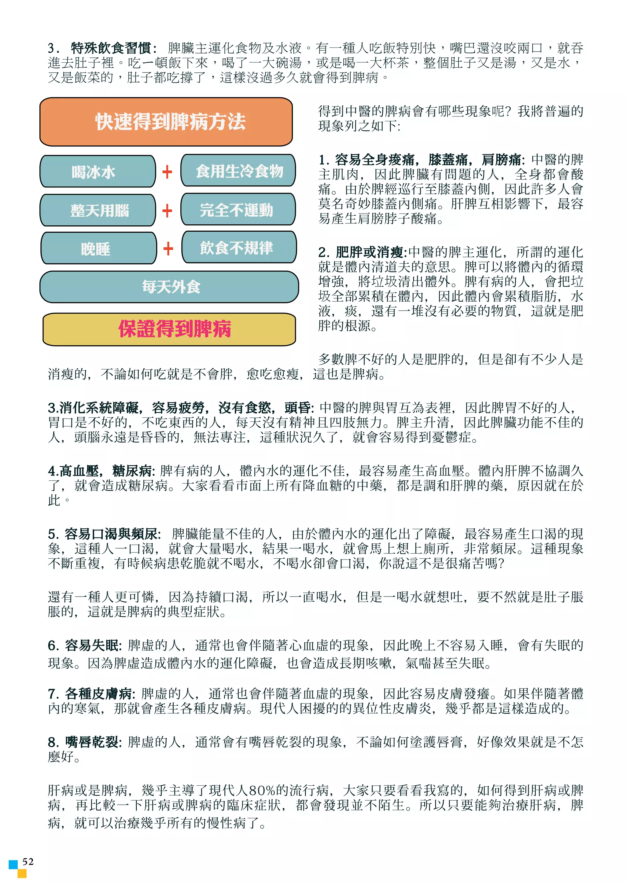 3. 特殊飲食習慣: 脾臟主運化食物及水液。有一種人吃飯特別快，嘴巴還沒咬兩口，就吞
     進去肚子裡。吃ㄧ頓飯下來，喝了一大碗湯，或是喝一大杯茶，整個肚子又是湯，又是水，
     又是飯菜的，肚子都吃撐了，這樣沒過多久就會得到脾病。

                           得到中醫的脾病會有 哪 些現象 呢 ? 我將普遍的
        快速得到脾病方法           現象列之如下:

                           1. 容易全身 痠 痛，膝蓋痛，肩膀痛: 中醫的脾
      喝冰水     +   食用生冷食物   主肌肉，因此脾臟有問題的人，全身都會酸
                           痛。由於脾經巡行至膝蓋內側，因此許多人會
                           莫名奇妙膝蓋內側痛。肝脾互相影響下，最容
      整天用腦    +   完全不運動
                           易產生肩膀脖子酸痛。

       晚睡
       晚睡     +   飲食不規律
                    壓力     2. 肥胖或消瘦:中醫的脾主運化，所謂的運化
                           就是體內清道夫的意思。脾可以將體內的循環
             每天外食          增強，將 垃圾 清出體外。脾有病的人，會把 垃
                           圾 全部累積在體內，因此體內會累積脂肪，水
                           液，痰，還有一堆沒有必要的物質，這就是肥
            保證得到脾病         胖的根源。

                         多數脾不好的人是肥胖的，但是卻有不少人是
     消瘦的，不論如何吃就是不會胖，愈吃愈瘦，這也是脾病。

     3.消化系統障礙，容易疲勞，沒有食慾，頭昏: 中醫的脾與胃互為表裡，因此脾胃不好的人，
     胃口是不好的，不吃東西的人，每天沒有精神且四肢無力。脾主升清，因此脾臟功能不佳的
     人，頭腦永遠是昏昏的，無法專注，這種狀況久了，就會容易得到憂鬱症。

     4.高血壓，糖尿病: 脾有病的人，體內水的運化不佳，最容易產生高血壓。體內肝脾不協調久
     了，就會造成糖尿病。大家看看市面上所有降血糖的中藥，都是調和肝脾的藥，原因就在於
     此。

     5. 容易口渴與頻尿: 脾臟能量不佳的人，由於體內水的運化出了障礙，最容易產生口渴的現
     象，這種人一口渴，就會大量喝水，結果一喝水，就會馬上想上廁所，非常頻尿。這種現象
     不斷重複，有時候病患乾脆就不喝水，不喝水卻會口渴，你說這不是很痛苦嗎?

     還有一種人更可憐，因為持續口渴，所以一直喝水，但是一喝水就想吐，要不然就是肚子脹
     脹的，這就是脾病的典型症狀。

     6. 容易失眠: 脾虛的人，通常也會伴隨著心血虛的現象，因此晚上不容易入睡，會有失眠的
     現象。因為脾虛造成體內水的運化障礙，也會造成長期咳嗽，氣喘甚至失眠。

     7. 各種皮膚病: 脾虛的人，通常也會伴隨著血虛的現象，因此容易皮膚發癢。如果伴隨著體
     內的寒氣，那就會產生各種皮膚病。現代人困擾的的異位性皮膚炎，幾乎都是這樣造成的。

     8. 嘴唇乾裂: 脾虛的人，通常會有嘴唇乾裂的現象，不論如何塗護唇膏，好像效果就是不怎
     麼好。

     肝病或是脾病，幾乎主導了現代人80%的流行病，大家只要看看我寫的，如何得到肝病或脾
     病，再比較一下肝病或脾病的臨床症狀，都會發現並不陌生。所以只要能 夠 治療肝病，脾
     病，就可以治療幾乎所有的慢性病了。

52
 