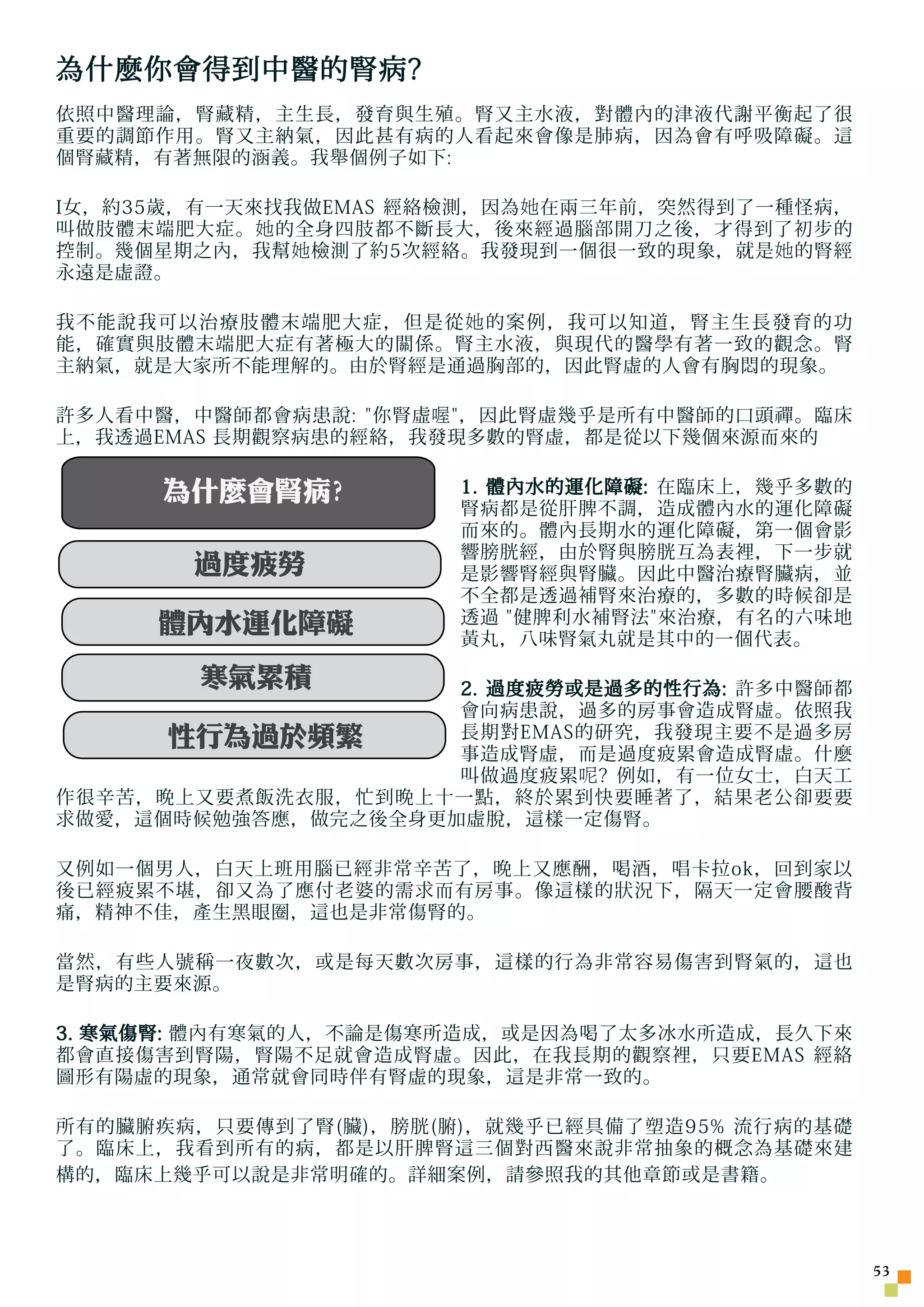 為什麼你會得到中醫的腎病?
依照中醫理論，腎藏精，主生長，發育與生殖。腎又主水液，對體內的津液代謝平衡起了很
重要的調節作用。腎又主納氣，因此甚有病的人看起來會像是肺病，因為會有呼吸障礙。這
個腎藏精，有著無限的涵義。我舉個例子如下:

I女，約35歲，有一天來找我做EMAS 經絡檢測，因為 她 在兩三年前，突然得到了一種怪病，
叫做肢體末端肥大症。 她 的全身四肢都不斷長大，後來經過腦部開刀之後，才得到了初步的
控制。幾個星期之內，我幫 她 檢測了約5次經絡。我發現到一個很一致的現象，就是 她 的腎經
永遠是虛證。

我不能說我可以治療肢體末端肥大症，但是從 她 的案例，我可以知道，腎主生長發育的功
能，確實與肢體末端肥大症有著極大的關係。腎主水液，與現代的醫學有著一致的觀念。腎
主納氣，就是大家所不能理解的。由於腎經是通過胸部的，因此腎虛的人會有胸悶的現象。

許多人看中醫，中醫師都會病患說: 你腎虛 喔 ，因此腎虛幾乎是所有中醫師的口頭禪。臨床
上，我透過EMAS 長期觀察病患的經絡，我發現多數的腎虛，都是從以下幾個來源而來的

      為什麼會腎病?          1. 體內水的運化障礙: 在臨床上，幾乎多數的
                       腎病都是從肝脾不調，造成體內水的運化障礙
                       而來的。體內長期水的運化障礙，第一個會影
                       響膀胱經，由於腎與膀胱互為表裡，下一步就
       過度疲勞            是影響腎經與腎臟。因此中醫治療腎臟病，並
                       不全都是透過補腎來治療的，多數的時候卻是
     體內水運化障礙           透過 健脾利水補腎法來治療，有名的六味地
                       黃丸，八味腎氣丸就是其中的一個代表。

        寒氣累積         2. 過度疲勞或是過多的性行為: 許多中醫師都
                     會向病患說，過多的房事會造成腎虛。依照我
      性行為過於頻繁
        每天外食         長期對EMAS的研究，我發現主要不是過多房
                     事造成腎虛，而是過度疲累會造成腎虛。什麼
                     叫做過度疲累 呢 ? 例如，有一位女士，白天工
作很辛苦，晚上又要煮飯洗衣服，忙到晚上十一點，終於累到快要睡著了，結果老公卻要要
求做愛，這個時候勉強答應，做完之後全身更加虛脫，這樣一定傷腎。

又例如一個男人，白天上班用腦已經非常辛苦了，晚上又應酬，喝酒，唱卡拉ok，回到家以
後已經疲累不堪，卻又為了應付老婆的需求而有房事。像這樣的狀況下，隔天一定會腰酸背
痛，精神不佳，產生黑眼圈，這也是非常傷腎的。

當然，有些人號稱一夜數次，或是每天數次房事，這樣的行為非常容易傷害到腎氣的，這也
是腎病的主要來源。

3. 寒氣傷腎: 體內有寒氣的人，不論是傷寒所造成，或是因為喝了太多冰水所造成，長久下來
都會直接傷害到腎陽，腎陽不足就會造成腎虛。因此，在我長期的觀察裡，只要EMAS 經絡
圖形有陽虛的現象，通常就會同時伴有腎虛的現象，這是非常一致的。

所有的臟腑疾病，只要傳到了腎(臟)，膀胱(腑)，就幾乎已經具備了塑造95% 流行病的基礎
了。臨床上，我看到所有的病，都是以肝脾腎這三個對西醫來說非常抽象的概念為基礎來建
構的，臨床上幾乎可以說是非常明確的。詳細案例，請參照我的其他章節或是書籍。




                                                 53
 