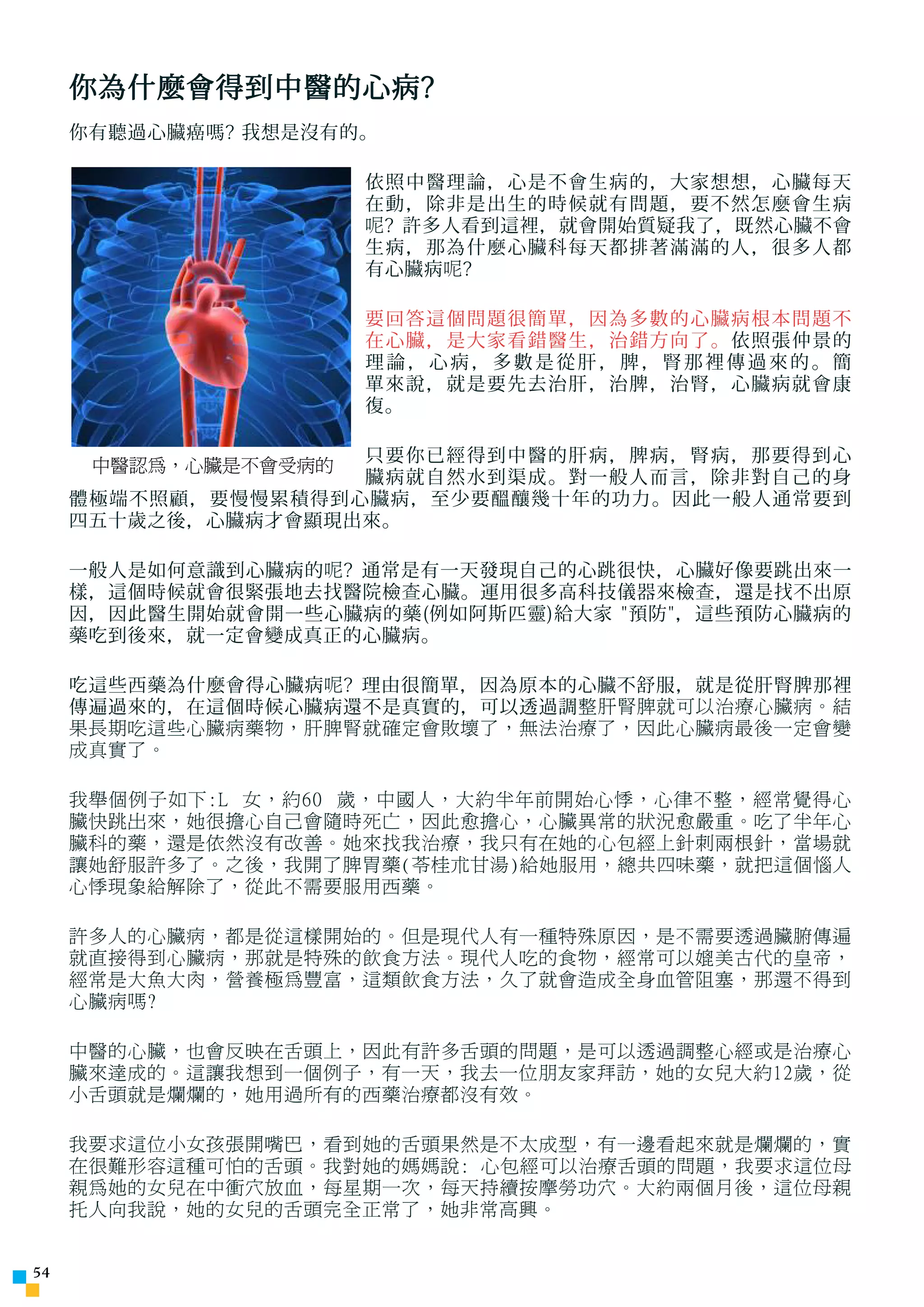 你為什麼會得到中醫的心病?
     你有聽過心臟癌嗎? 我想是沒有的。

                      依照中醫理論，心是不會生病的，大家想想，心臟每天
                      在動，除非是出生的時候就有問題，要不然怎麼會生病
                      呢 ? 許多人看到這裡，就會開始質疑我了，既然心臟不會
                      生病，那為什麼心臟科每天都排著滿滿的人，很多人都
                      有心臟病 呢 ?

                      要回答這個問題很簡單，因為多數的心臟病根本問題不
                      在心臟，是大家看錯醫生，治錯方向了。依照張仲景的
                      理論，心病，多數是從肝，脾，腎那裡傳過來的。簡
                      單來說，就是要先去治肝，治脾，治腎，心臟病就會康
                      復。


      中醫認為，心臟是不會受病的 只要你已經得到中醫的肝病，脾病，腎病，那要得到心
                    臟病就自然水到渠成。對一般人而言，除非對自己的身
     體極端不照顧，要慢慢累積得到心臟病，至少要醞釀幾十年的功力。因此一般人通常要到
     四五十歲之後，心臟病才會顯現出來。

     一般人是如何意識到心臟病的 呢 ? 通常是有一天發現自己的心跳很快，心臟好像要跳出來一
     樣，這個時候就會很緊張地去找醫院檢 查 心臟。運用很多高科技儀器來檢 查 ，還是找不出原
     因，因此醫生開始就會開一些心臟病的藥(例如阿斯匹靈)給大家 預防，這些預防心臟病的
     藥吃到後來，就一定會變成真正的心臟病。

     吃這些西藥為什麼會得心臟病 呢 ? 理由很簡單，因為原本的心臟不舒服，就是從肝腎脾那裡
     傳遍過來的，在這個時候心臟病還不是真實的，可以透過調 整肝腎脾就可以治療心臟病。結
     果長期吃這些心臟病藥物，肝脾腎就確定會敗壞了，無法治療了，因此心臟病最後一定會變
     成真實了。

     我舉個例子如下:L 女，約60 歲，中國人，大約半年前開始心悸，心律不整，經常覺得心
     臟快跳出來，她很擔心自己會隨時死亡，因此愈擔心，心臟異常的狀況愈嚴重。吃了半年心
     臟科的藥，還是依然沒有改善。她來找我治療，我只有在她的心包經上針刺兩根針，當場就
     讓她舒服許多了。之後，我開了脾胃藥(苓桂朮甘湯)給她服用，總共四味藥，就把這個惱人
     心悸現象給解除了，從此不需要服用西藥。

     許多人的心臟病，都是從這樣開始的。但是現代人有一種特殊原因，是不需要透過臟腑傳遍
     就直接得到心臟病，那就是特殊的飲食方法。現代人吃的食物，經常可以媲美古代的皇帝，
     經常是大魚大肉，營養極為豐富，這類飲食方法，久了就會造成全身血管阻塞，那還不得到
     心臟病嗎?

     中醫的心臟，也會反映在舌頭上，因此有許多舌頭的問題，是可以透過調整心經或是治療心
     臟來達成的。這讓我想到一個例子，有一天，我去一位朋友家拜訪，她的女兒大約12歲，從
     小舌頭就是爛爛的，她用過所有的西藥治療都沒有效。

     我要求這位小女孩張開嘴巴，看到她的舌頭果然是不太成型，有一邊看起來就是爛爛的，實
     在很難形容這種可怕的舌頭。我對她的媽媽說: 心包經可以治療舌頭的問題，我要求這位母
     親為她的女兒在中衝穴放血，每星期一次，每天持續按摩勞功穴。大約兩個月後，這位母親
     托人向我說，她的女兒的舌頭完全正常了，她非常高興。


54
 