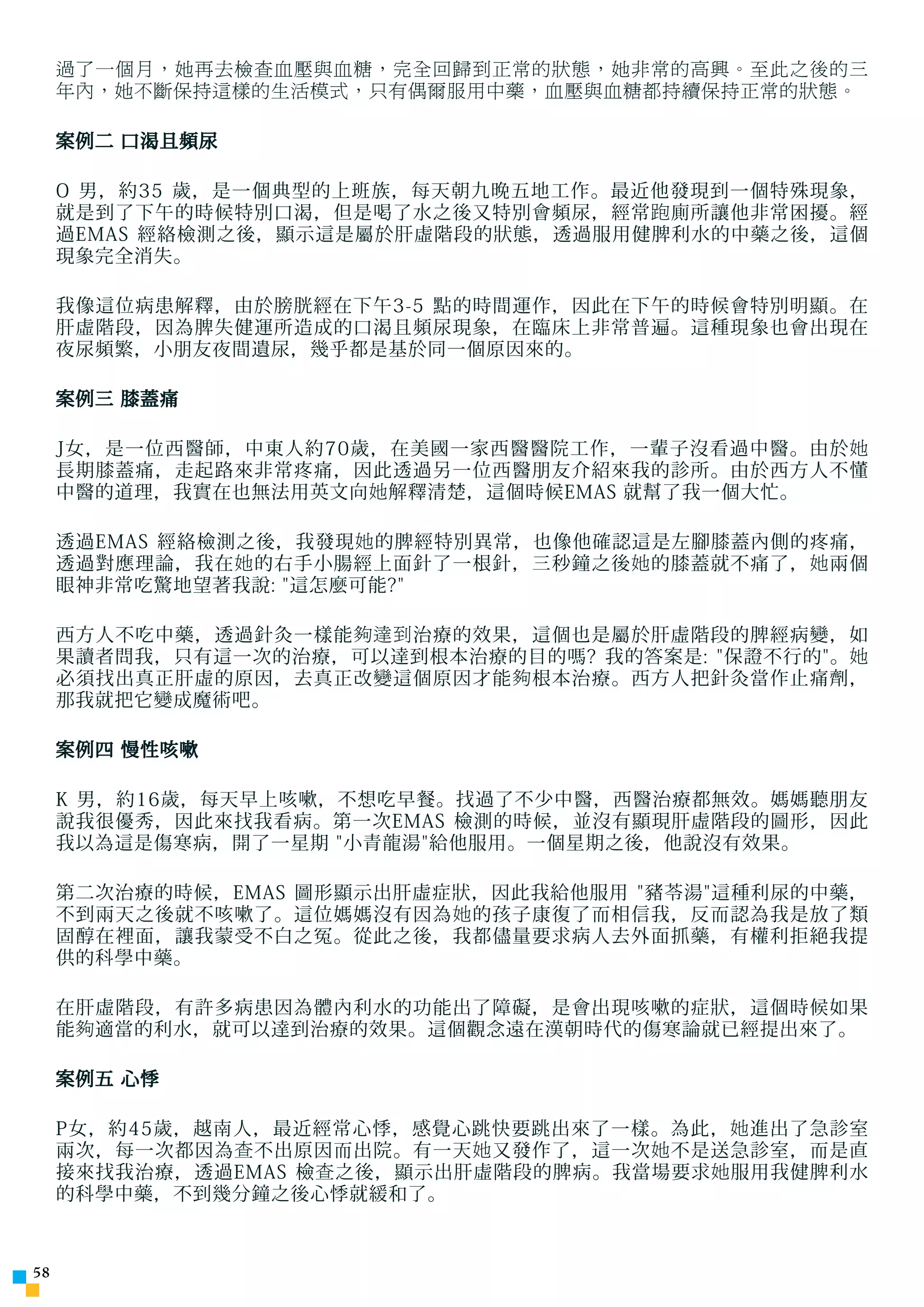 過了一個月，她再去檢查血壓與血糖，完全回歸到正常的狀態，她非常的高興。至此之後的三
     年內，她不斷保持這樣的生活模式，只有偶爾服用中藥，血壓與血糖都持續保持正常的狀態。

     案例二 口渴且頻尿

     O 男，約35 歲，是一個典型的上班族，每天朝九晚五地工作。最近他發現到一個特殊現象，
     就是到了下午的時候特別口渴，但是喝了水之後又特別會頻尿，經常 跑 廁所讓他非常困擾。經
     過EMAS 經絡檢測之後，顯示這是屬於肝虛階段的狀態，透過服用健脾利水的中藥之後，這個
     現象完全消失。

     我像這位病患解釋，由於膀胱經在下午3-5 點的時間運作，因此在下午的時候會特別明顯。在
     肝虛階段，因為脾失健運所造成的口渴且頻尿現象，在臨床上非常普遍。這種現象也會出現在
     夜尿頻繁，小朋友夜間遺尿，幾乎都是基於同一個原因來的。

     案例三 膝蓋痛

     J女，是一位西醫師，中東人約70歲，在美國一家西醫醫院工作，一輩子沒看過中醫。由於 她
     長期膝蓋痛，走起路來非常疼痛，因此透過另一位西醫朋友介紹來我的診所。由於西方人不懂
     中醫的道理，我實在也無法用英文向 她 解釋清楚，這個時候EMAS 就幫了我一個大忙。

     透過EMAS 經絡檢測之後，我發現 她 的脾經特別異常，也像他確認這是左腳膝蓋內側的疼痛，
     透過對應理論，我在 她 的右手小腸經上面針了一根針，三秒鐘之後 她 的膝蓋就不痛了， 她 兩個
     眼神非常吃驚地望著我說: 這怎麼可能?

     西方人不吃中藥，透過針灸一樣能 夠達到 治療的效果，這個也是屬於肝虛階段的脾經病變，如
     果讀者問我，只有這一次的治療，可以達到根本治療的目的嗎? 我的答案是: 保證不行的。 她
     必須找出真正肝虛的原因，去真正改變這個原因才能 夠 根本治療。西方人把針灸當作止痛劑，
     那我就把它變成魔術吧。

     案例四 慢性咳嗽

     K 男，約16歲，每天早上咳嗽，不想吃早餐。找過了不少中醫，西醫治療都無效。媽媽聽朋友
     說我很優秀，因此來找我看病。第一次EMAS 檢測的時候，並沒有顯現肝虛階段的圖形，因此
     我以為這是傷寒病，開了一星期 小青龍湯給他服用。一個星期之後，他說沒有效果。

     第二次治療的時候，EMAS 圖形顯示出肝虛症狀，因此我給他服用 豬苓湯這種利尿的中藥，
     不到兩天之後就不咳嗽了。這位媽媽沒有因為 她 的孩子康復了而相信我，反而認為我是放了類
     固醇在裡面，讓我蒙受不白之冤。從此之後，我都儘量要求病人去外面抓藥，有權利拒絕我提
     供的科學中藥。

     在肝虛階段，有許多病患因為體內利水的功能出了障礙，是會出現咳嗽的症狀，這個時候如果
     能 夠 適當的利水，就可以達到治療的效果。這個觀念遠在漢朝時代的傷寒論就已經提出來了。

     案例五 心悸

     P女，約45歲，越南人，最近經常心悸，感覺心跳快要跳出來了一樣。為此， 她 進出了急診室
     兩次，每一次都因為 查 不出原因而出院。有一天 她 又發作了，這一次 她 不是送急診室，而是直
     接來找我治療，透過EMAS 檢 查 之後，顯示出肝虛階段的脾病。我當場要求 她 服用我健脾利水
     的科學中藥，不到幾分鐘之後心悸就緩和了。



5
 