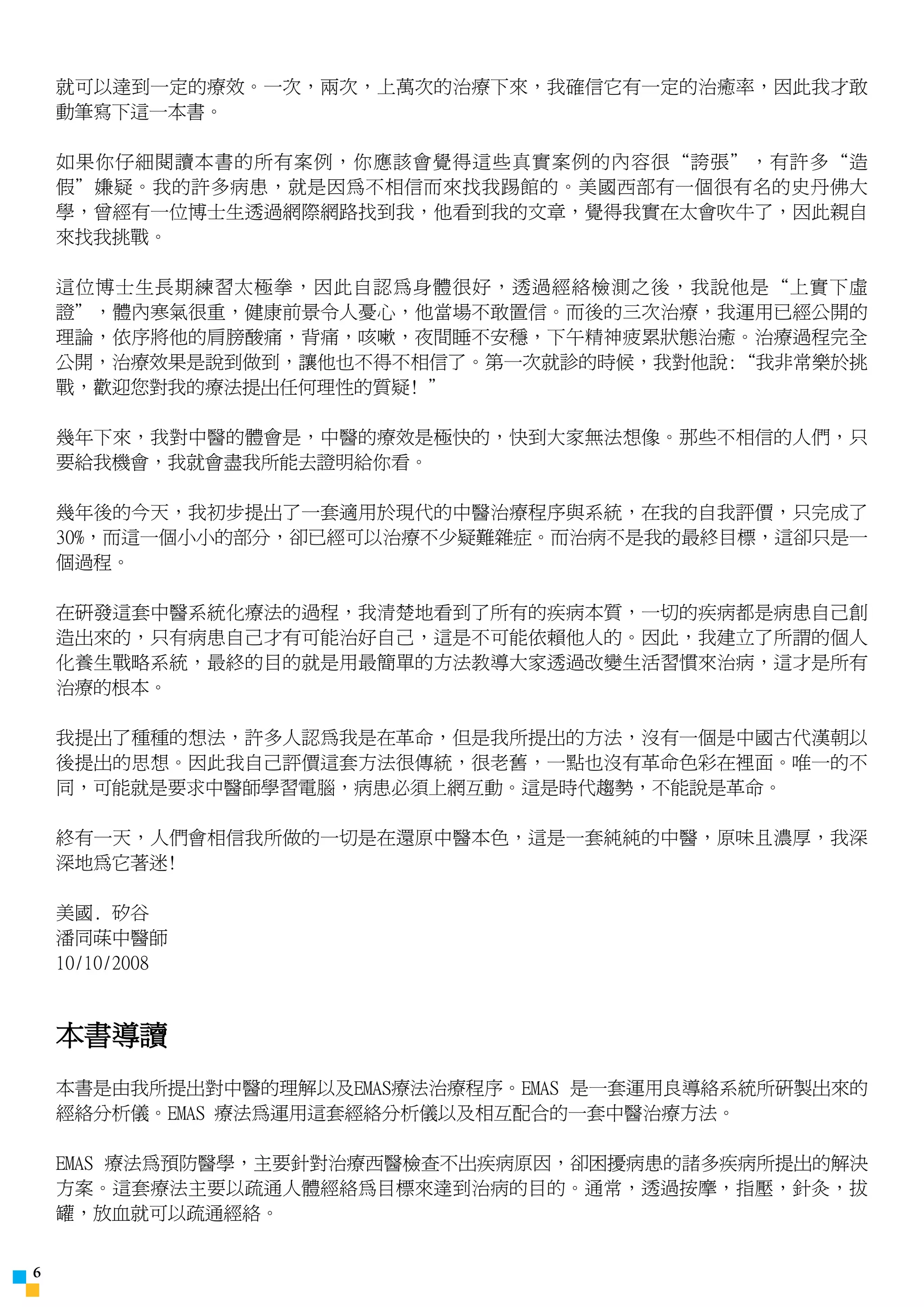 就可以達到一定的療效。一次，兩次，上萬次的治療下來，我確信它有一定的治癒率，因此我才敢
    動筆寫下這一本書。

    如果你仔細閱讀本書的所有案例，你應該會覺得這些真實案例的內容很“誇張”，有許多“造
    假”嫌疑。我的許多病患，就是因為不相信而來找我踢館的。美國西部有一個很有名的史丹佛大
    學，曾經有一位博士生透過網際網路找到我，他看到我的文章，覺得我實在太會吹牛了，因此親自
    來找我挑戰。

    這位博士生長期練習太極拳，因此自認為身體很好，透過經絡檢測之後，我說他是“上實下虛
    證”，體內寒氣很重，健康前景令人憂心，他當場不敢置信。而後的三次治療，我運用已經公開的
    理論，依序將他的肩膀酸痛，背痛，咳嗽，夜間睡不安穩，下午精神疲累狀態治癒。治療過程完全
    公開，治療效果是說到做到，讓他也不得不相信了。第一次就診的時候，我對他說:“我非常樂於挑
    戰，歡迎您對我的療法提出任何理性的質疑! ”

    幾年下來，我對中醫的體會是，中醫的療效是極快的，快到大家無法想像。那些不相信的人們，只
    要給我機會，我就會盡我所能去證明給你看。

    幾年後的今天，我初步提出了一套適用於現代的中醫治療程序與系統，在我的自我評價，只完成了
    30%，而這一個小小的部分，卻已經可以治療不少疑難雜症。而治病不是我的最終目標，這卻只是一
    個過程。

    在研發這套中醫系統化療法的過程，我清楚地看到了所有的疾病本質，一切的疾病都是病患自己創
    造出來的，只有病患自己才有可能治好自己，這是不可能依賴他人的。因此，我建立了所謂的個人
    化養生戰略系統，最終的目的就是用最簡單的方法教導大家透過改變生活習慣來治病，這才是所有
    治療的根本。

    我提出了種種的想法，許多人認為我是在革命，但是我所提出的方法，沒有一個是中國古代漢朝以
    後提出的思想。因此我自己評價這套方法很傳統，很老舊，一點也沒有革命色彩在裡面。唯一的不
    同，可能就是要求中醫師學習電腦，病患必須上網互動。這是時代趨勢，不能說是革命。

    終有一天，人們會相信我所做的一切是在還原中醫本色，這是一套純純的中醫，原味且濃厚，我深
    深地為它著迷!

    美國. 矽谷
    潘同菋中醫師
    10/10/2008



    本書導讀
    本書是由我所提出對中醫的理解以及EMAS療法治療程序。EMAS 是一套運用良導絡系統所研製出來的
    經絡分析儀。EMAS 療法為運用這套經絡分析儀以及相互配合的一套中醫治療方法。

    EMAS 療法為預防醫學，主要針對治療西醫檢查不出疾病原因，卻困擾病患的諸多疾病所提出的解決
    方案。這套療法主要以疏通人體經絡為目標來達到治病的目的。通常，透過按摩，指壓，針灸，拔
    罐，放血就可以疏通經絡。



 