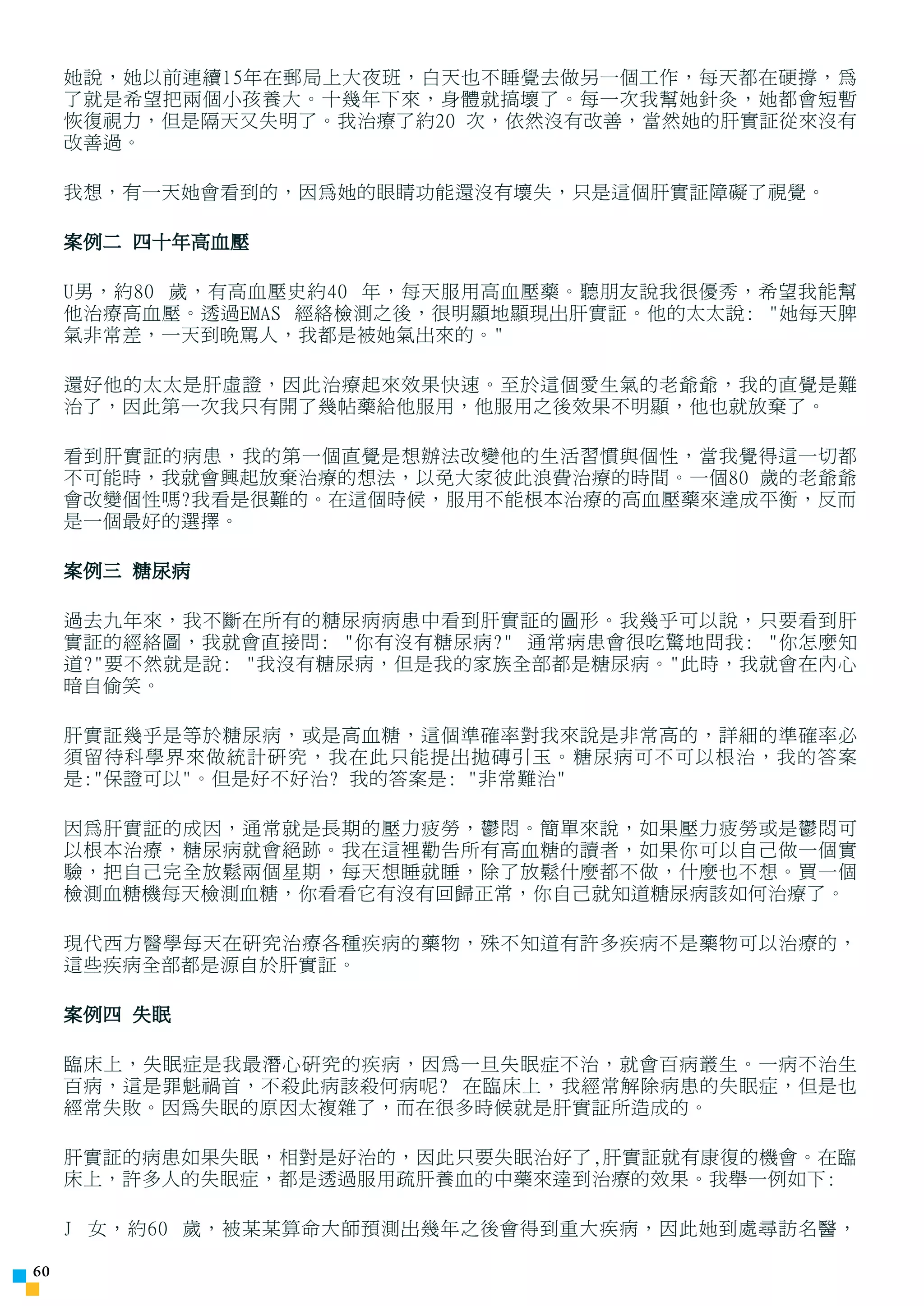 她說，她以前連續15年在郵局上大夜班，白天也不睡覺去做另一個工作，每天都在硬撐，為
     了就是希望把兩個小孩養大。十幾年下來，身體就搞壞了。每一次我幫她針灸，她都會短暫
     恢復視力，但是隔天又失明了。我治療了約20 次，依然沒有改善，當然她的肝實証從來沒有
     改善過。

     我想，有一天她會看到的，因為她的眼睛功能還沒有壞失，只是這個肝實証障礙了視覺。

     案例二 四十年高血壓

     U男，約80 歲，有高血壓史約40 年，每天服用高血壓藥。聽朋友說我很優秀，希望我能幫
     他治療高血壓。透過EMAS 經絡檢測之後，很明顯地顯現出肝實証。他的太太說: 她每天脾
     氣非常差，一天到晚罵人，我都是被她氣出來的。

     還好他的太太是肝虛證，因此治療起來效果快速。至於這個愛生氣的老爺爺，我的直覺是難
     治了，因此第一次我只有開了幾帖藥給他服用，他服用之後效果不明顯，他也就放棄了。

     看到肝實証的病患，我的第一個直覺是想辦法改變他的生活習慣與個性，當我覺得這一切都
     不可能時，我就會興起放棄治療的想法，以免大家彼此浪費治療的時間。一個80 歲的老爺爺
     會改變個性嗎?我看是很難的。在這個時候，服用不能根本治療的高血壓藥來達成平衡，反而
     是一個最好的選擇。

     案例三 糖尿病

     過去九年來，我不斷在所有的糖尿病病患中看到肝實証的圖形。我幾乎可以說，只要看到肝
     實証的經絡圖，我就會直接問: 你有沒有糖尿病? 通常病患會很吃驚地問我: 你怎麼知
     道?要不然就是說: 我沒有糖尿病，但是我的家族全部都是糖尿病。此時，我就會在內心
     暗自偷笑。

     肝實証幾乎是等於糖尿病，或是高血糖，這個準確率對我來說是非常高的，詳細的準確率必
     須留待科學界來做統計研究，我在此只能提出拋磚引玉。糖尿病可不可以根治，我的答案
     是:保證可以。但是好不好治? 我的答案是: 非常難治

     因為肝實証的成因，通常就是長期的壓力疲勞，鬱悶。簡單來說，如果壓力疲勞或是鬱悶可
     以根本治療，糖尿病就會絕跡。我在這裡勸告所有高血糖的讀者，如果你可以自己做一個實
     驗，把自己完全放鬆兩個星期，每天想睡就睡，除了放鬆什麼都不做，什麼也不想。買一個
     檢測血糖機每天檢測血糖，你看看它有沒有回歸正常，你自己就知道糖尿病該如何治療了。

     現代西方醫學每天在研究治療各種疾病的藥物，殊不知道有許多疾病不是藥物可以治療的，
     這些疾病全部都是源自於肝實証。

     案例四 失眠

     臨床上，失眠症是我最潛心研究的疾病，因為一旦失眠症不治，就會百病叢生。一病不治生
     百病，這是罪魁禍首，不殺此病該殺何病呢? 在臨床上，我經常解除病患的失眠症，但是也
     經常失敗。因為失眠的原因太複雜了，而在很多時候就是肝實証所造成的。

     肝實証的病患如果失眠，相對是好治的，因此只要失眠治好了,肝實証就有康復的機會。在臨
     床上，許多人的失眠症，都是透過服用疏肝養血的中藥來達到治療的效果。我舉一例如下:

     J 女，約60 歲，被某某算命大師預測出幾年之後會得到重大疾病，因此她到處尋訪名醫，

0
 