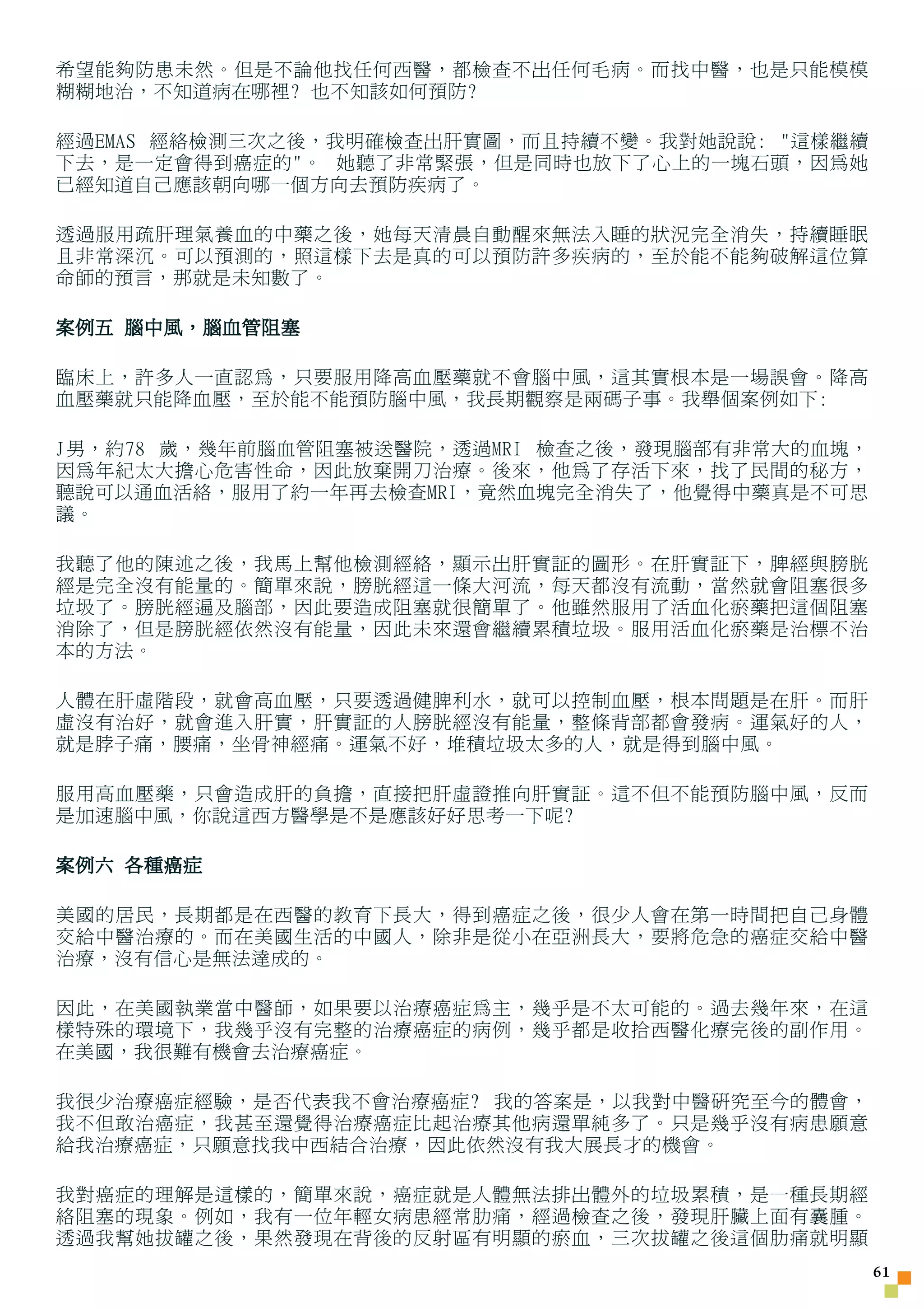 希望能夠防患未然。但是不論他找任何西醫，都檢查不出任何毛病。而找中醫，也是只能模模
糊糊地治，不知道病在哪裡? 也不知該如何預防?

經過EMAS 經絡檢測三次之後，我明確檢查出肝實圖，而且持續不變。我對她說說: 這樣繼續
下去，是一定會得到癌症的。 她聽了非常緊張，但是同時也放下了心上的一塊石頭，因為她
已經知道自己應該朝向哪一個方向去預防疾病了。

透過服用疏肝理氣養血的中藥之後，她每天清晨自動醒來無法入睡的狀況完全消失，持續睡眠
且非常深沉。可以預測的，照這樣下去是真的可以預防許多疾病的，至於能不能夠破解這位算
命師的預言，那就是未知數了。

案例五 腦中風，腦血管阻塞

臨床上，許多人一直認為，只要服用降高血壓藥就不會腦中風，這其實根本是一場誤會。降高
血壓藥就只能降血壓，至於能不能預防腦中風，我長期觀察是兩碼子事。我舉個案例如下:

J男，約78 歲，幾年前腦血管阻塞被送醫院，透過MRI 檢查之後，發現腦部有非常大的血塊，
因為年紀太大擔心危害性命，因此放棄開刀治療。後來，他為了存活下來，找了民間的秘方，
聽說可以通血活絡，服用了約一年再去檢查MRI，竟然血塊完全消失了，他覺得中藥真是不可思
議。

我聽了他的陳述之後，我馬上幫他檢測經絡，顯示出肝實証的圖形。在肝實証下，脾經與膀胱
經是完全沒有能量的。簡單來說，膀胱經這一條大河流，每天都沒有流動，當然就會阻塞很多
垃圾了。膀胱經遍及腦部，因此要造成阻塞就很簡單了。他雖然服用了活血化瘀藥把這個阻塞
消除了，但是膀胱經依然沒有能量，因此未來還會繼續累積垃圾。服用活血化瘀藥是治標不治
本的方法。

人體在肝虛階段，就會高血壓，只要透過健脾利水，就可以控制血壓，根本問題是在肝。而肝
虛沒有治好，就會進入肝實，肝實証的人膀胱經沒有能量，整條背部都會發病。運氣好的人，
就是脖子痛，腰痛，坐骨神經痛。運氣不好，堆積垃圾太多的人，就是得到腦中風。

服用高血壓藥，只會造成肝的負擔，直接把肝虛證推向肝實証。這不但不能預防腦中風，反而
是加速腦中風，你說這西方醫學是不是應該好好思考一下呢?

案例六 各種癌症

美國的居民，長期都是在西醫的教育下長大，得到癌症之後，很少人會在第一時間把自己身體
交給中醫治療的。而在美國生活的中國人，除非是從小在亞洲長大，要將危急的癌症交給中醫
治療，沒有信心是無法達成的。

因此，在美國執業當中醫師，如果要以治療癌症為主，幾乎是不太可能的。過去幾年來，在這
樣特殊的環境下，我幾乎沒有完整的治療癌症的病例，幾乎都是收拾西醫化療完後的副作用。
在美國，我很難有機會去治療癌症。

我很少治療癌症經驗，是否代表我不會治療癌症? 我的答案是，以我對中醫研究至今的體會，
我不但敢治癌症，我甚至還覺得治療癌症比起治療其他病還單純多了。只是幾乎沒有病患願意
給我治療癌症，只願意找我中西結合治療，因此依然沒有我大展長才的機會。

我對癌症的理解是這樣的，簡單來說，癌症就是人體無法排出體外的垃圾累積，是一種長期經
絡阻塞的現象。例如，我有一位年輕女病患經常肋痛，經過檢查之後，發現肝臟上面有囊腫。
透過我幫她拔罐之後，果然發現在背後的反射區有明顯的瘀血，三次拔罐之後這個肋痛就明顯
                                                1
 