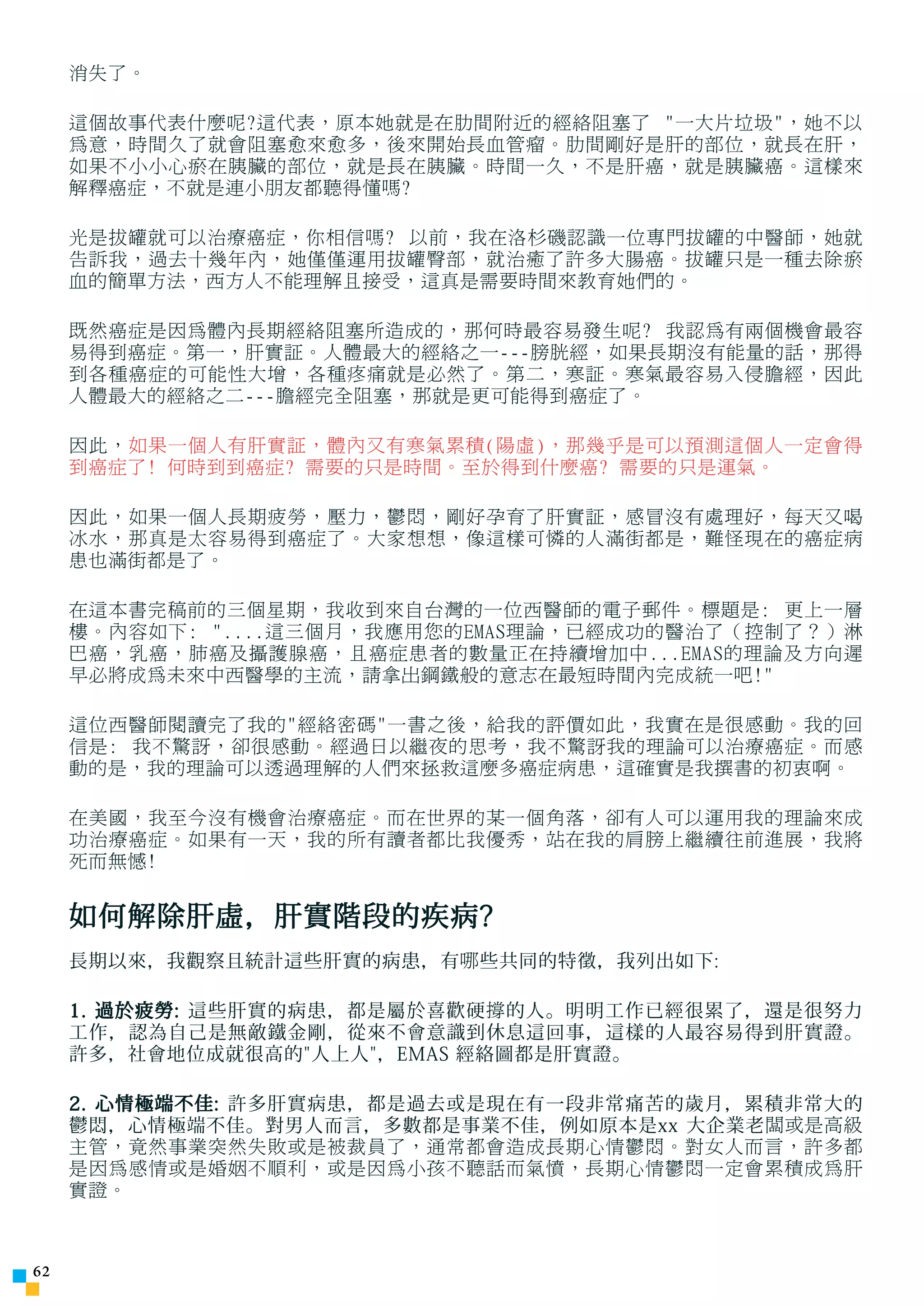消失了。

     這個故事代表什麼呢?這代表，原本她就是在肋間附近的經絡阻塞了 一大片垃圾，她不以
     為意，時間久了就會阻塞愈來愈多，後來開始長血管瘤。肋間剛好是肝的部位，就長在肝，
     如果不小小心瘀在胰臟的部位，就是長在胰臟。時間一久，不是肝癌，就是胰臟癌。這樣來
     解釋癌症，不就是連小朋友都聽得懂嗎?

     光是拔罐就可以治療癌症，你相信嗎? 以前，我在洛杉磯認識一位專門拔罐的中醫師，她就
     告訴我，過去十幾年內，她僅僅運用拔罐臀部，就治癒了許多大腸癌。拔罐只是一種去除瘀
     血的簡單方法，西方人不能理解且接受，這真是需要時間來教育她們的。

     既然癌症是因為體內長期經絡阻塞所造成的，那何時最容易發生呢? 我認為有兩個機會最容
     易得到癌症。第一，肝實証。人體最大的經絡之一---膀胱經，如果長期沒有能量的話，那得
     到各種癌症的可能性大增，各種疼痛就是必然了。第二，寒証。寒氣最容易入侵膽經，因此
     人體最大的經絡之二---膽經完全阻塞，那就是更可能得到癌症了。

     因此，如果一個人有肝實証，體內又有寒氣累積(陽虛)，那幾乎是可以預測這個人一定會得
     到癌症了! 何時到到癌症? 需要的只是時間。至於得到什麼癌? 需要的只是運氣。

     因此，如果一個人長期疲勞，壓力，鬱悶，剛好孕育了肝實証，感冒沒有處理好，每天又喝
     冰水，那真是太容易得到癌症了。大家想想，像這樣可憐的人滿街都是，難怪現在的癌症病
     患也滿街都是了。

     在這本書完稿前的三個星期，我收到來自台灣的一位西醫師的電子郵件。標題是: 更上一層
     樓。內容如下: ....這三個月，我應用您的EMAS理論，已經成功的醫治了（控制了？）淋
     巴癌，乳癌，肺癌及攝護腺癌，且癌症患者的數量正在持續增加中...EMAS的理論及方向遲
     早必將成為未來中西醫學的主流，請拿出鋼鐵般的意志在最短時間內完成統一吧!

     這位西醫師閱讀完了我的經絡密碼一書之後，給我的評價如此，我實在是很感動。我的回
     信是: 我不驚訝，卻很感動。經過日以繼夜的思考，我不驚訝我的理論可以治療癌症。而感
     動的是，我的理論可以透過理解的人們來拯救這麼多癌症病患，這確實是我撰書的初衷啊。

     在美國，我至今沒有機會治療癌症。而在世界的某一個角落，卻有人可以運用我的理論來成
     功治療癌症。如果有一天，我的所有讀者都比我優秀，站在我的肩膀上繼續往前進展，我將
     死而無憾!


     如何解除肝虛，肝實階段的疾病?
     長期以來，我觀察且統計這些肝實的病患，有 哪 些共同的特徵，我列出如下:

     1. 過於疲勞: 這些肝實的病患，都是屬於喜歡硬 撐 的人。明明工作已經很累了，還是很努力
     工作，認為自己是無敵鐵金剛，從來不會意識到休息這回事，這樣的人最容易得到肝實證。
     許多，社會地位成就很高的人上人，EMAS 經絡圖都是肝實證。

     2. 心情極端不佳: 許多肝實病患，都是過去或是現在有一段非常痛苦的歲月，累積非常大的
     鬱悶，心情極端不佳。對男人而言，多數都是事業不佳，例如原本是xx 大企業老 闆或是高級
     主管，竟然事業突然失敗或是被裁員了，通常都會造成長期心情鬱悶。對女人而言，許多都
     是因為感情或是婚姻不順利，或是因為小孩不聽話而氣憤，長期心情鬱悶一定會累積成為肝
     實證。



2
 