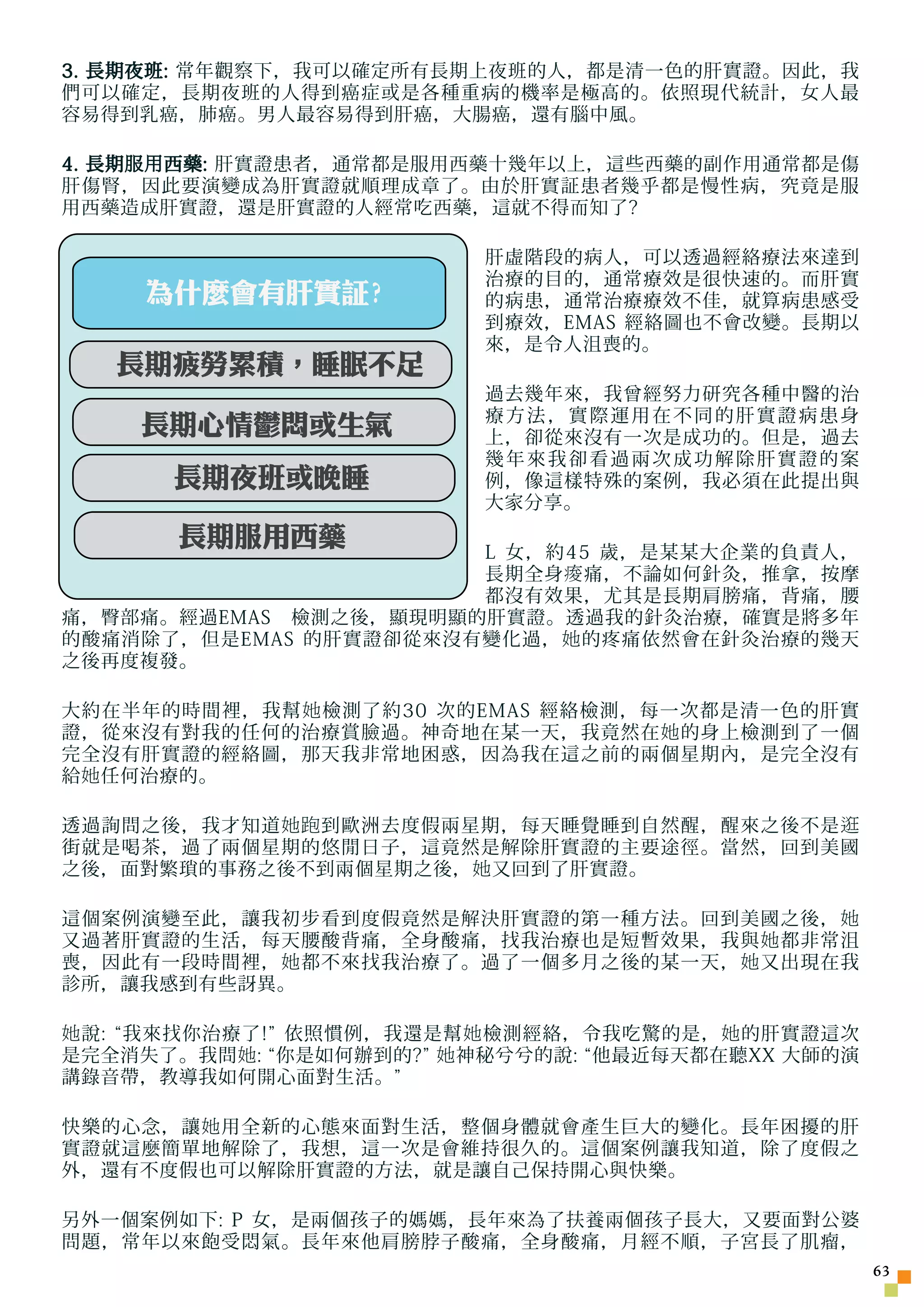 3. 長期夜班: 常年觀察下，我可以確定所有長期上夜班的人，都是清一色的肝實證。因此，我
們可以確定，長期夜班的人得到癌症或是各種重病的機率是極高的。依照現代統計，女人最
容易得到乳癌，肺癌。男人最容易得到肝癌，大腸癌，還有腦中風。

4. 長期 服用 西藥: 肝實證患者，通常都是服用西藥十幾年以上，這些西藥的副作用通常都是傷
肝傷腎，因此要演變成為肝實證就順理成章了。由於肝實証患者幾乎都是慢性病，究竟是服
用西藥造成肝實證，還是肝實證的人經常吃西藥，這就不得而知了?

                           肝虛階段的病人，可以透過經絡療法來達到
                           治療的目的，通常療效是很快速的。而肝實
     為什麼會有肝實証?             的病患，通常治療療效不佳，就算病患感受
                           到療效，EMAS 經絡圖也不會改變。長期以
                           來，是令人沮喪的。
   長期疲勞累積，睡眠不足
                           過去幾年來，我曾經努力研究各種中醫的治
                           療方法，實際運用在不同的肝實證病患身
     長期心情鬱悶或生氣             上，卻從來沒有一次是成功的。但是，過去
                           幾年來我卻看過兩次成功解除肝實證的案
       長期夜班或晚睡             例，像這樣特殊的案例，我必須在此提出與
                           大家分享。
       長期服用西藥
         每天外食
                       L 女，約45 歲，是某某大企業的負責人，
                       長期全身 痠 痛，不論如何針灸，推拿，按摩
                       都沒有效果，尤其是長期肩膀痛，背痛，腰
痛，臀部痛。經過EMAS　檢測之後，顯現明顯的肝實證。透過我的針灸治療，確實是將多年
的酸痛消除了，但是EMAS 的肝實證卻從來沒有變化過， 她 的疼痛依然會在針灸治療的幾天
之後再度複發。

大約在半年的時間裡，我幫 她 檢測了約30 次的EMAS 經絡檢測，每一次都是清一色的肝實
證，從來沒有對我的任何的治療賞臉過。神奇地在某一天，我竟然在 她 的身上檢測到了一個
完全沒有肝實證的經絡圖，那天我非常地困惑，因為我在這之前的兩個星期內，是完全沒有
給 她 任何治療的。

透過詢問之後，我才知道 她跑 到歐洲去度假兩星期，每天睡覺睡到自然醒，醒來之後不是 逛
街就是喝茶，過了兩個星期的悠閒日子，這竟然是解除肝實證的主要途徑。當然，回到美國
之後，面對繁瑣的事務之後不到兩個星期之後， 她 又回到了肝實證。

這個案例演變至此，讓我初步看到度假竟然是解決肝實證的第一種方法。回到美國之後， 她
又過著肝實證的生活，每天腰酸背痛，全身酸痛，找我治療也是短暫效果，我與 她 都非常沮
喪，因此有一段時間裡， 她 都不來找我治療了。過了一個多月之後的某一天， 她 又出現在我
診所，讓我感到有些訝異。

她 說: “我來找你治療了!” 依照慣例，我還是幫 她 檢測經絡，令我吃驚的是， 她 的肝實證這次
是完全消失了。我問 她 : “你是如何辦到的?” 她 神秘兮兮的說: “他最近每天都在聽XX 大師的演
講錄音帶，教導我如何開心面對生活。”

快樂的心念，讓 她 用全新的心態來面對生活，整個身體就會產生巨大的變化。長年困擾的肝
實證就這麼簡單地解除了，我想，這一次是會維持很久的。這個案例讓我知道，除了度假之
外，還有不度假也可以解除肝實證的方法，就是讓自己保持開心與快樂。

另外一個案例如下: P 女，是兩個孩子的媽媽，長年來為了扶養兩個孩子長大，又要面對公婆
問題，常年以來飽受悶氣。長年來他肩膀脖子酸痛，全身酸痛，月經不順，子宮長了肌瘤，
                                                      3
 