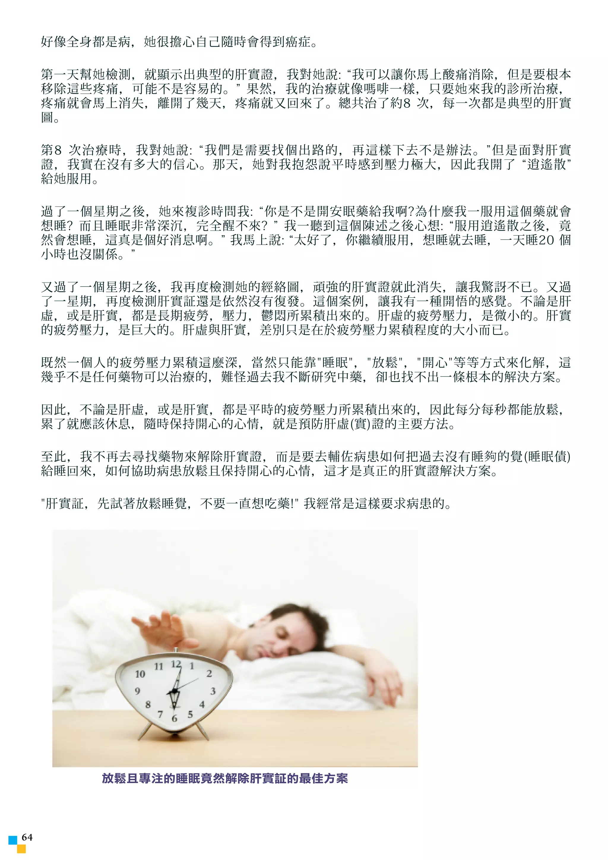 好像全身都是病， 她 很擔心自己隨時會得到癌症。

     第一天幫 她 檢測，就顯示出典型的肝實證，我對 她 說: “我可以讓你馬上酸痛消除，但是要根本
     移除這些疼痛，可能不是容易的。” 果然，我的治療就像嗎啡一樣，只要 她 來我的診所治療，
     疼痛就會馬上消失，離開了幾天，疼痛就又回來了。總共治了約8 次，每一次都是典型的肝實
     圖。

     第8 次治療時，我對 她 說: “我們是需要找個出路的，再這樣下去不是辦法。”但是面對肝實
     證，我實在沒有多大的信心。那天， 她 對我抱怨說平時感到壓力極大，因此我開了 “逍遙散”
     給 她 服用。

     過了一個星期之後， 她 來複診時問我: “你是不是開安眠藥給我啊?為什麼我一服用這個藥就會
     想睡? 而且睡眠非常深沉，完全醒不來? ” 我一聽到這個陳述之後心想: “服用逍遙散之後，竟
     然會想睡，這真是個好消息啊。” 我馬上說: “太好了，你繼續服用，想睡就去睡，一天睡20 個
     小時也沒關係。”

     又過了一個星期之後，我再度檢測 她 的經絡圖，頑強的肝實證就此消失，讓我驚訝不已。又過
     了一星期，再度檢測肝實証還是依然沒有復發。這個案例，讓我有一種開悟的感覺。不論是肝
     虛，或是肝實，都是長期疲勞，壓力，鬱悶所累積出來的。肝虛的疲勞壓力，是微小的。肝實
     的疲勞壓力，是巨大的。肝虛與肝實，差別只是在於疲勞壓力累積程度的大小而已。

     既然一個人的疲勞壓力累積這麼深，當然只能靠睡眠，放鬆，開心等等方式來化解，這
     幾乎不是任何藥物可以治療的，難怪過去我不斷研究中藥，卻也找不出一條根本的解決方案。

     因此，不論是肝虛，或是肝實，都是平時的疲勞壓力所累積出來的，因此每分每秒都能放鬆，
     累了就應該休息，隨時保持開心的心情，就是預防肝虛(實)證的主要方法。

     至此，我不再去尋找藥物來解除肝實證，而是要去輔佐病患如何把過去沒有睡 夠 的覺(睡眠債)
     給睡回來，如何協助病患放鬆且保持開心的心情，這才是真正的肝實證解決方案。

     肝實証，先試著放鬆睡覺，不要一直想吃藥! 我經常是這樣要求病患的。




          放鬆且專注的睡眠竟然解除肝實証的最佳方案




4
 