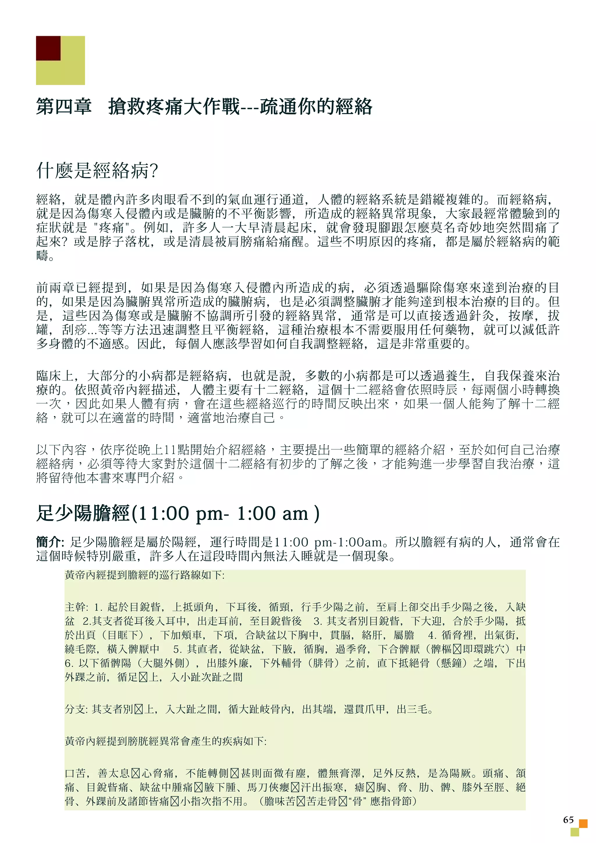 第四章 搶救疼痛大作戰---疏通你的經絡


什麼是經絡病?
經絡，就是體內許多肉眼看不到的氣血運行通道，人體的經絡系統是錯縱複雜的。而經絡病，
就是因為傷寒入侵體內或是臟腑的不平衡影響，所造成的經絡異常現象，大家最經常體驗到的
症狀就是 疼痛。例如，許多人一大早清晨起床，就會發現腳跟怎麼莫名奇妙地突然間痛了
起來? 或是脖子落枕，或是清晨被肩膀痛給痛醒。這些不明原因的疼痛，都是屬於經絡病的範
疇。

前兩章已經提到，如果是因為傷寒入侵體內所造成的病，必須透過驅除傷寒來達到治療的目
的，如果是因為臟腑異常所造成的臟腑病，也是必須調整臟腑才能 夠 達到根本治療的目的。但
是，這些因為傷寒或是臟腑不協調所引發的經絡異常，通常是可以直接透過針灸，按摩，拔
罐，刮 痧 ...等等方法迅速調整且平衡經絡，這種治療根本不需要服用任何藥物，就可以減低許
多身體的不適感。因此，每個人應該學習如何自我調整經絡，這是非常重要的。

臨床上，大部分的小病都是經絡病，也就是說，多數的小病都是可以透過養生，自我保養來治
療的。依照黃帝內經描述，人體主要有十二經絡，這個十二 經絡會依照時辰，每兩個小時轉換
一次，因此如果人體有病，會在這些經絡巡行的時間反映出來，如果一個人能夠了解十二經
絡，就可以在適當的時間，適當地治療自己。

以下內容，依序從晚上11點開始介紹經絡，主要提出一些簡單的經絡介紹，至於如何自己治療
經絡病，必須等待大家對於這個十二經絡有初步的了解之後，才能夠進一步學習自我治療，這
將留待他本書來專門介紹。


足少陽膽經(11:00 pm- 1:00 am )
簡介: 足少陽膽經是屬於陽經，運行時間是11:00 pm-1:00am。所以膽經有病的人，通常會在
這個時候特別嚴重，許多人在這段時間內無法入睡就是一個現象。
  黃帝內經提到膽經的巡行路線如下:


  主幹: 1. 起於目銳眥，上抵頭角，下耳後，循頸，行手少陽之前，至肩上卻交出手少陽之後，入缺
  盆 2.其支者從耳後入耳中，出走耳前，至目銳眥後 3. 其支者別目銳眥，下大迎，合於手少陽，抵
  於出頁（目眶下），下加頰車，下項，合缺盆以下胸中，貫膈，絡肝，屬膽 4. 循脅裡，出氣街，
  繞毛際，橫入髀厭中 5. 其直者，從缺盆，下腋，循胸，過季脅，下合髀厭（髀樞﹐即環跳穴）中
  6. 以下循髀陽（大腿外側），出膝外廉，下外輔骨（腓骨）之前，直下抵絕骨（懸鐘）之端，下出
  外踝之前，循足﹐上，入小趾次趾之間


  分支: 其支者別﹐上，入大趾之間，循大趾岐骨內，出其端，還貫爪甲，出三毛。


  黃帝內經提到膀胱經異常會產生的疾病如下:


  口苦，善太息﹐心脅痛，不能轉側﹐甚則面微有塵，體無膏澤，足外反熱，是為陽厥。頭痛、頷
  痛、目銳眥痛、缺盆中腫痛﹐腋下腫、馬刀俠癭﹐汗出振寒，瘧﹐胸、脅、肋、髀、膝外至脛、絕
  骨、外踝前及諸節皆痛﹐小指次指不用。（膽味苦﹐苦走骨﹐“骨” 應指骨節）
                                                    5
 