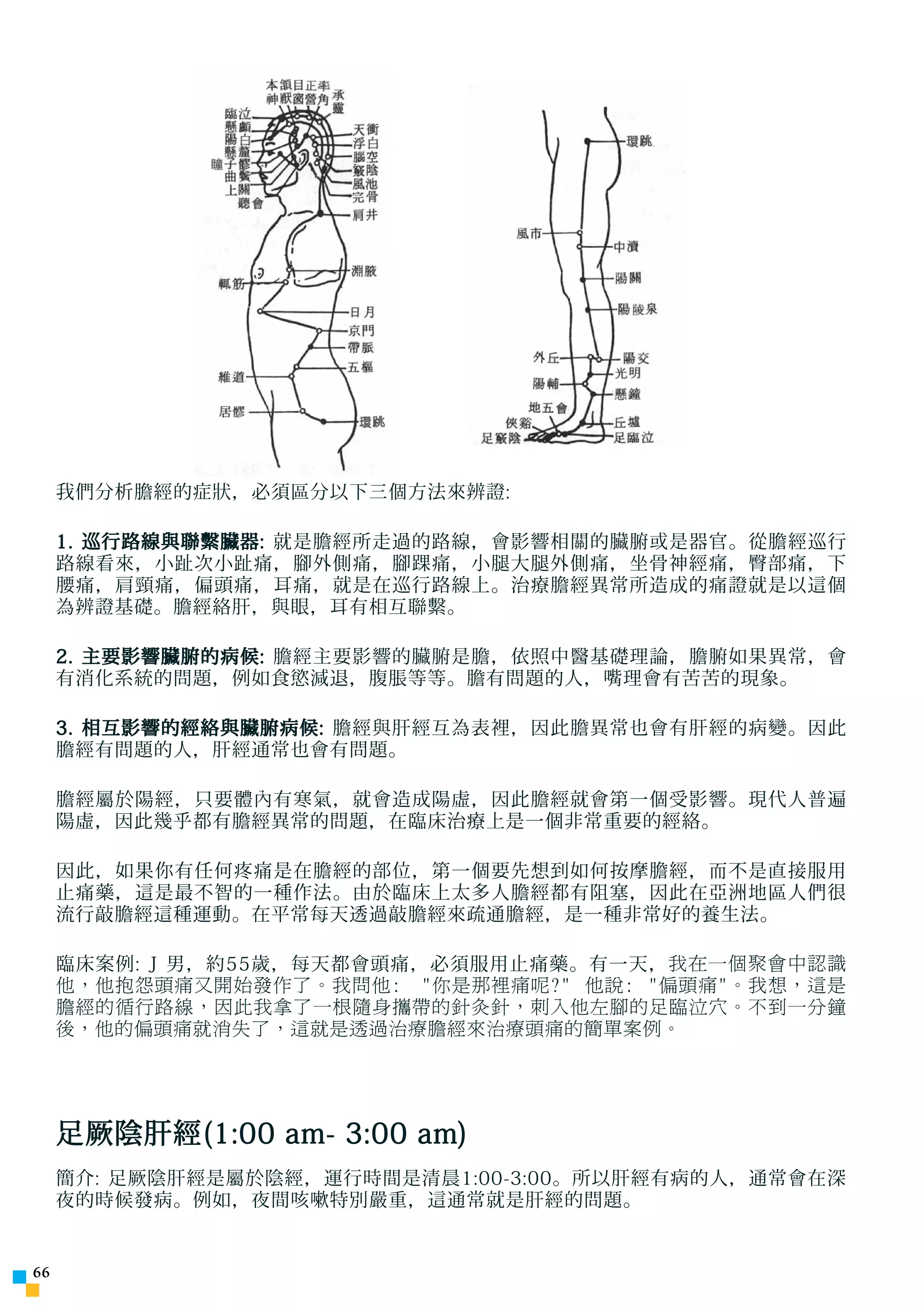 我們分析膽經的症狀，必須區分以下三個方法來辨證:

     1. 巡行路線與聯繫臟器: 就是膽經所走過的路線，會影響相關的臟腑或是器官。從膽經巡行
     路線看來，小趾次小趾痛，腳外側痛，腳踝痛，小腿大腿外側痛，坐骨神經痛，臀部痛，下
     腰痛，肩頸痛，偏頭痛，耳痛，就是在巡行路線上。治療膽經異常所造成的痛證就是以這個
     為辨證基礎。膽經絡肝，與眼，耳有相互聯繫。

     2. 主要影響臟腑的病候: 膽經主要影響的臟腑是膽，依照中醫基礎理論，膽腑如果異常，會
     有消化系統的問題，例如食慾減退，腹脹等等。膽有問題的人，嘴理會有苦苦的現象。

     3. 相互影響的經絡與臟腑病候: 膽經與肝經互為表裡，因此膽異常也會有肝經的病變。因此
     膽經有問題的人，肝經通常也會有問題。

     膽經屬於陽經，只要體內有寒氣，就會造成陽虛，因此膽經就會第一個受影響。現代人普遍
     陽虛，因此幾乎都有膽經異常的問題，在臨床治療上是一個非常重要的經絡。

     因此，如果你有任何疼痛是在膽經的部位，第一個要先想到如何按摩膽經，而不是直接服用
     止痛藥，這是最不智的一種作法。由於臨床上太多人膽經都有阻塞，因此在亞洲地區人們很
     流行敲膽經這種運動。在平常每天透過敲膽經來疏通膽經，是一種非常好的養生法。

     臨床案例: J 男，約55歲，每天都會頭痛，必須服用止痛藥。有一天， 我在一個聚會中認識
     他，他抱怨頭痛又開始發作了。我問他:　你是那裡痛呢? 他說: 偏頭痛。我想，這是
     膽經的循行路線，因此我拿了一根隨身攜帶的針灸針，刺入他左腳的足臨泣穴。不到一分鐘
     後，他的偏頭痛就消失了，這就是透過治療膽經來治療頭痛的簡單案例。




     足厥陰肝經(1:00 am- 3:00 am)
     簡介: 足厥陰肝經是屬於陰經，運行時間是清晨1:00-3:00。所以肝經有病的人，通常會在深
     夜的時候發病。例如，夜間咳嗽特別嚴重，這通常就是肝經的問題。



 