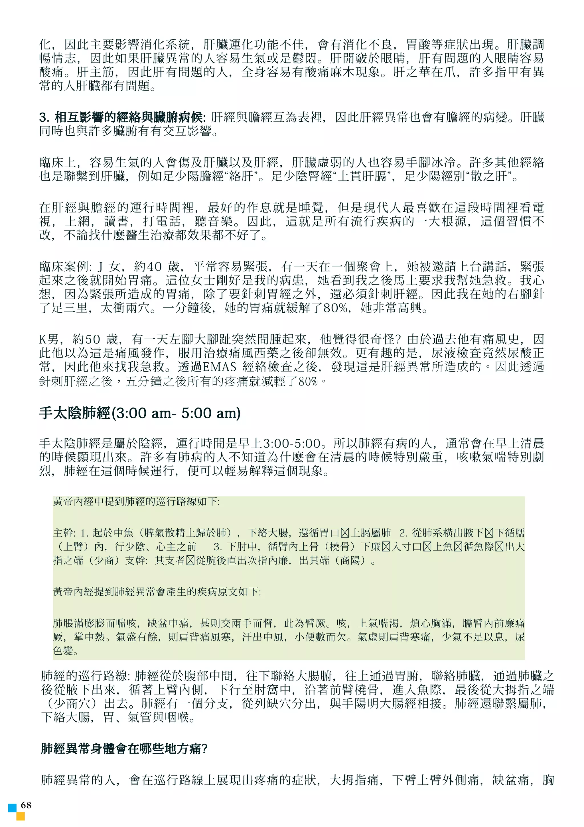 化，因此主要影響消化系統，肝臟運化功能不佳，會有消化不良，胃酸等症狀出現。肝臟調
     暢情志，因此如果肝臟異常的人容易生氣或是鬱悶。肝開竅於眼睛，肝有問題的人眼睛容易
     酸痛。肝主筋，因此肝有問題的人，全身容易有酸痛麻木現象。肝之華在爪，許多指甲有異
     常的人肝臟都有問題。

     3. 相互影響的經絡與臟腑病候: 肝經與膽經互為表裡，因此肝經異常也會有膽經的病變。肝臟
     同時也與許多臟腑有有交互影響。

     臨床上，容易生氣的人會傷及肝臟以及肝經，肝臟虛弱的人也容易手腳冰冷。許多其他經絡
     也是聯繫到肝臟，例如足少陽膽經“絡肝”。足少陰腎經“上貫肝膈”，足少陽經別“散之肝”。

     在肝經與膽經的運行時間裡，最好的作息就是睡覺，但是現代人最喜歡在這段時間裡看電
     視，上網，讀書，打電話，聽音樂。因此，這就是所有流行疾病的一大根源，這個習慣不
     改，不論找什麼醫生治療都效果都不好了。

     臨床案例: J 女，約40 歲，平常容易緊張，有一天在一個聚會上， 她 被邀請上台講話，緊張
     起來之後就開始胃痛。這位女士剛好是我的病患， 她 看到我之後馬上要求我幫 她 急救。我心
     想，因為緊張所造成的胃痛，除了要針刺胃經之外，還必須針刺肝經。因此我在 她 的右腳針
     了足三里，太衝兩穴。一分鐘後， 她 的胃痛就緩解了80%， 她 非常高興。

     K男，約50 歲，有一天左腳大腳趾突然間腫起來，他覺得很奇怪? 由於過去他有痛風史，因
     此 他 以為這是痛風發作，服用治療痛風西藥之後卻無效。更有趣的是，尿液檢 查 竟然尿酸正
     常，因此他來找我急救。透過EMAS 經絡檢 查 之後，發現這 是肝經異常所造成的。因此透過
     針刺肝經之後，五分鐘之後所有的疼痛就減輕了80%。

     手太陰肺經(3:00 am- 5:00 am)

     手太陰肺經是屬於陰經，運行時間是早上3:00-5:00。所以肺經有病的人，通常會在早上清晨
     的時候顯現出來。許多有肺病的人不知道為什麼會在清晨的時候特別嚴重，咳嗽氣喘特別劇
     烈，肺經在這個時候運行，便可以輕易解釋這個現象。

      黃帝內經中提到肺經的巡行路線如下:


      主幹: 1. 起於中焦（脾氣散精上歸於肺），下絡大腸，還循胃口﹐上膈屬肺 2. 從肺系橫出腋下﹐下循臑
      （上臂）內，行少陰、心主之前     3. 下肘中，循臂內上骨（橈骨）下廉﹐入寸口﹐上魚﹐循魚際﹐出大
      指之端（少商）支幹: 其支者﹐從腕後直出次指內廉，出其端（商陽）。


      黃帝內經提到肺經異常會產生的疾病原文如下:


      肺脹滿膨膨而喘咳，缺盆中痛，甚則交兩手而督，此為臂厥。咳，上氣喘渴，煩心胸滿，臑臂內前廉痛
      厥，掌中熱。氣盛有餘，則肩背痛風寒，汗出中風，小便數而欠。氣虛則肩背寒痛，少氣不足以息，尿
      色變。

     肺經的巡行路線: 肺經從於腹部中間，往下聯絡大腸腑，往上通過胃腑，聯絡肺臟，通過肺臟之
     後從腋下出來，循著上臂內側，下行至肘窩中，沿著前臂橈骨，進入魚際，最後從大拇指之端
     （少商穴）出去。肺經有一個分支，從列缺穴分出，與手陽明大腸經相接。肺經還聯繫屬肺，
     下絡大腸，胃、氣管與咽喉。

     肺經異常身體會在 哪 些地方痛?

     肺經異常的人，會在巡行路線上展現出疼痛的症狀，大拇指痛，下臂上臂外側痛，缺盆痛，胸


 
