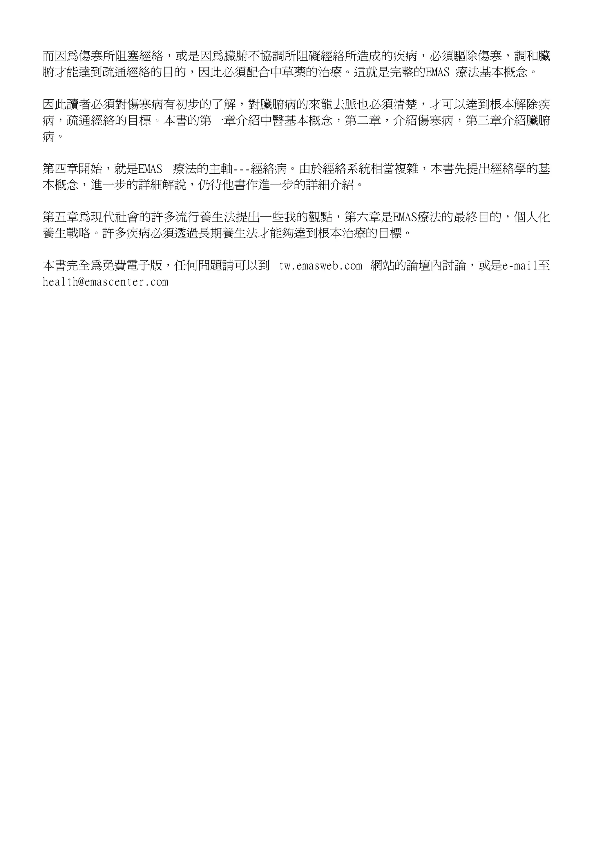 而因為傷寒所阻塞經絡，或是因為臟腑不協調所阻礙經絡所造成的疾病，必須驅除傷寒，調和臟
腑才能達到疏通經絡的目的，因此必須配合中草藥的治療。這就是完整的EMAS 療法基本概念。

因此讀者必須對傷寒病有初步的了解，對臟腑病的來龍去脈也必須清楚，才可以達到根本解除疾
病，疏通經絡的目標。本書的第一章介紹中醫基本概念，第二章，介紹傷寒病，第三章介紹臟腑
病。

第四章開始，就是EMAS 療法的主軸---經絡病。由於經絡系統相當複雜，本書先提出經絡學的基
本概念，進一步的詳細解說，仍待他書作進一步的詳細介紹。

第五章為現代社會的許多流行養生法提出一些我的觀點，第六章是EMAS療法的最終目的，個人化
養生戰略。許多疾病必須透過長期養生法才能夠達到根本治療的目標。

本書完全為免費電子版，任何問題請可以到 tw.emasweb.com 網站的論壇內討論，或是e-mail至
health@emascenter.com
 