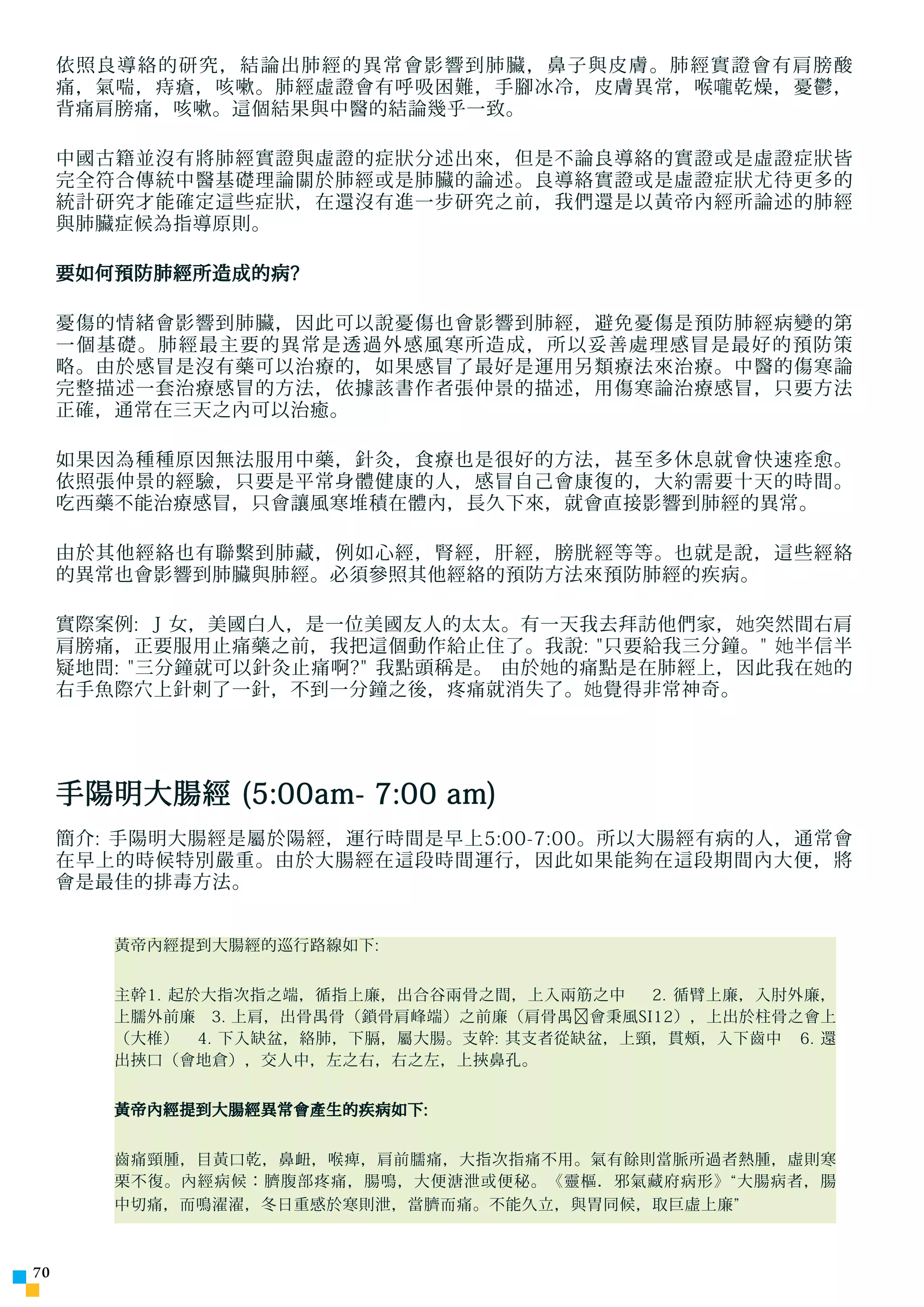 依照良導絡的研究，結論出肺經的異常會影響到肺臟，鼻子與皮膚。肺經實證會有肩膀酸
     痛，氣喘，痔瘡，咳嗽。肺經虛證會有呼吸困難，手腳冰冷，皮膚異常，喉 嚨 乾燥，憂鬱，
     背痛肩膀痛，咳嗽。這個結果與中醫的結論幾乎一致。

     中國古籍並沒有將肺經實證與虛證的症狀分述出來，但是不論良導絡的實證或是虛證症狀皆
     完全符合傳統中醫基礎理論關於肺經或是肺臟的論述。良導絡實證或是虛證症狀尤待更多的
     統計研究才能確定這些症狀，在還沒有進一步研究之前，我們還是以黃帝內經所論述的肺經
     與肺臟症候為指導原則。

     要如何預防肺經所造成的病?

     憂傷的情緒會影響到肺臟，因此可以說憂傷也會影響到肺經，避免憂傷是預防肺經病變的第
     一個基礎。肺經最主要的異常是透過外感風寒所造成，所以妥善處理感冒是最好的預防策
     略。由於感冒是沒有藥可以治療的，如果感冒了最好是運用另類療法來治療。中醫的傷寒論
     完整描述一套治療感冒的方法，依據該書作者張仲景的描述，用傷寒論治療感冒，只要方法
     正確，通常在三天之內可以治癒。

     如果因為種種原因無法服用中藥，針灸，食療也是很好的方法，甚至多休息就會快速痊愈。
     依照張仲景的經驗，只要是平常身體健康的人，感冒自己會康復的，大約需要十天的時間。
     吃西藥不能治療感冒，只會讓風寒堆積在體內，長久下來，就會直接影響到肺經的異常。

     由於其他經絡也有聯繫到肺藏，例如心經，腎經，肝經，膀胱經等等。也就是說，這些經絡
     的異常也會影響到肺臟與肺經。必須參照其他經絡的預防方法來預防肺經的疾病。

     實際案例: J 女，美國白人，是一位美國友人的太太。有一天我去拜訪他們家， 她 突然間右肩
     肩膀痛，正要服用止痛藥之前，我把這個動作給止住了。我說: 只要給我三分鐘。 她 半信半
     疑地問: 三分鐘就可以針灸止痛啊? 我點頭稱是。 由於 她 的痛點是在肺經上，因此我在 她 的
     右手魚際穴上針刺了一針，不到一分鐘之後，疼痛就消失了。 她 覺得非常神奇。




     手陽明大腸經 (5:00am- 7:00 am)
     簡介: 手陽明大腸經是屬於陽經，運行時間是早上5:00-7:00。所以大腸經有病的人，通常會
     在早上的時候特別嚴重。由於大腸經在這段時間運行，因此如果能 夠 在這段期間內大便，將
     會是最佳的排毒方法。


        黃帝內經提到大腸經的巡行路線如下:


        主幹1. 起於大指次指之端，循指上廉，出合谷兩骨之間，上入兩筋之中   2. 循臂上廉，入肘外廉，
        上臑外前廉 3. 上肩，出骨禺骨（鎖骨肩峰端）之前廉（肩骨禺﹐會秉風SI12），上出於柱骨之會上
        （大椎） 4. 下入缺盆，絡肺，下膈，屬大腸。支幹: 其支者從缺盆，上頸，貫頰，入下齒中 6. 還
        出挾口（會地倉），交人中，左之右，右之左，上挾鼻孔。


        黃帝內經提到大腸經異常會產生的疾病如下:


        齒痛頸腫，目黃口乾，鼻衄，喉痺，肩前臑痛，大指次指痛不用。氣有餘則當脈所過者熱腫，虛則寒
        栗不復。內經病候：臍腹部疼痛，腸鳴，大便溏泄或便秘。《靈樞．邪氣藏府病形》“大腸病者，腸
        中切痛，而鳴濯濯，冬日重感於寒則泄，當臍而痛。不能久立，與胃同候，取巨虛上廉”



70
 