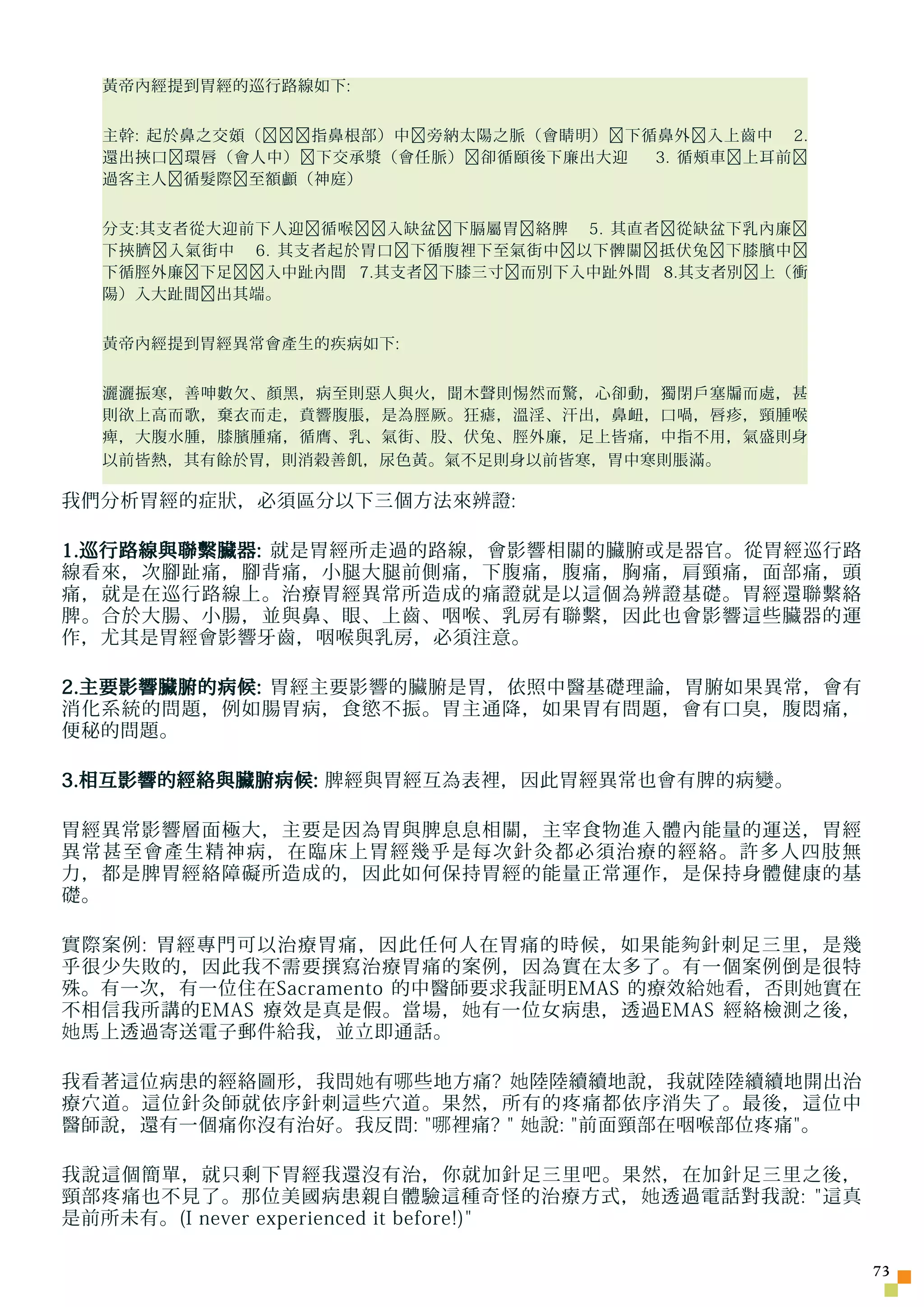 黃帝內經提到胃經的巡行路線如下:


  主幹: 起於鼻之交頞（﹐﹐﹐指鼻根部）中﹐旁納太陽之脈（會睛明）﹐下循鼻外﹐入上齒中 2.
  還出挾口﹐環唇（會人中）﹐下交承漿（會任脈）﹐卻循頤後下廉出大迎   3. 循頰車﹐上耳前﹐
  過客主人﹐循髮際﹐至額顱（神庭）


  分支:其支者從大迎前下人迎﹐循喉﹐﹐入缺盆﹐下膈屬胃﹐絡脾 5. 其直者﹐從缺盆下乳內廉﹐
  下挾臍﹐入氣街中 6. 其支者起於胃口﹐下循腹裡下至氣街中﹐以下髀關﹐抵伏兔﹐下膝臏中﹐
  下循脛外廉﹐下足﹐﹐入中趾內間 7.其支者﹐下膝三寸﹐而別下入中趾外間 8.其支者別﹐上（衝
  陽）入大趾間﹐出其端。


  黃帝內經提到胃經異常會產生的疾病如下:


  灑灑振寒，善呻數欠、顏黑，病至則惡人與火，聞木聲則惕然而驚，心卻動，獨閉戶塞牖而處，甚
  則欲上高而歌，棄衣而走，賁響腹脹，是為脛厥。狂瘧，溫淫、汗出，鼻衄，口喎，唇疹，頸腫喉
  痺，大腹水腫，膝臏腫痛，循膺、乳、氣街、股、伏兔、脛外廉，足上皆痛，中指不用，氣盛則身
  以前皆熱，其有餘於胃，則消穀善飢，尿色黃。氣不足則身以前皆寒，胃中寒則脹滿。

我們分析胃經的症狀，必須區分以下三個方法來辨證:

1.巡行路線與聯繫臟器: 就是胃經所走過的路線，會影響相關的臟腑或是器官。從胃經巡行路
線看來，次腳趾痛，腳背痛，小腿大腿前側痛，下腹痛，腹痛，胸痛，肩頸痛，面部痛，頭
痛，就是在巡行路線上。治療胃經異常所造成的痛證就是以這個為辨證基礎。胃經還聯繫絡
脾。合於大腸、小腸，並與鼻、眼、上齒、咽喉、乳房有聯繫，因此也會影響這些臟器的運
作，尤其是胃經會影響牙齒，咽喉與乳房，必須注意。

2.主要影響臟腑的病候: 胃經主要影響的臟腑是胃，依照中醫基礎理論，胃腑如果異常，會有
消化系統的問題，例如腸胃病，食慾不振。胃主通降，如果胃有問題，會有口臭，腹悶痛，
便秘的問題。

3.相互影響的經絡與臟腑病候: 脾經與胃經互為表裡，因此胃經異常也會有脾的病變。

胃經異常影響層面極大，主要是因為胃與脾息息相關，主宰食物進入體內能量的運送，胃經
異常甚至會產生精神病，在臨床上胃經幾乎是每次針灸都必須治療的經絡。許多人四肢無
力，都是脾胃經絡障礙所造成的，因此如何保持胃經的能量正常運作，是保持身體健康的基
礎。

實際案例: 胃經專門可以治療胃痛，因此任何人在胃痛的時候，如果能 夠 針刺足三里，是幾
乎很少失敗的，因此我不需要撰寫治療胃痛的案例，因為實在太多了。有一個案例倒是很特
殊。有一次，有一位住在Sacramento 的中醫師要求我証明EMAS 的療效給 她 看，否則 她 實在
不相信我所講的EMAS 療效是真是假。當場， 她 有一位女病患，透過EMAS 經絡檢測之後，
她 馬上透過寄送電子郵件給我，並立即通話。

我看著這位病患的經絡圖形，我問 她 有 哪 些地方痛? 她 陸陸續續地說，我就陸陸續續地開出治
療穴道。這位針灸師就依序針刺這些穴道。果然，所有的疼痛都依序消失了。最後，這位中
醫師說，還有一個痛你沒有治好。我反問:  哪 裡痛?  她 說: 前面頸部在咽喉部位疼痛。

我說這個簡單，就只剩下胃經我還沒有治，你就加針足三里吧。果然，在加針足三里之後，
頸部疼痛也不見了。那位美國病患親自體驗這種奇怪的治療方式， 她 透過電話對我說: 這真
是前所未有。(I never experienced it before!)

                                                       73
 