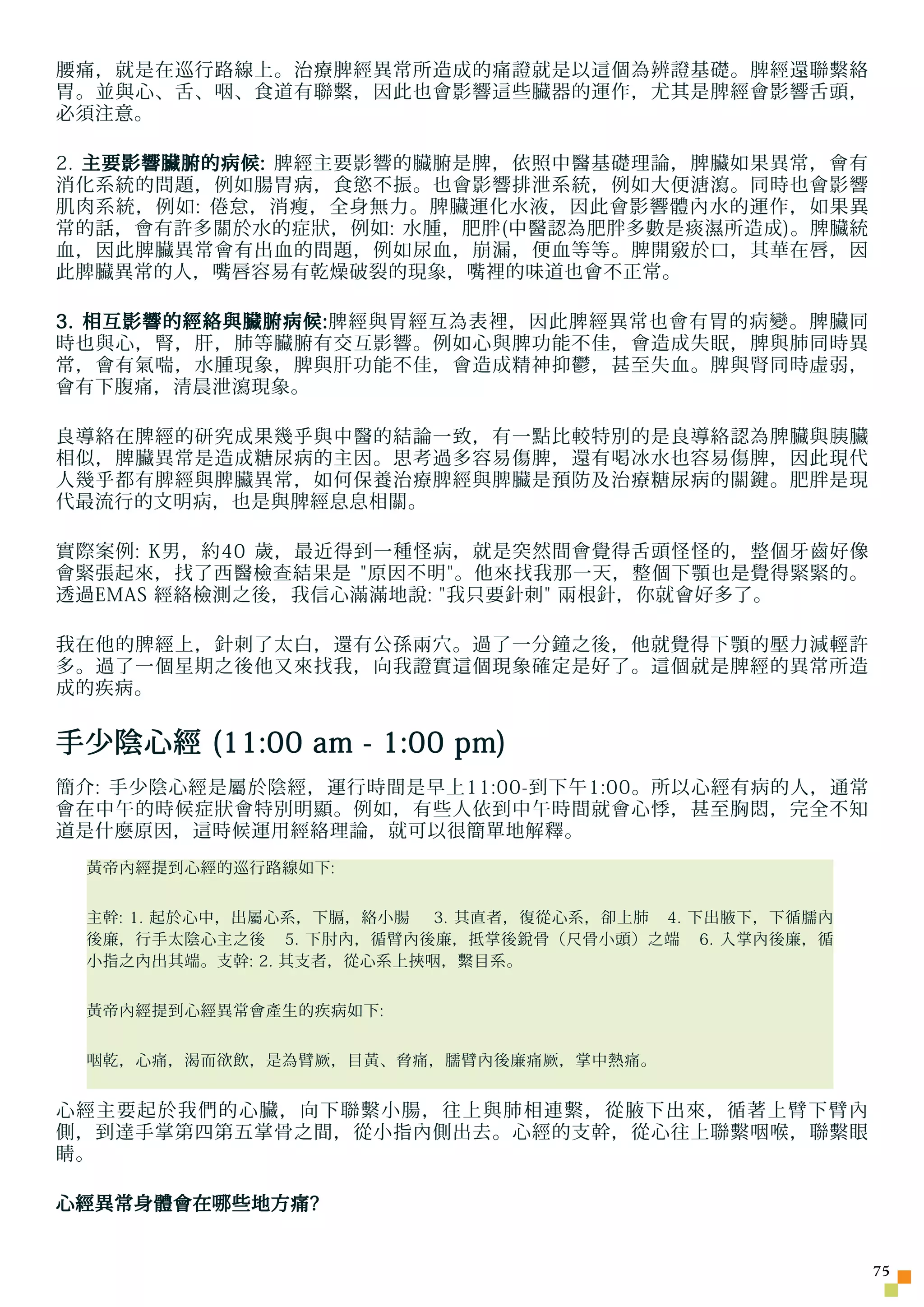 腰痛，就是在巡行路線上。治療脾經異常所造成的痛證就是以這個為辨證基礎。脾經還聯繫絡
胃。並與心、舌、咽、食道有聯繫，因此也會影響這些臟器的運作，尤其是脾經會影響舌頭，
必須注意。

2. 主要影響臟腑的病候: 脾經主要影響的臟腑是脾，依照中醫基礎理論，脾臟如果異常，會有
消化系統的問題，例如腸胃病，食慾不振。也會影響排泄系統，例如大便溏瀉。同時也會影響
肌肉系統，例如: 倦怠，消瘦，全身無力。脾臟運化水液，因此會影響體內水的運作，如果異
常的話，會有許多關於水的症狀，例如: 水腫，肥胖(中醫認為肥胖多數是痰濕所造成)。脾臟統
血，因此脾臟異常會有出血的問題，例如尿血，崩漏，便血等等。脾開竅於口，其華在唇，因
此脾臟異常的人，嘴唇容易有乾燥破裂的現象，嘴裡的味道也會不正常。

3. 相互影響的經絡與臟腑病候:脾經與胃經互為表裡，因此脾經異常也會有胃的病變。脾臟同
時也與心，腎，肝，肺等臟腑有交互影響。例如心與脾功能不佳，會造成失眠，脾與肺同時異
常，會有氣喘，水腫現象，脾與肝功能不佳，會造成精神抑鬱，甚至失血。脾與腎同時虛弱，
會有下腹痛，清晨泄瀉現象。

良導絡在脾經的研究成果幾乎與中醫的結論一致，有一點比較特別的是良導絡認為脾臟與 胰 臟
相似，脾臟異常是造成糖尿病的主因。思考過多容易傷脾，還有喝冰水也容易傷脾，因此現代
人幾乎都有脾經與脾臟異常，如何保養治療脾經與脾臟是預防及治療糖尿病的關鍵。肥胖是現
代最流行的文明病，也是與脾經息息相關。

實際案例: K男，約40 歲，最近得到一種怪病，就是突然間會覺得舌頭怪怪的，整個牙齒好像
會緊張起來，找了西醫檢 查 結果是 原因不明。他來找我那一天，整個下顎也是覺得緊緊的。
透過EMAS 經絡檢測之後，我信心滿滿地說: 我只要針刺 兩根針，你就會好多了。

我在他的脾經上，針刺了太白，還有公孫兩穴。過了一分鐘之後，他就覺得下顎的壓力減輕許
多。過了一個星期之後他又來找我，向我證實這個現象確定是好了。這個就是脾經的異常所造
成的疾病。


手少陰心經 (11:00 am - 1:00 pm)
簡介: 手少陰心經是屬於陰經，運行時間是早上11:00-到下午1:00。所以心經有病的人，通常
會在中午的時候症狀會特別明顯。例如，有些人依到中午時間就會心悸，甚至胸悶，完全不知
道是什麼原因，這時候運用經絡理論，就可以很簡單地解釋。
 黃帝內經提到心經的巡行路線如下:


 主幹: 1. 起於心中，出屬心系，下膈，絡小腸  3. 其直者，復從心系，卻上肺 4. 下出腋下，下循臑內
 後廉，行手太陰心主之後 5. 下肘內，循臂內後廉，抵掌後銳骨（尺骨小頭）之端 6. 入掌內後廉，循
 小指之內出其端。支幹: 2. 其支者，從心系上挾咽，繫目系。


 黃帝內經提到心經異常會產生的疾病如下:


 咽乾，心痛，渴而欲飲，是為臂厥，目黃、脅痛，臑臂內後廉痛厥，掌中熱痛。


心經主要起於我們的心臟，向下聯繫小腸，往上與肺相連繫，從腋下出來，循著上臂下臂內
側，到達手掌第四第五掌骨之間，從小指內側出去。心經的支幹，從心往上聯繫咽喉，聯繫眼
睛。

心經異常身體會在 哪 些地方痛?


                                                         75
 