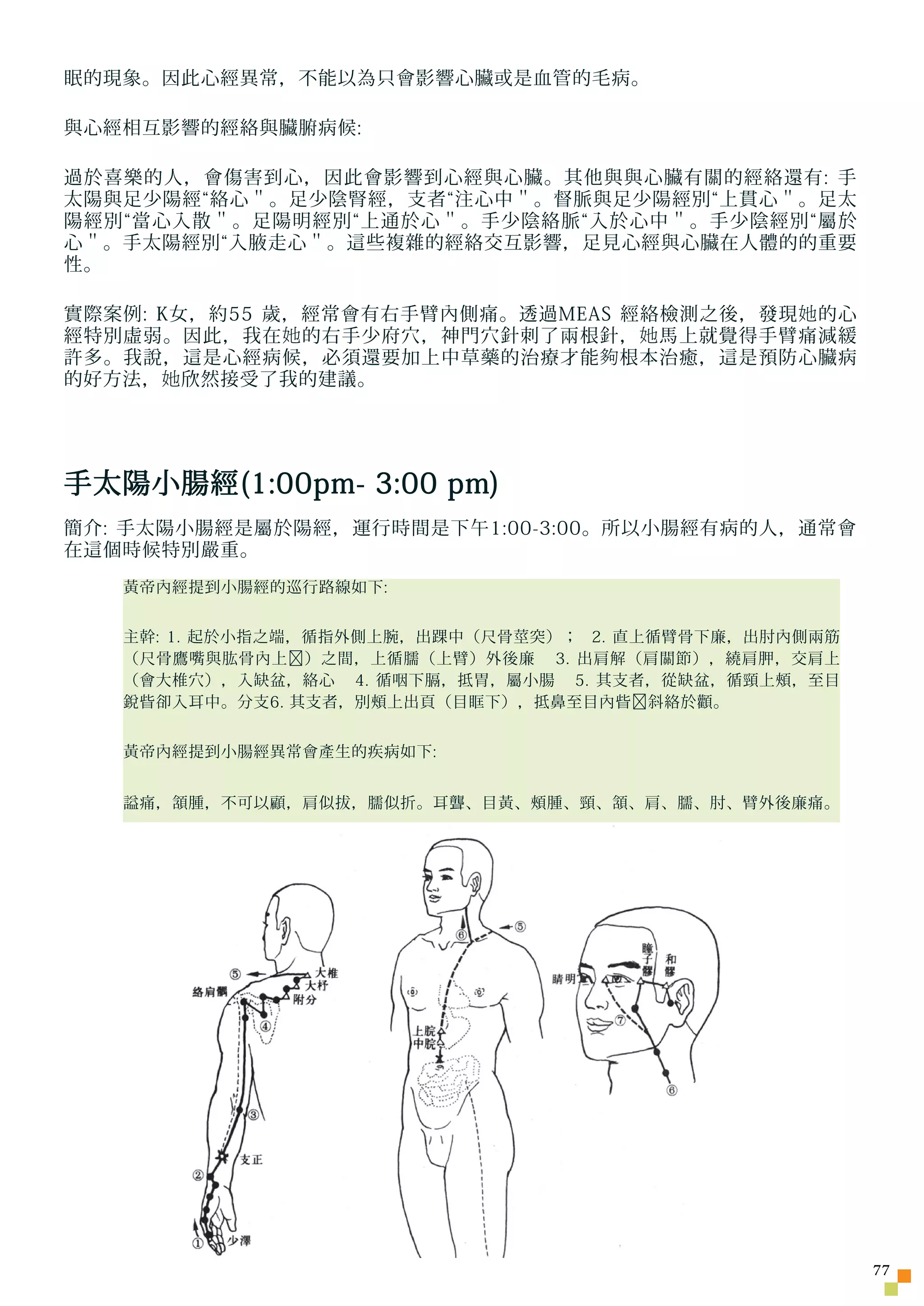 眠的現象。因此心經異常，不能以為只會影響心臟或是血管的毛病。

與心經相互影響的經絡與臟腑病候:

過於喜樂的人，會傷害到心，因此會影響到心經與心臟。其他與與心臟有關的經絡還有: 手
太陽與足少陽經“絡心＂。足少陰腎經，支者“注心中＂。督脈與足少陽經別“上貫心＂。足太
陽經別“當心入散＂。足陽明經別“上通於心＂。手少陰絡脈“入於心中＂。手少陰經別“屬於
心＂。手太陽經別“入腋走心＂。這些複雜的經絡交互影響，足見心經與心臟在人體的的重要
性。

實際案例: K女，約55 歲，經常會有右手臂內側痛。透過MEAS 經絡檢測之後，發現 她 的心
經特別虛弱。因此，我在 她 的右手少府穴，神門穴針刺了兩根針， 她 馬上就覺得手臂痛減緩
許多。我說，這是心經病候，必須還要加上中草藥的治療才能 夠 根本治癒，這是預防心臟病
的好方法， 她 欣然接受了我的建議。




手太陽小腸經(1:00pm- 3:00 pm)
簡介: 手太陽小腸經是屬於陽經，運行時間是下午1:00-3:00。所以小腸經有病的人，通常會
在這個時候特別嚴重。
   黃帝內經提到小腸經的巡行路線如下:


   主幹: 1. 起於小指之端，循指外側上腕，出踝中（尺骨莖突）； 2. 直上循臂骨下廉，出肘內側兩筋
   （尺骨鷹嘴與肱骨內上﹐）之間，上循臑（上臂）外後廉 3. 出肩解（肩關節），繞肩胛，交肩上
   （會大椎穴），入缺盆，絡心 4. 循咽下膈，抵胃，屬小腸 5. 其支者，從缺盆，循頸上頰，至目
   銳眥卻入耳中。分支6. 其支者，別頰上出頁（目眶下），抵鼻至目內眥﹐斜絡於顴。


   黃帝內經提到小腸經異常會產生的疾病如下:


   謚痛，頷腫，不可以顧，肩似拔，臑似折。耳聾、目黃、頰腫、頸、頷、肩、臑、肘、臂外後廉痛。




                                                       77
 