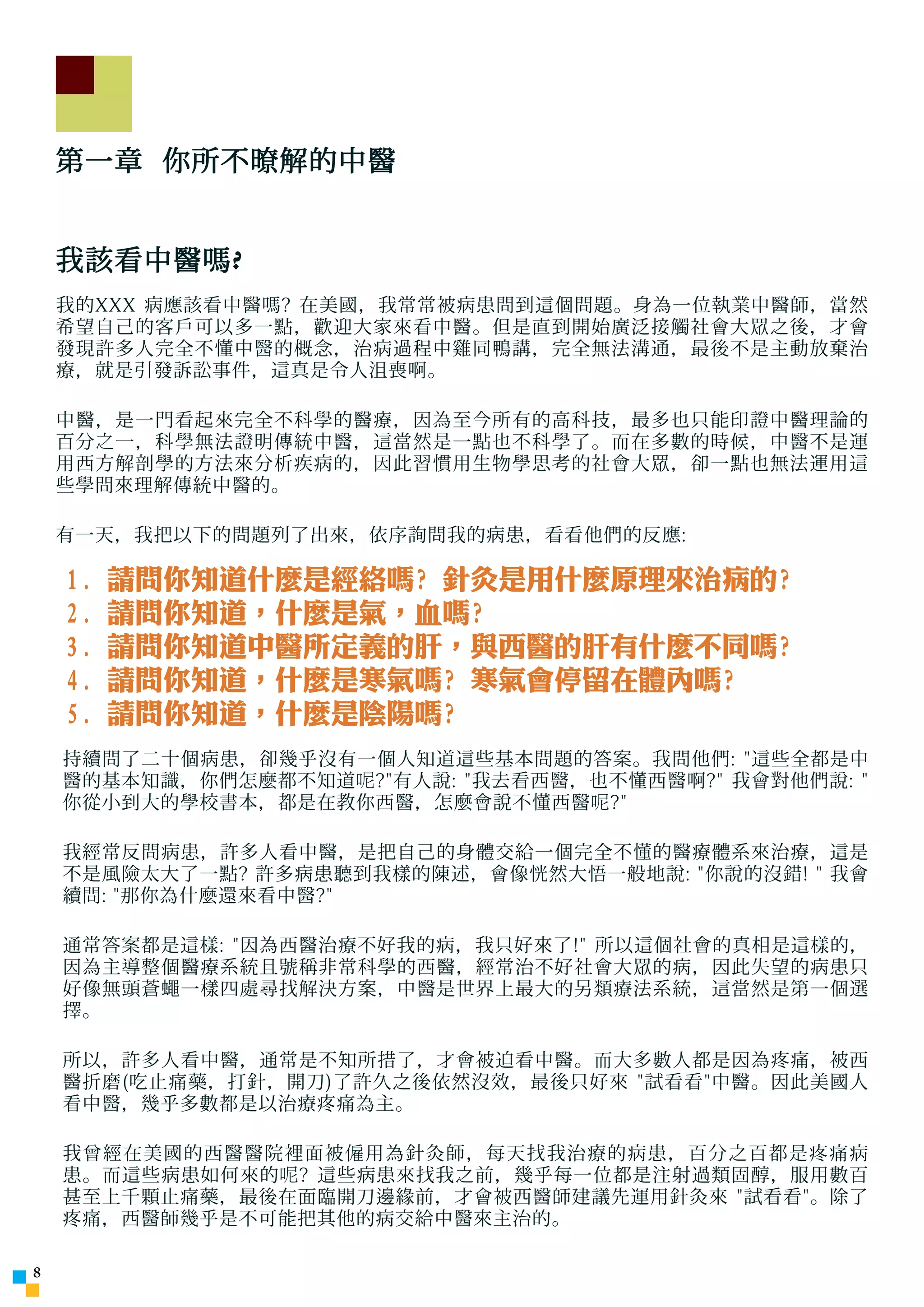 第一章 你所不暸解的中醫


    我該看中醫嗎 ?
    我的XXX 病應該看中醫嗎? 在美國，我常常被病患問到這個問題。身為一位執業中醫師，當然
    希望自己的客戶可以多一點，歡迎大家來看中醫。但是直到開始廣泛接觸社會大眾之後，才會
    發現許多人完全不懂中醫的概念，治病過程中雞同鴨講，完全無法溝通，最後不是主動放棄治
    療，就是引發訴訟事件，這真是令人沮喪啊。

    中醫，是一門看起來完全不科學的醫療，因為至今所有的高科技，最多也只能印證中醫理論的
    百分 之一 ，科學無法證明傳統中醫，這當然是一點也不科學了。而在多數的時候，中醫不是運
    用西方解剖學的方法來分析疾病的，因此習慣用生物學思考的社會大眾，卻一點也無法運用這
    些學問來理解傳統中醫的。

    有一天，我把以下的問題列了出來，依序詢問我的病患，看看他們的反應:

    1.   請問你知道什麼是經絡嗎? 針灸是用什麼原理來治病的?
    2.   請問你知道，什麼是氣，血嗎?
    3.   請問你知道中醫所定義的肝，與西醫的肝有什麼不同嗎?
    4.   請問你知道，什麼是寒氣嗎? 寒氣會停留在體內嗎?
    5.   請問你知道，什麼是陰陽嗎?
    持續問了二十個病患，卻幾乎沒有一個人知道這些基本問題的答案。我問他們: 這些全都是中
    醫的基本知識，你們怎麼都不知道 呢 ?有人說: 我去看西醫，也不懂西醫啊? 我會對他們說: 
    你從小到大的學校書本，都是在教你西醫，怎麼會說不懂西醫 呢 ?

    我經常反問病患，許多人看中醫，是把自己的身體交給一個完全不懂的醫療體系來治療，這是
    不是風險太大了一點? 許多病患聽到我樣的陳述，會像恍然大悟一般地說: 你說的沒錯!  我會
    續問: 那你為什麼還來看中醫?

    通常答案都是這樣: 因為西醫治療不好我的病，我只好來了! 所以這個社會的真相是這樣的，
    因為主導整個醫療系統且號稱非常科學的西醫，經常治不好社會大眾的病，因此失望的病患只
    好像無頭蒼蠅一樣四處尋找解決方案，中醫是世界上最大的另類療法系統，這當然是第一個選
    擇。

    所以，許多人看中醫，通常是不知所措了，才會被迫看中醫。而大多數人都是因為疼痛，被西
    醫折磨(吃止痛藥，打針，開刀)了許久之後依然沒效，最後只好來 試看看中醫。因此美國人
    看中醫，幾乎多數都是以治療疼痛為主。

    我曾經在美國的西醫醫院裡面被 僱 用為針灸師，每天找我治療的病患，百分之百都是疼痛病
    患。而這些病患如何來的 呢 ? 這些病患來找我之前，幾乎每一位都是注射過類固醇，服用數百
    甚至上千顆止痛藥，最後在面臨開刀邊緣前，才會被西醫師建議先運用針灸來 試看看。除了
    疼痛，西醫師幾乎是不可能把其他的病交給中醫來主治的。


 