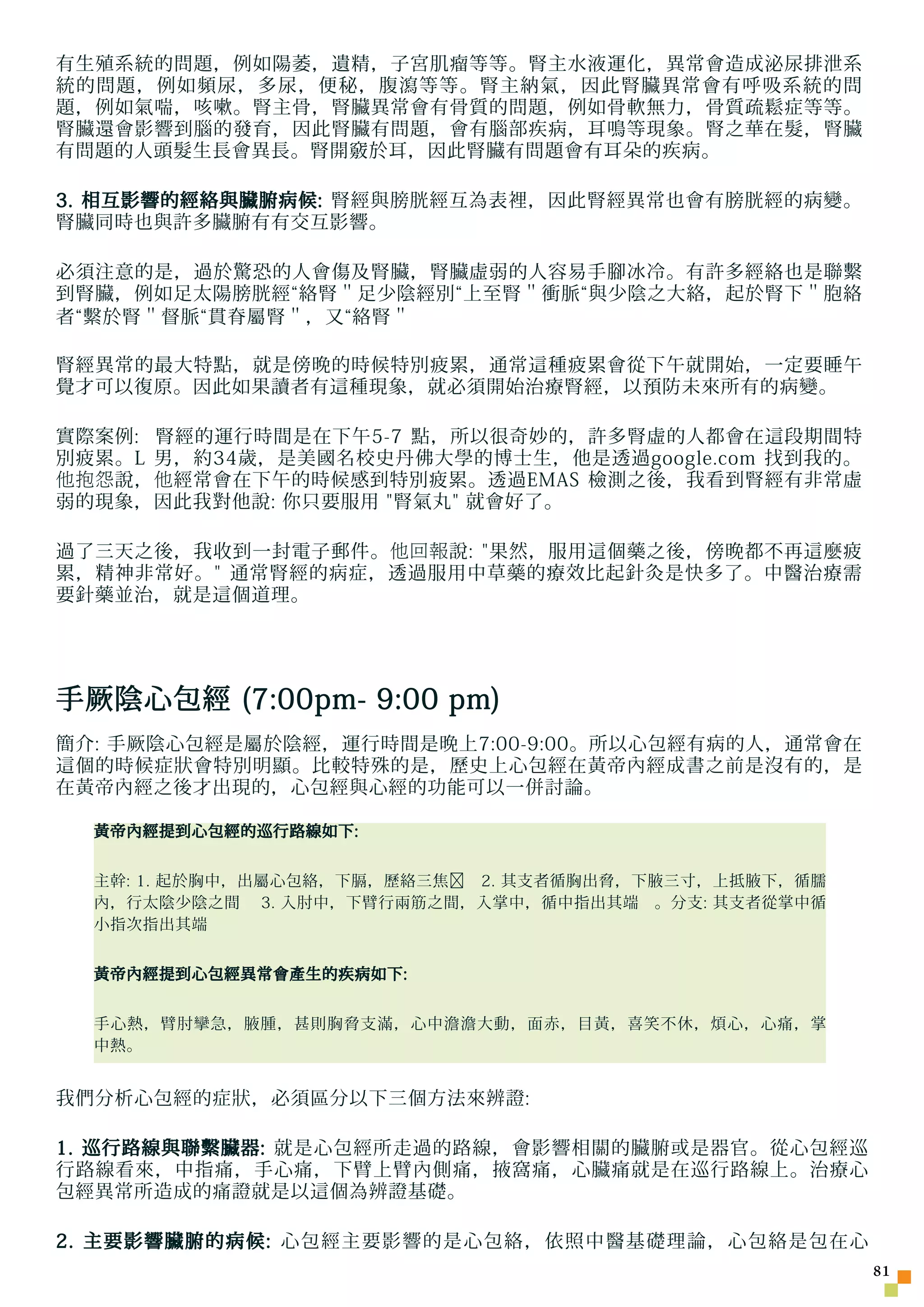 有生殖系統的問題，例如陽萎，遺精，子宮肌瘤等等。腎主水液運化，異常會造成泌尿排泄系
統的問題，例如頻尿，多尿，便秘，腹瀉等等。腎主納氣，因此腎臟異常會有呼吸系統的問
題，例如氣喘，咳嗽。腎主骨，腎臟異常會有骨質的問題，例如骨軟無力，骨質疏鬆症等等。
腎臟還會影響到腦的發育，因此腎臟有問題，會有腦部疾病，耳鳴等現象。腎之華在髮，腎臟
有問題的人頭髮生長會異長。腎開竅於耳，因此腎臟有問題會有耳朵的疾病。

3. 相互影響的經絡與臟腑病候: 腎經與膀胱經互為表裡，因此腎經異常也會有膀胱經的病變。
腎臟同時也與許多臟腑有有交互影響。

必須注意的是，過於驚恐的人會傷及腎臟，腎臟虛弱的人容易手腳冰冷。有許多經絡也是聯繫
到腎臟，例如足太陽膀胱經“絡腎＂足少陰經別“上至腎＂衝脈“與少陰之大絡，起於腎下＂胞絡
者“繫於腎＂督脈“貫脊屬腎＂，又“絡腎＂

腎經異常的最大特點，就是傍晚的時候特別疲累，通常這種疲累會從下午就開始，一定要睡午
覺才可以復原。因此如果讀者有這種現象，就必須開始治療腎經，以預防未來所有的病變。

實際案例: 腎經的運行時間是在下午5-7 點，所以很奇妙的，許多腎虛的人都會在這段期間特
別疲累。L 男，約34歲，是美國名校史丹佛大學的博士生，他是透過google.com 找到我的。
他抱怨 說， 他 經常會在下午的時候感到特別疲累。透過EMAS 檢測之後，我看到腎經有非常虛
弱的現象，因此我對他說: 你只要服用 腎氣丸 就會好了。

過了三天之後，我收到一封電子郵件。 他回報 說: 果然，服用這個藥之後，傍晚都不再這麼疲
累，精神非常好。 通常腎經的病症，透過服用中草藥的療效比起針灸是快多了。中醫治療需
要針藥並治，就是這個道理。




手厥陰心包經 (7:00pm- 9:00 pm)
簡介: 手厥陰心包經是屬於陰經，運行時間是晚上7:00-9:00。所以心包經有病的人，通常會在
這個的時候症狀會特別明顯。比較特殊的是，歷史上心包經在黃帝內經成書之前是沒有的，是
在黃帝內經之後才出現的，心包經與心經的功能可以一併討論。

  黃帝內經提到心包經的巡行路線如下:


  主幹: 1. 起於胸中，出屬心包絡，下膈，歷絡三焦﹐ 2. 其支者循胸出脅，下腋三寸，上抵腋下，循臑
  內，行太陰少陰之間 3. 入肘中，下臂行兩筋之間，入掌中，循中指出其端 。分支: 其支者從掌中循
  小指次指出其端


  黃帝內經提到心包經異常會產生的疾病如下:


  手心熱，臂肘攣急，腋腫，甚則胸脅支滿，心中澹澹大動，面赤，目黃，喜笑不休，煩心，心痛，掌
  中熱。


我們分析心包經的症狀，必須區分以下三個方法來辨證:

1. 巡行路線與聯繫臟器: 就是心包經所走過的路線，會影響相關的臟腑或是器官。從心包經巡
行路線看來，中指痛，手心痛，下臂上臂內側痛，掖窩痛，心臟痛就是在巡行路線上。治療心
包經異常所造成的痛證就是以這個為辨證基礎。

2. 主要影響臟腑的病候: 心包經主要影響的是心包絡，依照中醫基礎理論，心包絡是包在心
                                                       1
 