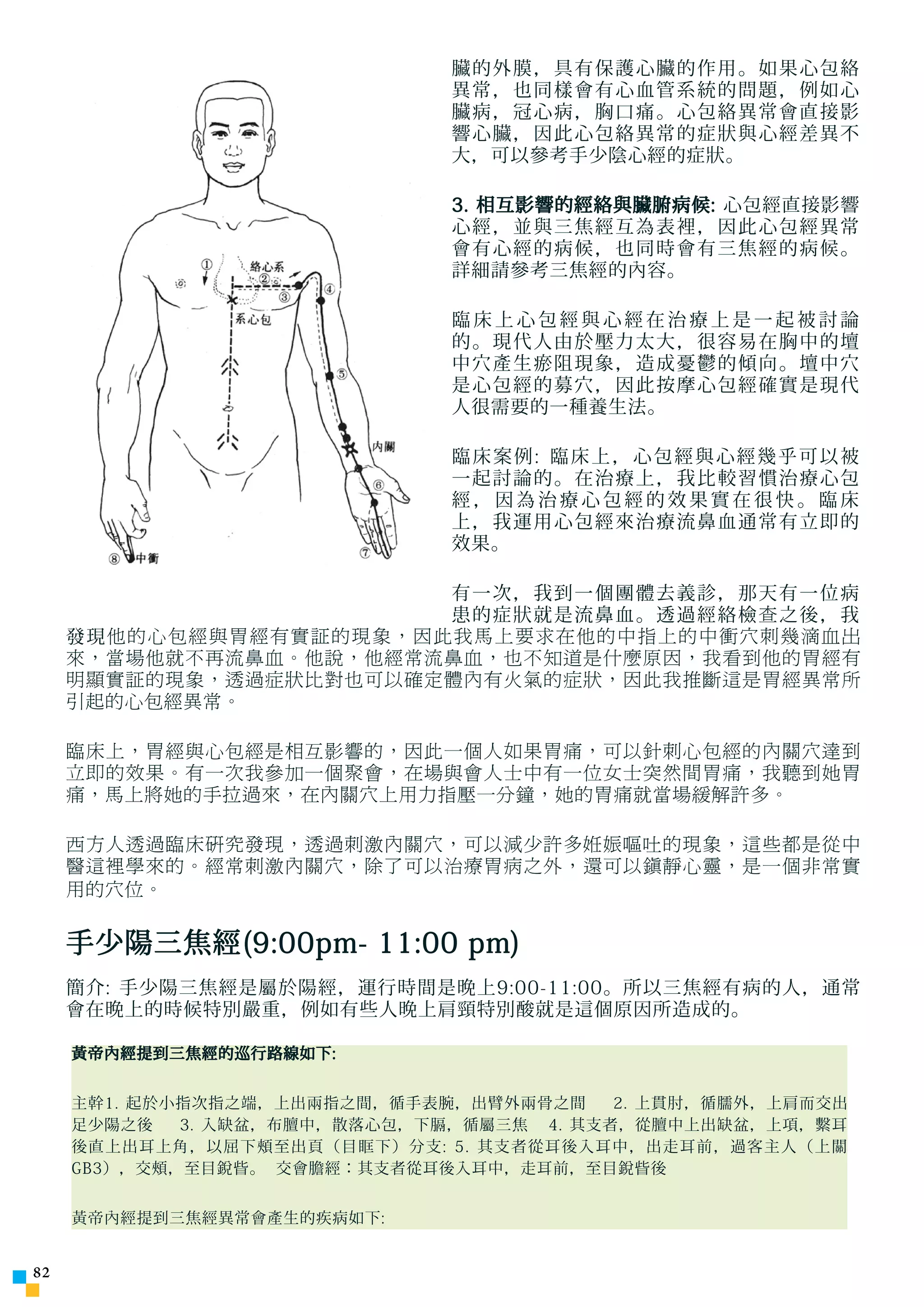 臟的外膜，具有保護心臟的作用。如果心包絡
                               異常，也同樣會有心血管系統的問題，例如心
                               臟病，冠心病，胸口痛。心包絡異常會直接影
                               響心臟，因此心包絡異常的症狀與心經差異不
                               大，可以參考手少陰心經的症狀。

                               3. 相互影響的經絡與臟腑病候: 心包經直接影響
                               心經，並與三焦經互為表裡，因此心包經異常
                               會有心經的病候，也同時會有三焦經的病候。
                               詳細請參考三焦經的內容。

                               臨床上心包經與心經在治療上是一起被討論
                               的。現代人由於壓力太大，很容易在胸中的壇
                               中穴產生瘀阻現象，造成憂鬱的傾向。壇中穴
                               是心包經的募穴，因此按摩心包經確實是現代
                               人很需要的一種養生法。

                               臨床案例: 臨床上，心包經與心經幾乎可以被
                               一起討論的。在治療上，我比較習慣治療心包
                               經，因為治療心包經的效果實在很快。臨床
                               上，我運用心包經來治療流鼻血通常有立即的
                               效果。

                         有一次，我到一個團體去義診，那天有一位病
                         患的症狀就是流鼻血。透過經絡檢 查 之後，我
     發現 他的心包經與胃經有實証的現象，因此我馬上要求在他的中指上的中衝穴刺幾滴血出
     來，當場他就不再流鼻血。他說，他經常流鼻血，也不知道是什麼原因，我看到他的胃經有
     明顯實証的現象，透過症狀比對也可以確定體內有火氣的症狀，因此我推斷這是胃經異常所
     引起的心包經異常。

     臨床上，胃經與心包經是相互影響的，因此一個人如果胃痛，可以針刺心包經的內關穴達到
     立即的效果。有一次我參加一個聚會，在場與會人士中有一位女士突然間胃痛，我聽到她胃
     痛，馬上將她的手拉過來，在內關穴上用力指壓一分鐘，她的胃痛就當場緩解許多。

     西方人透過臨床研究發現，透過刺激內關穴，可以減少許多姙娠嘔吐的現象，這些都是從中
     醫這裡學來的。經常刺激內關穴，除了可以治療胃病之外，還可以鎮靜心靈，是一個非常實
     用的穴位。


     手少陽三焦經(9:00pm- 11:00 pm)
     簡介: 手少陽三焦經是屬於陽經，運行時間是晚上9:00-11:00。所以三焦經有病的人，通常
     會在晚上的時候特別嚴重，例如有些人晚上肩頸特別酸就是這個原因所造成的。

     黃帝內經提到三焦經的巡行路線如下:


     主幹1. 起於小指次指之端，上出兩指之間，循手表腕，出臂外兩骨之間     2. 上貫肘，循臑外，上肩而交出
     足少陽之後   3. 入缺盆，布膻中，散落心包，下膈，循屬三焦 4. 其支者，從膻中上出缺盆，上項，繫耳
     後直上出耳上角，以屈下頰至出頁（目眶下）分支: 5. 其支者從耳後入耳中，出走耳前，過客主人（上關
     GB3），交頰，至目銳眥。 交會膽經：其支者從耳後入耳中，走耳前，至目銳眥後


     黃帝內經提到三焦經異常會產生的疾病如下:


2
 