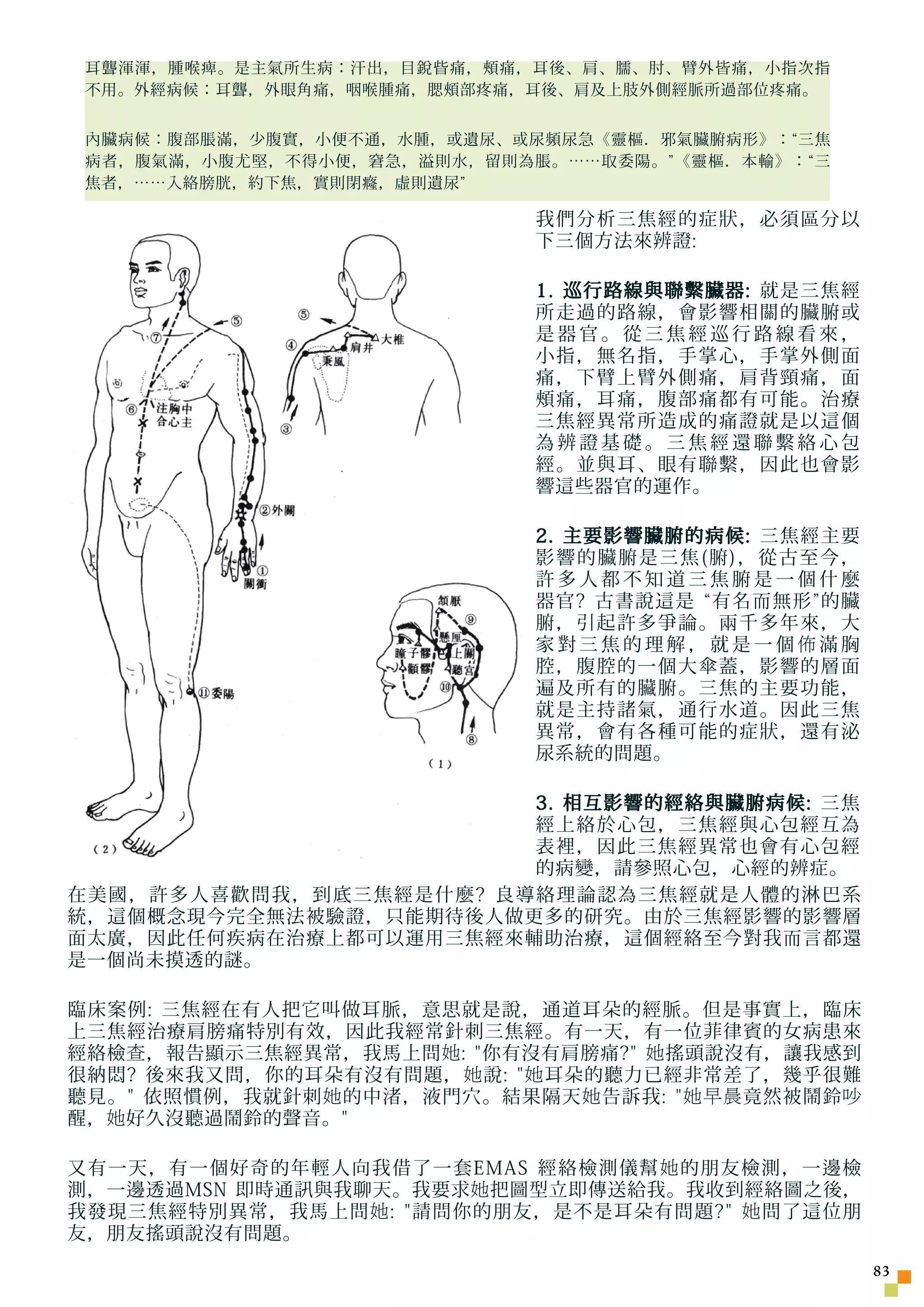 耳聾渾渾，腫喉痺。是主氣所生病：汗出，目銳眥痛，頰痛，耳後、肩、臑、肘、臂外皆痛，小指次指
 不用。外經病候：耳聾，外眼角痛，咽喉腫痛，腮頰部疼痛，耳後、肩及上肢外側經脈所過部位疼痛。


 內臟病候：腹部脹滿，少腹實，小便不通，水腫，或遺尿、或尿頻尿急《靈樞．邪氣臟腑病形》：“三焦
 病者，腹氣滿，小腹尤堅，不得小便，窘急，溢則水，留則為脹。……取委陽。”《靈樞．本輸》：“三
 焦者，……入絡膀胱，約下焦，實則閉癃，虛則遺尿”

                             我們分析三焦經的症狀，必須區分以
                             下三個方法來辨證:

                             1. 巡行路線與聯繫臟器: 就是三焦經
                             所走過的路線，會影響相關的臟腑或
                             是器官。從三焦經巡行路線看來，
                             小指，無名指，手掌心，手掌外側面
                             痛，下臂上臂外側痛，肩背頸痛，面
                             頰痛，耳痛，腹部痛都有可能。治療
                             三焦經異常所造成的痛證就是以這個
                             為辨證基礎。三焦經還聯繫絡心包
                             經。並與耳、眼有聯繫，因此也會影
                             響這些器官的運作。

                             2. 主要影響臟腑的病候: 三焦經主要
                             影響的臟腑是三焦(腑)，從古至今，
                             許多人都不知道三焦腑是一個什麼
                             器官? 古書說這是 “有名而無形”的臟
                             腑，引起許多爭論。兩千多年來，大
                             家對三焦的理解，就是一個佈滿胸
                             腔，腹腔的一個大傘蓋，影響的層面
                             遍及所有的臟腑。三焦的主要功能，
                             就是主持諸氣，通行水道。因此三焦
                             異常，會有各種可能的症狀，還有泌
                             尿系統的問題。

                        3. 相互影響的經絡與臟腑病候: 三焦
                        經上絡於心包，三焦經與心包經互為
                        表裡，因此三焦經異常也會有心包經
                        的病變，請參照心包，心經的辨症。
在美國，許多人喜歡問我，到底三焦經是什麼? 良導絡理論認為三焦經就是人體的淋巴系
統，這個概念現今完全無法被驗證，只能期待後人做更多的研究。由於三焦經影響的影響層
面太廣，因此任何疾病在治療上都可以運用三焦經來輔助治療，這個經絡至今對我而言都還
是一個尚未摸透的謎。

臨床案例: 三焦經在有人把 它 叫做耳脈，意思就是說，通道耳朵的經脈。但是事實上，臨床
上三焦經治療肩膀痛特別有效，因此我經常針刺三焦經。有一天，有一位菲律賓的女病患來
經絡檢 查 ，報告顯示三焦經異常，我馬上問 她 : 你有沒有肩膀痛? 她 搖頭說沒有，讓我感到
很納悶? 後來我又問，你的耳朵有沒有問題， 她 說:  她 耳朵的聽力已經非常差了，幾乎很難
聽見。 依照慣例，我就針刺 她 的中渚，液門穴。結果隔天 她 告訴我:  她早晨 竟然被鬧鈴 吵
醒， 她 好久沒聽過鬧鈴的聲音。

又有一天，有一個好奇的年輕人向我借了一套EMAS 經絡檢測儀幫 她 的朋友檢測，一邊檢
測，一邊透過MSN 即時通訊與我聊天。我要求 她 把圖型立即傳送給我。我收到經絡圖之後，
我發現三焦經特別異常，我馬上問 她 : 請問你的朋友，是不是耳朵有問題? 她 問了這位朋
友，朋友搖頭說沒有問題。
                                                     3
 