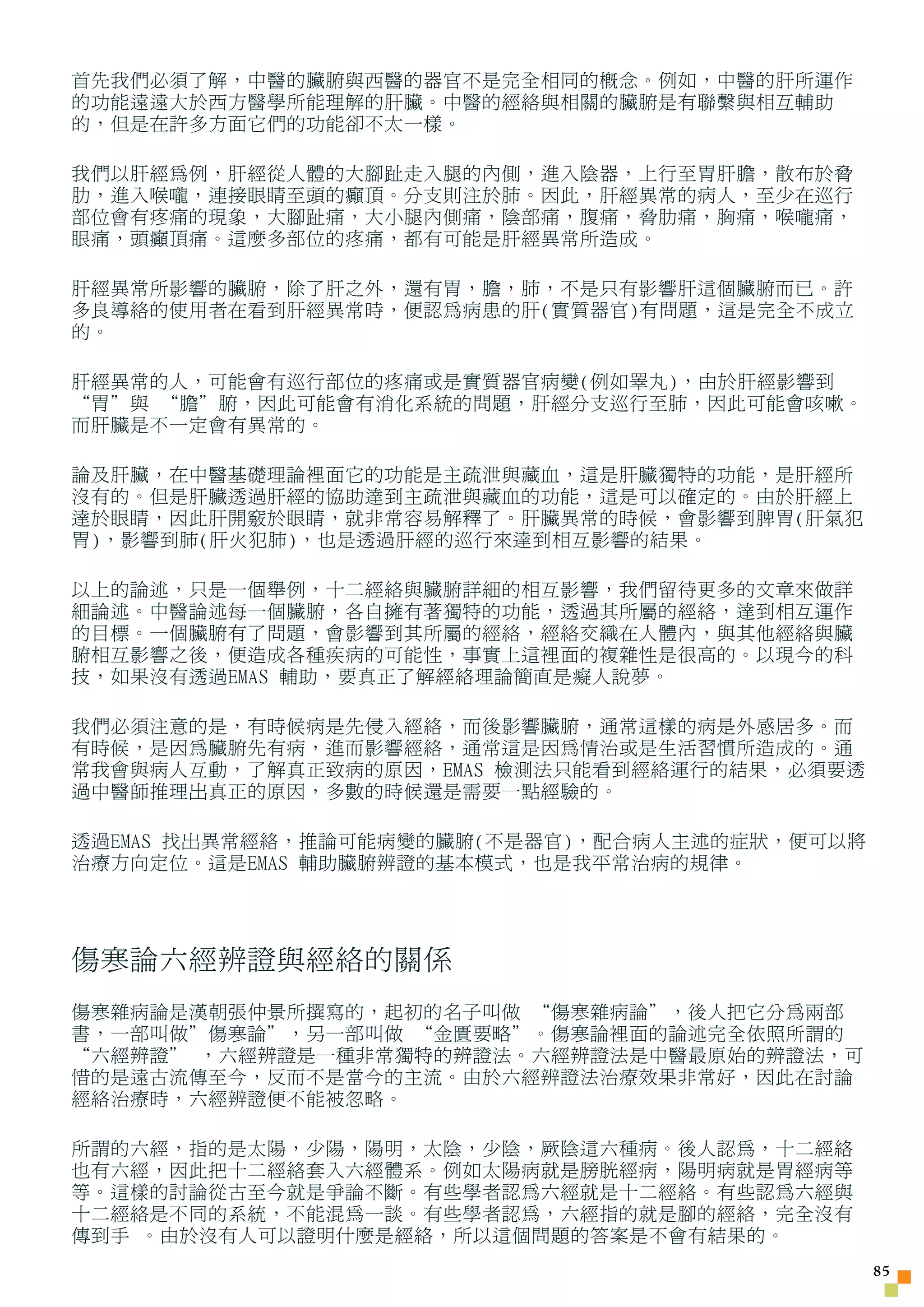 首先我們必須了解，中醫的臟腑與西醫的器官不是完全相同的概念。例如，中醫的肝所運作
的功能遠遠大於西方醫學所能理解的肝臟。中醫的經絡與相關的臟腑是有聯繫與相互輔助
的，但是在許多方面它們的功能卻不太一樣。

我們以肝經為例，肝經從人體的大腳趾走入腿的內側，進入陰器，上行至胃肝膽，散布於脅
肋，進入喉嚨，連接眼睛至頭的癲頂。分支則注於肺。因此，肝經異常的病人，至少在巡行
部位會有疼痛的現象，大腳趾痛，大小腿內側痛，陰部痛，腹痛，脅肋痛，胸痛，喉嚨痛，
眼痛，頭癲頂痛。這麼多部位的疼痛，都有可能是肝經異常所造成。

肝經異常所影響的臟腑，除了肝之外，還有胃，膽，肺，不是只有影響肝這個臟腑而已。許
多良導絡的使用者在看到肝經異常時，便認為病患的肝(實質器官)有問題，這是完全不成立
的。

肝經異常的人，可能會有巡行部位的疼痛或是實質器官病變(例如睪丸)，由於肝經影響到
“胃”與 “膽”腑，因此可能會有消化系統的問題，肝經分支巡行至肺，因此可能會咳嗽。
而肝臟是不一定會有異常的。

論及肝臟，在中醫基礎理論裡面它的功能是主疏泄與藏血，這是肝臟獨特的功能，是肝經所
沒有的。但是肝臟透過肝經的協助達到主疏泄與藏血的功能，這是可以確定的。由於肝經上
達於眼睛，因此肝開竅於眼睛，就非常容易解釋了。肝臟異常的時候，會影響到脾胃(肝氣犯
胃)，影響到肺(肝火犯肺)，也是透過肝經的巡行來達到相互影響的結果。

以上的論述，只是一個舉例，十二經絡與臟腑詳細的相互影響，我們留待更多的文章來做詳
細論述。中醫論述每一個臟腑，各自擁有著獨特的功能，透過其所屬的經絡，達到相互運作
的目標。一個臟腑有了問題，會影響到其所屬的經絡，經絡交織在人體內，與其他經絡與臟
腑相互影響之後，便造成各種疾病的可能性，事實上這裡面的複雜性是很高的。以現今的科
技，如果沒有透過EMAS 輔助，要真正了解經絡理論簡直是癡人說夢。

我們必須注意的是，有時候病是先侵入經絡，而後影響臟腑，通常這樣的病是外感居多。而
有時候，是因為臟腑先有病，進而影響經絡，通常這是因為情治或是生活習慣所造成的。通
常我會與病人互動，了解真正致病的原因，EMAS 檢測法只能看到經絡運行的結果，必須要透
過中醫師推理出真正的原因，多數的時候還是需要一點經驗的。

透過EMAS 找出異常經絡，推論可能病變的臟腑(不是器官)，配合病人主述的症狀，便可以將
治療方向定位。這是EMAS 輔助臟腑辨證的基本模式，也是我平常治病的規律。




傷寒論六經辨證與經絡的關係
傷寒雜病論是漢朝張仲景所撰寫的，起初的名子叫做 “傷寒雜病論”，後人把它分為兩部
書，一部叫做”傷寒論”，另一部叫做 “金匱要略”。傷寒論裡面的論述完全依照所謂的
“六經辨證” ，六經辨證是一種非常獨特的辨證法。六經辨證法是中醫最原始的辨證法，可
惜的是遠古流傳至今，反而不是當今的主流。由於六經辨證法治療效果非常好，因此在討論
經絡治療時，六經辨證便不能被忽略。

所謂的六經，指的是太陽，少陽，陽明，太陰，少陰，厥陰這六種病。後人認為，十二經絡
也有六經，因此把十二經絡套入六經體系。例如太陽病就是膀胱經病，陽明病就是胃經病等
等。這樣的討論從古至今就是爭論不斷。有些學者認為六經就是十二經絡。有些認為六經與
十二經絡是不同的系統，不能混為一談。有些學者認為，六經指的就是腳的經絡，完全沒有
傳到手 。由於沒有人可以證明什麼是經絡，所以這個問題的答案是不會有結果的。
                                               5
 