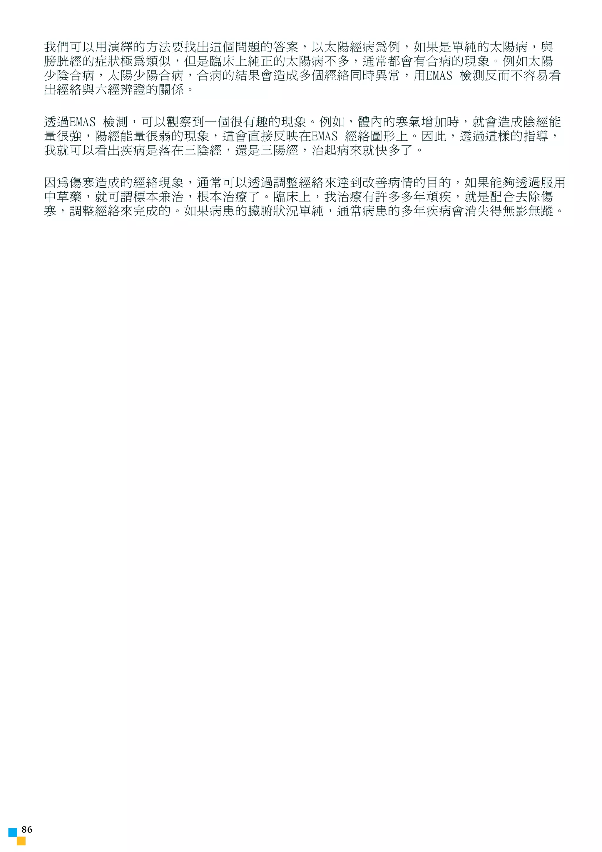 我們可以用演繹的方法要找出這個問題的答案，以太陽經病為例，如果是單純的太陽病，與
     膀胱經的症狀極為類似，但是臨床上純正的太陽病不多，通常都會有合病的現象。例如太陽
     少陰合病，太陽少陽合病，合病的結果會造成多個經絡同時異常，用EMAS 檢測反而不容易看
     出經絡與六經辨證的關係。

     透過EMAS 檢測，可以觀察到一個很有趣的現象。例如，體內的寒氣增加時，就會造成陰經能
     量很強，陽經能量很弱的現象，這會直接反映在EMAS 經絡圖形上。因此，透過這樣的指導，
     我就可以看出疾病是落在三陰經，還是三陽經，治起病來就快多了。

     因為傷寒造成的經絡現象，通常可以透過調整經絡來達到改善病情的目的，如果能夠透過服用
     中草藥，就可謂標本兼治，根本治療了。臨床上，我治療有許多多年頑疾，就是配合去除傷
     寒，調整經絡來完成的。如果病患的臟腑狀況單純，通常病患的多年疾病會消失得無影無蹤。





 
