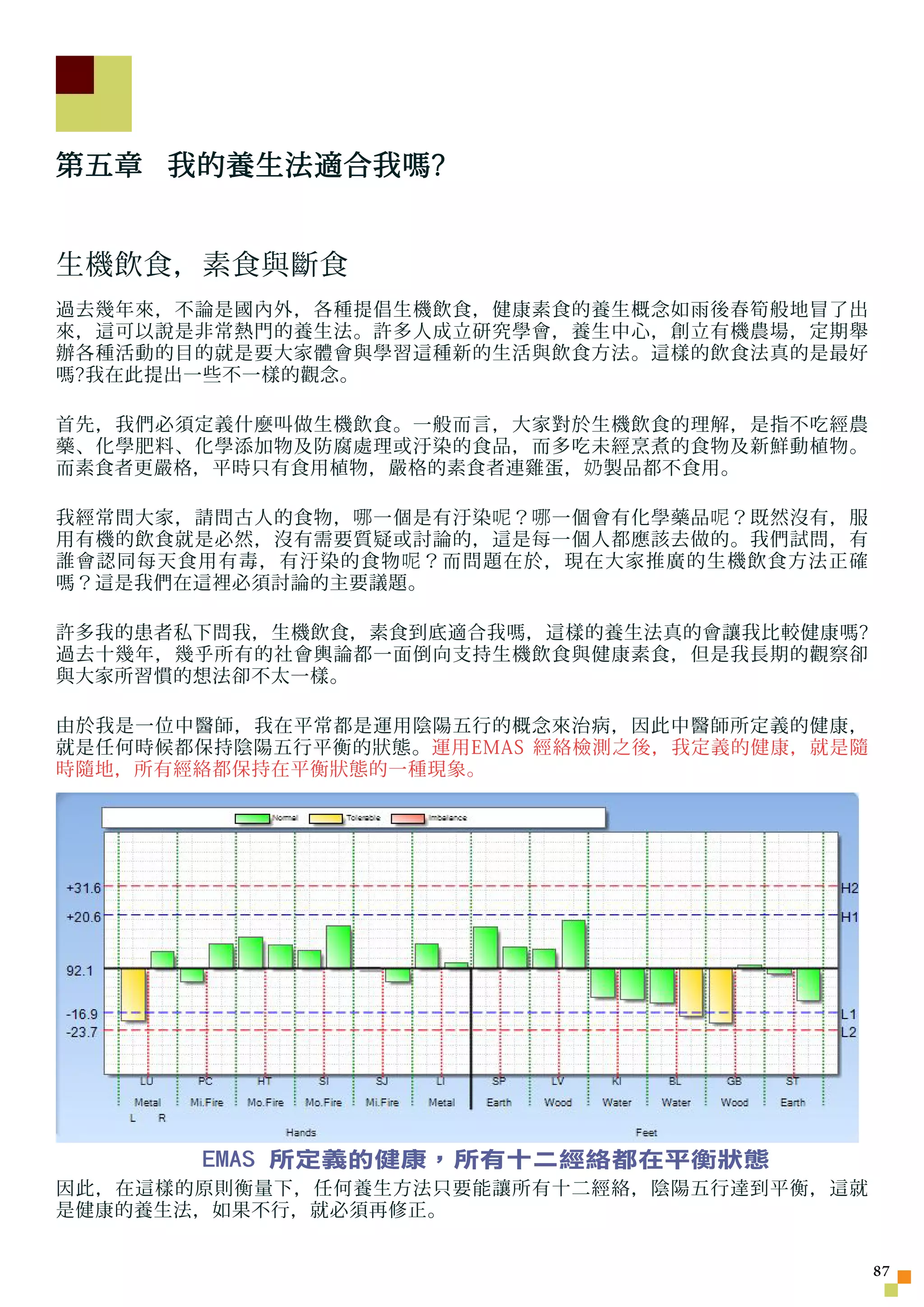 第五章 我的養生法適合我嗎?


生機飲食，素食與斷食
過去幾年來，不論是國內外，各種提倡生機飲食，健康素食的養生概念如雨後春筍般地冒了出
來，這可以說是非常熱門的養生法。許多人成立研究學會，養生中心，創立有機農場，定期舉
辦各種活動的目的就是要大家體會與學習這種新的生活與飲食方法。這樣的飲食法真的是最好
嗎?我在此提出一些不一樣的觀念。

首先，我們必須定義什麼叫做生機飲食。一般而言，大家對於生機飲食的理解，是指不吃經農
藥、化學肥料、化學添加物及防腐處理或汙染的食品，而多吃未經烹煮的食物及新鮮動植物。
而素食者更嚴格，平時只有食用植物，嚴格的素食者連雞蛋， 奶 製品都不食用。

我經常問大家，請問古人的食物， 哪 一個是有汙染 呢 ？ 哪 一個會有化學藥品 呢 ？既然沒有，服
用有機的飲食就是必然，沒有需要質疑或討論的，這是每一個人都應該去做的。我們試問，有
誰會認同每天食用有毒，有汙染的食物 呢 ？而問題在於，現在大家推廣的生機飲食方法正確
嗎？這是我們在這裡必須討論的主要議題。

許多我的患者私下問我，生機飲食，素食到底適合我嗎，這樣的養生法真的會讓我比較健康嗎?
過去十幾年，幾乎所有的社會輿論都一面倒向支持生機飲食與健康素食，但是我長期的觀察卻
與大家所習慣的想法卻不太一樣。

由於我是一位中醫師，我在平常都是運用陰陽五行的概念來治病，因此中醫師所定義的健康，
就是任何時候都保持陰陽五行平衡的狀態。運用EMAS 經絡檢測之後，我定義的健康，就是隨
時隨地，所有經絡都保持在平衡狀態的一種現象。




        EMAS 所定義的健康，所有十二經絡都在平衡狀態
因此，在這樣的原則衡量下，任何養生方法只要能讓所有十二經絡，陰陽五行達到平衡，這就
是健康的養生法，如果不行，就必須再修正。


                                                    7
 