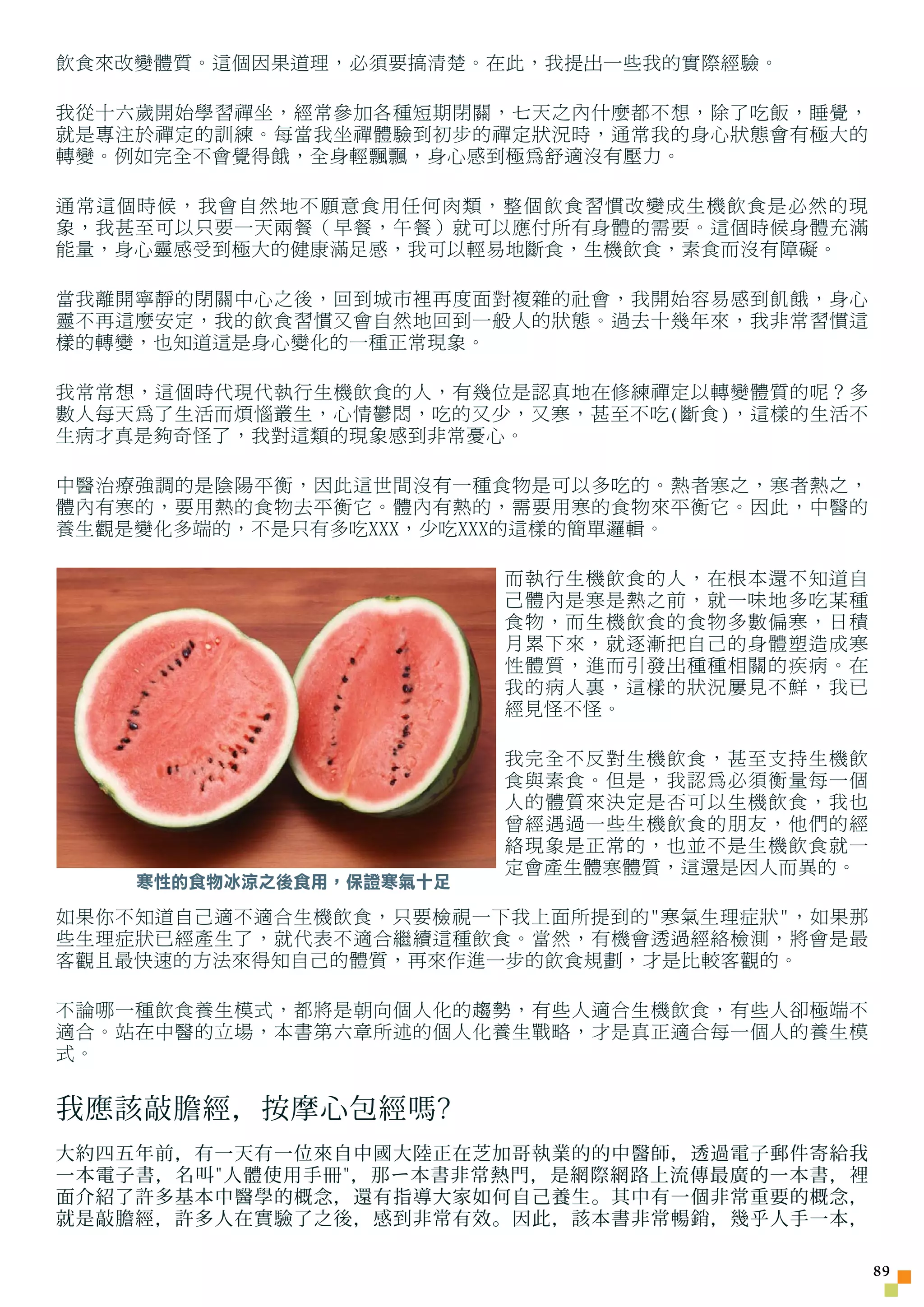 飲食來改變體質。這個因果道理，必須要搞清楚。在此，我提出一些我的實際經驗。

我從十六歲開始學習禪坐，經常參加各種短期閉關，七天之內什麼都不想，除了吃飯，睡覺，
就是專注於禪定的訓練。每當我坐禪體驗到初步的禪定狀況時，通常我的身心狀態會有極大的
轉變。例如完全不會覺得餓，全身輕飄飄，身心感到極為舒適沒有壓力。

通常這個時候，我會自然地不願意食用任何肉類，整個飲食習慣改變成生機飲食是必然的現
象，我甚至可以只要一天兩餐（早餐，午餐）就可以應付所有身體的需要。這個時候身體充滿
能量，身心靈感受到極大的健康滿足感，我可以輕易地斷食，生機飲食，素食而沒有障礙。

當我離開寧靜的閉關中心之後，回到城市裡再度面對複雜的社會，我開始容易感到飢餓，身心
靈不再這麼安定，我的飲食習慣又會自然地回到一般人的狀態。過去十幾年來，我非常習慣這
樣的轉變，也知道這是身心變化的一種正常現象。

我常常想，這個時代現代執行生機飲食的人，有幾位是認真地在修練禪定以轉變體質的呢？多
數人每天為了生活而煩惱叢生，心情鬱悶，吃的又少，又寒，甚至不吃(斷食)，這樣的生活不
生病才真是夠奇怪了，我對這類的現象感到非常憂心。

中醫治療強調的是陰陽平衡，因此這世間沒有一種食物是可以多吃的。熱者寒之，寒者熱之，
體內有寒的，要用熱的食物去平衡它。體內有熱的，需要用寒的食物來平衡它。因此，中醫的
養生觀是變化多端的，不是只有多吃XXX，少吃XXX的這樣的簡單邏輯。

                         而執行生機飲食的人，在根本還不知道自
                         己體內是寒是熱之前，就一味地多吃某種
                         食物，而生機飲食的食物多數偏寒，日積
                         月累下來，就逐漸把自己的身體塑造成寒
                         性體質，進而引發出種種相關的疾病。在
                         我的病人裏，這樣的狀況屢見不鮮，我已
                         經見怪不怪。

                         我完全不反對生機飲食，甚至支持生機飲
                         食與素食。但是，我認為必須衡量每一個
                         人的體質來決定是否可以生機飲食，我也
                         曾經遇過一些生機飲食的朋友，他們的經
                         絡現象是正常的，也並不是生機飲食就一
                         定會產生體寒體質，這還是因人而異的。
    寒性的食物冰涼之後食用，保證寒氣十足
如果你不知道自己適不適合生機飲食，只要檢視一下我上面所提到的寒氣生理症狀，如果那
些生理症狀已經產生了，就代表不適合繼續這種飲食。當然，有機會透過經絡檢測，將會是最
客觀且最快速的方法來得知自己的體質，再來作進一步的飲食規劃，才是比較客觀的。

不論哪一種飲食養生模式，都將是朝向個人化的趨勢，有些人適合生機飲食，有些人卻極端不
適合。站在中醫的立場，本書第六章所述的個人化養生戰略，才是真正適合每一個人的養生模
式。


我應該敲膽經，按摩心包經嗎?
大約四五年前，有一天有一位來自中國大陸正在芝加哥執業的的中醫師，透過電子郵件寄給我
一本電子書，名叫人體使用手冊，那 ㄧ 本書非常熱門，是網際網路上流傳最廣的一本書，裡
面介紹了許多基本中醫學的概念，還有指導大家如何自己養生。其中有一個非常重要的概念，
就是敲膽經，許多人在實驗了之後，感到非常有效。因此，該本書非常暢銷，幾乎人手一本，

                                               
 