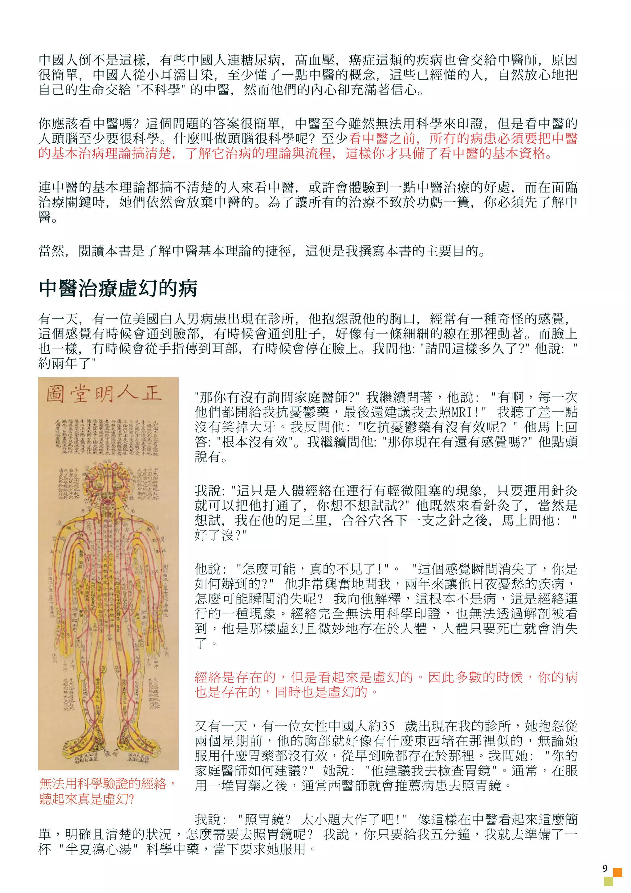 中國人倒不是這樣，有些中國人連糖尿病，高血壓，癌症這類的疾病也會交給中醫師，原因
很簡單，中國人從小耳濡目染，至少懂了一點中醫的概念，這些已經懂的人，自然放心地把
自己的生命交給 不科學 的中醫，然而 他 們的內心卻充滿著信心。

你應該看中醫嗎? 這個問題的答案很簡單，中醫至今雖然無法用科學來印證，但是看中醫的
人頭腦至少要很科學。什麼叫做頭腦很科學 呢 ? 至少看中醫之前，所有的病患必須要把中醫
的基本治病理論 搞 清楚，了解它治病的理論與流程，這樣你才具備了看中醫的基本資格。

連中醫的基本理論都 搞 不清楚的人來看中醫，或許會體驗到一點中醫治療的好處，而在面臨
治療關鍵時， 她 們依然會放棄中醫的。為了讓所有的治療不致於功虧一簣，你必須先了解中
醫。

當然，閱讀本書是了解中醫基本理論的捷徑，這便是我撰寫本書的主要目的。


中醫治療虛幻的病
有一天，有一位美國白人男病患出現在診所，他抱怨說他的胸口，經常有一種奇怪的感覺，
這個感覺有時候會通到臉部，有時候會通到肚子，好像有一條細細的線在那裡動著。而臉上
也一樣，有時候會從手指傳到耳部，有時候會停在臉上。我問 他 : 請問這樣多久了? 他說: 
約兩年了

              那你有沒有詢問家庭醫師? 我繼續 問著，他說: 有啊，每一次
              他們都開給我抗憂鬱藥，最後還建議我去照MRI! 我聽了差一點
              沒有笑掉大牙。我反問他: 吃抗憂鬱藥有沒有效 呢 ?  他馬上回
              答: 根本沒有效。我繼續問 他 : 那你現在有還有感覺嗎? 他點頭
              說有。

              我說: 這只是人體經絡在運行有輕微阻塞的現象，只要運用針灸
              就可以把他打通了，你想不想試試? 他既然來看針灸了，當然是
              想試，我在他的足三里，合谷穴各下一支之針之後，馬上問 他: 
              好了沒?

              他說: 怎麼可能，真的不見了!。 這個感覺瞬間消失了，你是
              如何辦到的? 他非常興奮地問我，兩年來讓他日夜憂愁的疾病，
              怎麼可能瞬間消失呢? 我向他解釋，這根本不是病，這是經絡運
              行的一種現象。經絡完全無法用科學印證，也無法透過解剖被看
              到，他是那樣虛幻且微妙地存在於人體，人體只要死亡就會消失
              了。

              經絡是存在的，但是看起來是虛幻的。因此多數的時候，你的病
              也是存在的，同時也是虛幻的。

              又有一天，有一位女性中國人約35 歲出現在我的診所，她抱怨從
              兩個星期前，他的胸部就好像有什麼東西堵在那裡似的，無論她
              服用什麼胃藥都沒有效，從早到晚都存在於那裡。我問她: 你的
              家庭醫師如何建議? 她說: 他建議我去檢查胃鏡。通常，在服
無法用科學驗證的經絡，   用一堆胃藥之後，通常西醫師就會推薦病患去照胃鏡。
聽起來真是虛幻?
              我說: 照胃鏡? 太小題大作了吧! 像這樣在中醫看起來這麼簡
單，明確且清楚的狀況，怎麼需要去照胃鏡呢? 我說，你只要給我五分鐘，我就去準備了一
杯 半夏瀉心湯 科學中藥，當下要求她服用。
                                                      
 