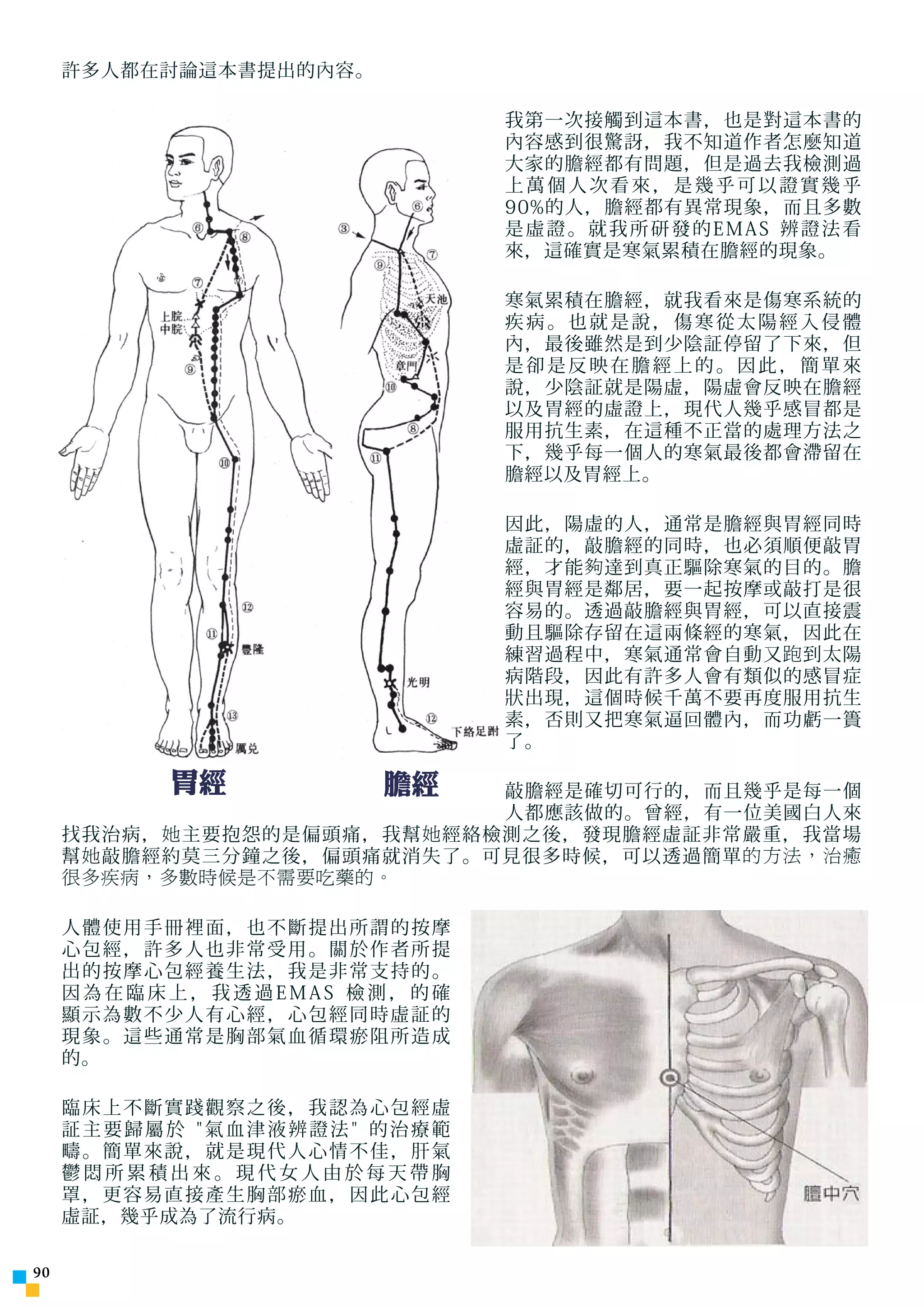 許多人都在討論這本書提出的內容。

                                            我第一次接觸到這本書，也是對這本書的
                                            內容感到很驚訝，我不知道作者怎麼知道
                                            大家的膽經都有問題，但是過去我檢測過
                                            上萬個人次看來，是幾乎可以證實幾乎
                                            90%的人，膽經都有異常現象，而且多數
                                            是虛證。就我所研發的EMAS 辨證法看
                                            來，這確實是寒氣累積在膽經的現象。

                                            寒氣累積在膽經，就我看來是傷寒系統的
                                            疾病。也就是說，傷寒從太陽經入侵體
                                            內，最後雖然是到少陰証停留了下來，但
                                            是卻是反映在膽經上的。因此，簡單來
                                            說，少陰証就是陽虛，陽虛會反映在膽經
                                            以及胃經的虛證上，現代人幾乎感冒都是
                                            服用抗生素，在這種不正當的處理方法之
                                            下，幾乎每一個人的寒氣最後都會滯留在
                                            膽經以及胃經上。

                                            因此，陽虛的人，通常是膽經與胃經同時
                                            虛証的，敲膽經的同時，也必須順便敲胃
                                            經，才能 夠 達到真正驅除寒氣的目的。膽
                                            經與胃經是鄰居，要一起按摩或敲打是很
                                            容易的。透過敲膽經與胃經，可以直接震
                                            動且驅除存留在這兩條經的寒氣，因此在
                                            練習過程中，寒氣通常會自動又 跑 到太陽
                                            病階段，因此有許多人會有類似的感冒症
                                            狀出現，這個時候千萬不要再度服用抗生
                                            素，否則又把寒氣逼回體內，而功虧一簣
                                            了。

               胃經                 膽經
                               敲膽經是確切可行的，而且幾乎是每一個
                               人都應該做的。曾經，有一位美國白人來
     找我治病， 她 主要抱怨的是偏頭痛，我幫 她 經絡檢測之後，發現膽經虛証非常嚴重，我當場
     幫 她 敲膽經約莫三分鐘之後，偏頭痛就消失了。可見很多時候，可以透過簡單 的方法，治癒
     很多疾病，多數時候是不需要吃藥的。

     人體使用手冊裡面，也不斷提出所謂的按摩
     心包經，許多人也非常受用。關於作者所提
     出的按摩心包經養生法，我是非常支持的。
     因為在臨床上，我透過EMAS 檢測，的確
     顯 示 為 數 不 少 人 有 心 經 ， 心 包 經同 時 虛 証 的
     現象。這些通常是胸部氣血循環瘀阻所造成
     的。

     臨床上不斷實踐觀察之後，我認為心包經虛
     証主要歸屬於 氣血津液辨證法 的治療範
     疇。簡單來說，就是現代人心情不佳，肝氣
     鬱悶所累積出來。現代女人由於每天帶胸
     罩，更容易直接產生胸部瘀血，因此心包經
     虛証，幾乎成為了流行病。

0
 