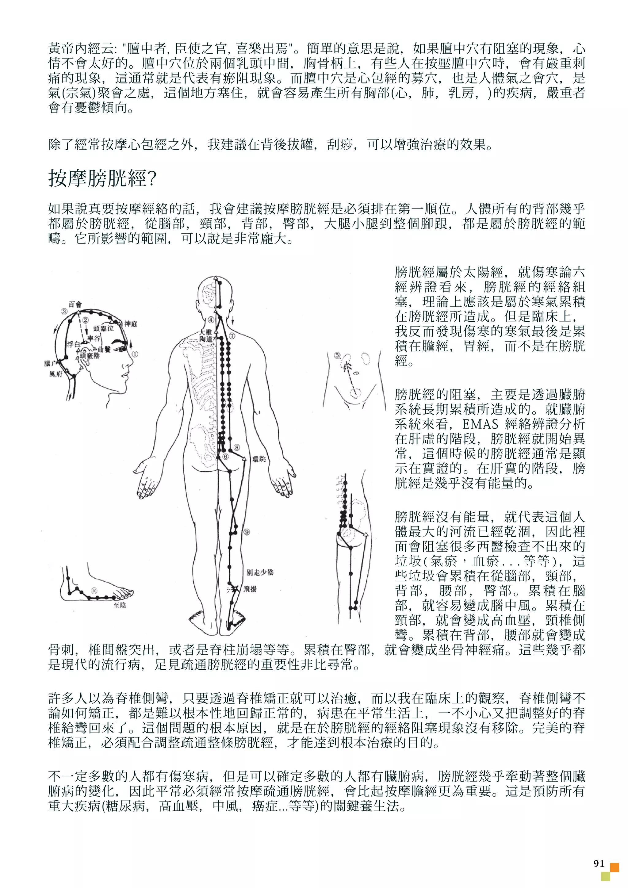 黃帝內經云: 膻中者, 臣使之官, 喜樂出焉。簡單的意思是說，如果膻中穴有阻塞的現象，心
情不會太好的。膻中穴位於兩個乳頭中間，胸骨柄上，有些人在按壓膻中穴時，會有嚴重刺
痛的現象，這通常就是代表有瘀阻現象。而膻中穴是心包經的募穴，也是人體氣之會穴，是
氣(宗氣)聚會之處，這個地方塞住，就會容易產生所有胸部(心，肺，乳房，)的疾病，嚴重者
會有憂鬱傾向。

除了經常按摩心包經之外，我建議在背後拔罐，刮 痧 ，可以增強治療的效果。

按摩膀胱經?
如果說真要按摩經絡的話，我會建議按摩膀胱經是必須排在第一順位。人體所有的背部幾乎
都屬於膀胱經，從腦部，頸部，背部，臀部，大腿小腿到整個腳跟，都是屬於膀胱經的範
疇。它所影響的範圍，可以說是非常龐大。

                             膀胱經屬於太陽經，就傷寒論六
                             經辨證看來，膀胱經的經絡組
                             塞，理論上應該是屬於寒氣累積
                             在膀胱經所造成。但是臨床上，
                             我反而發現傷寒的寒氣最後是累
                             積在膽經，胃經，而不是在膀胱
                             經。

                             膀胱經的阻塞，主要是透過臟腑
                             系統長期累積所造成的。就臟腑
                             系統來看，EMAS 經絡辨證分析
                             在肝虛的階段，膀胱經就開始異
                             常，這個時候的膀胱經通常是顯
                             示在實證的。在肝實的階段，膀
                             胱經是幾乎沒有能量的。

                            膀胱經沒有能量，就代表這個人
                            體最大的河流已經乾涸，因此裡
                            面會阻塞很多西醫檢 查 不出來的
                            垃圾(氣瘀，血瘀...等等)，這
                            些 垃圾 會累積在從腦部，頸部，
                            背部，腰部，臀部。累積在腦
                            部，就容易變成腦中風。累積在
                            頸部，就會變成高血壓，頸椎側
                            彎。累積在背部，腰部就會變成
骨刺，椎間盤突出，或者是脊柱崩 塌 等等。累積在臀部，就會變成坐骨神經痛。這些幾乎都
是現代的流行病，足見疏通膀胱經的重要性非比尋常。

許多人以為脊椎側彎，只要透過脊椎矯正就可以治癒，而以我在臨床上的觀察，脊椎側彎不
論如何矯正，都是難以根本性地回歸正常的，病患在平常生活上，一不小心又把調整好的脊
椎給彎回來了。這個問題的根本原因，就是在於膀胱經的經絡阻塞現象沒有移除。完美的脊
椎矯正，必須配合調整疏通整條膀胱經，才能達到根本治療的目的。

不一定多數的人都有傷寒病，但是可以確定多數的人都有臟腑病，膀胱經幾乎牽動著整個臟
腑病的變化，因此平常必須經常按摩疏通膀胱經，會比起按摩膽經更為重要。這是預防所有
重大疾病(糖尿病，高血壓，中風，癌症...等等)的關鍵養生法。



                                                 1
 