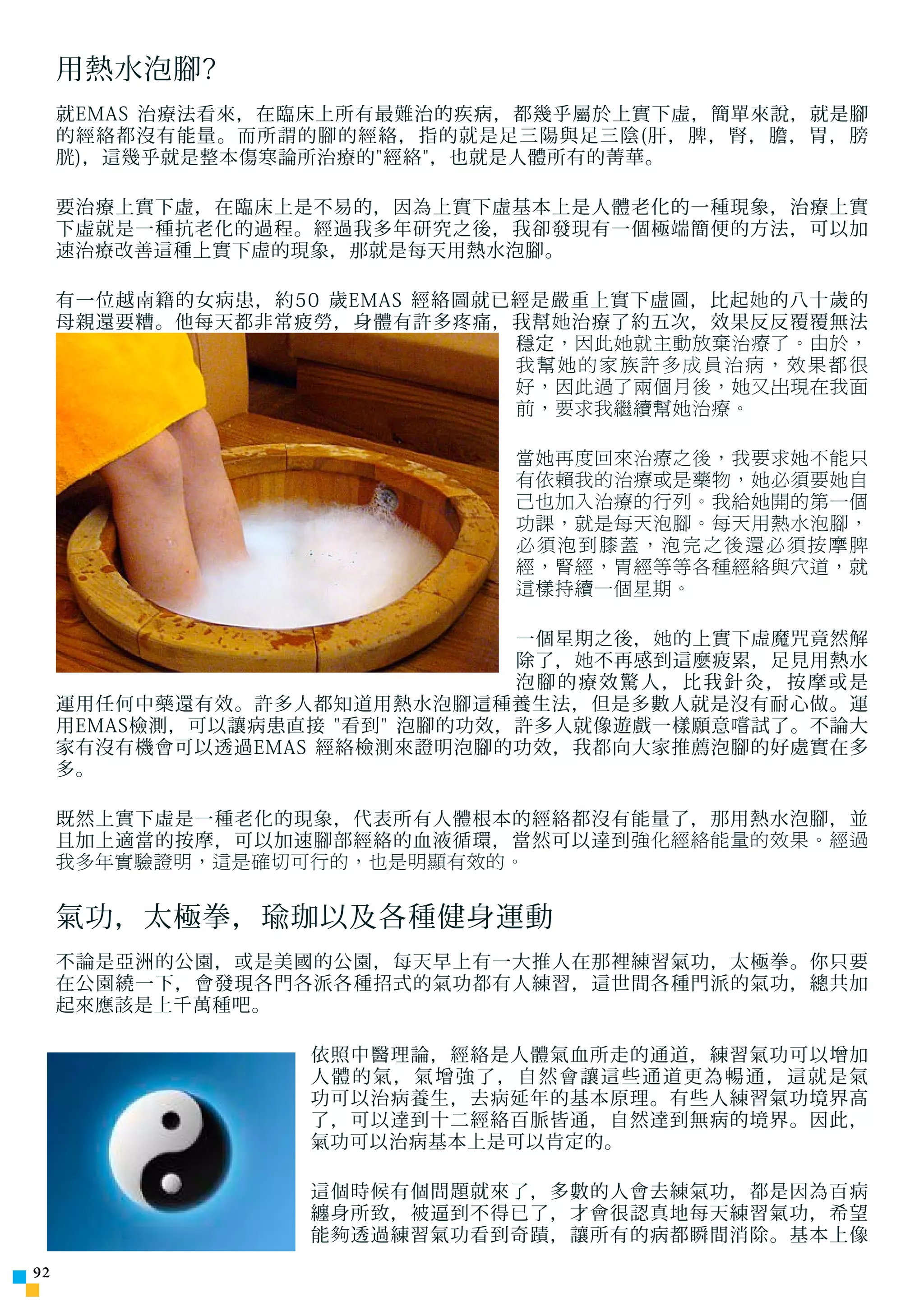 用熱水泡腳?
     就EMAS 治療法看來，在臨床上所有最難治的疾病，都幾乎屬於上實下虛，簡單來說，就是腳
     的經絡都沒有能量。而所謂的腳的經絡，指的就是足三陽與足三陰(肝，脾，腎，膽，胃，膀
     胱)，這幾乎就是整本傷寒論所治療的經絡，也就是人體所有的菁華。

     要治療上實下虛，在臨床上是不易的，因為上實下虛基本上是人體老化的一種現象，治療上實
     下虛就是一種抗老化的過程。經過我多年研究之後，我卻發現有一個極端簡便的方法，可以加
     速治療改善這種上實下虛的現象，那就是每天用熱水泡腳。

     有一位越南籍的女病患，約50 歲EMAS 經絡圖就已經是嚴重上實下虛圖，比起 她 的八十歲的
     母親還要糟。他每天都非常疲勞，身體有許多疼痛，我幫 她 治療了約五次，效果反反覆覆無法
                               穩定 ，因此她就主動放棄治療了。由於，
                               我幫她的家族許多成員治病，效果都很
                               好，因此過了兩個月後，她又出現在我面
                               前，要求我繼續幫她治療。

                               當她再度回來治療之後，我要求她不能只
                               有依賴我的治療或是藥物，她必須要她自
                               己也加入治療的行列。我給她開的第一個
                               功課，就是每天泡腳。每天用熱水泡腳，
                               必須泡到膝蓋，泡完之後還必須按摩脾
                               經，腎經，胃經等等各種經絡與穴道，就
                               這樣持續一個星期。

                                一個星期之後， 她 的上實下虛魔咒竟然解
                                除了， 她 不再感到這麼疲累，足見用熱水
                                泡腳的療效驚人，比我針灸，按摩或是
     運用任何中藥還有效。許多人都知道用熱水泡腳這種養生法，但是多數人就是沒有耐心做。運
     用EMAS檢測，可以讓病患直接 看到 泡腳的功效，許多人就像遊戲一樣願意 嚐 試了。不論大
     家有沒有機會可以透過EMAS 經絡檢測來證明泡腳的功效，我都向大家推薦泡腳的好處實在多
     多。

     既然上實下虛是一種老化的現象，代表所有人體根本的經絡都沒有能量了，那用熱水泡腳，並
     且加上適當的按摩，可以加速腳部經絡的血液循環，當然可以達到 強化經絡能量的效果。經過
     我多年實驗證明，這是確切可行的，也是明顯有效的。


     氣功，太極拳，瑜珈以及各種健身運動
     不論是亞洲的公園，或是美國的公園，每天早上有一大推人在那裡練習氣功，太極拳。你只要
     在公園繞一下，會發現各門各派各種招式的氣功都有人練習，這世間各種門派的氣功，總共加
     起來應該是上千萬種吧。

                   依照中醫理論，經絡是人體氣血所走的通道，練習氣功可以增加
                   人體的氣，氣增強了，自然會讓這些通道更為暢通，這就是氣
                   功可以治病養生，去病延年的基本原理。有些人練習氣功境界高
                   了，可以達到十二經絡百脈皆通，自然達到無病的境界。因此，
                   氣功可以治病基本上是可以肯定的。

                   這個時候有個問題就來了，多數的人會去練氣功，都是因為百病
                   纏身所致，被逼到不得已了，才會很認真地每天練習氣功，希望
                   能 夠 透過練習氣功看到奇蹟，讓所有的病都瞬間消除。基本上像
2
 